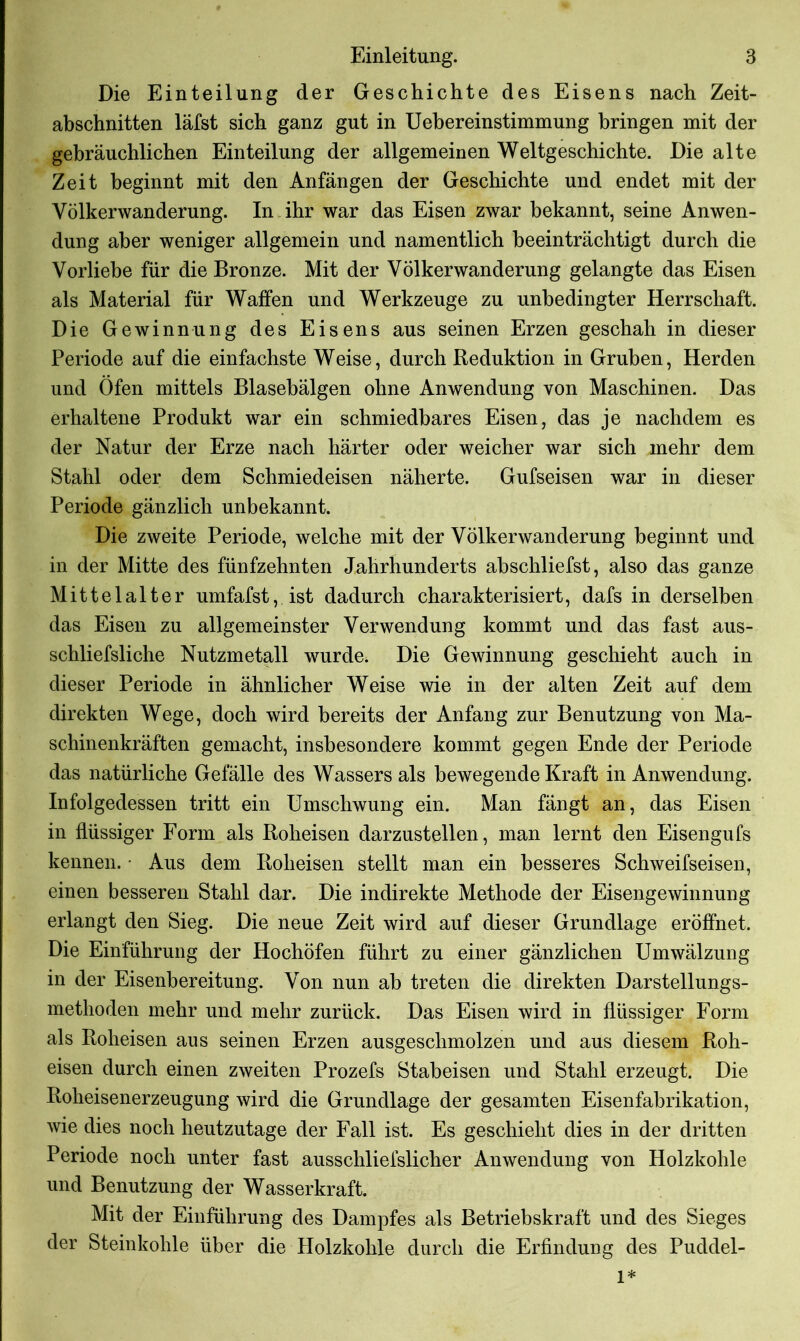 Die Einteilung der Geschichte des Eisens nach Zeit- abschnitten läfst sich ganz gut in Uebereinstimmung bringen mit der gebräuchlichen Einteilung der allgemeinen Weltgeschichte. Die alte Zeit beginnt mit den Anfängen der Geschichte und endet mit der Völkerwanderung. In ihr war das Eisen zwar bekannt, seine Anwen- dung aber weniger allgemein und namentlich beeinträchtigt durch die Vorliebe für die Bronze. Mit der Völkerwanderung gelangte das Eisen als Material für Waffen und Werkzeuge zu unbedingter Herrschaft. Die Gewinnung des Eisens aus seinen Erzen geschah in dieser Periode auf die einfachste Weise, durch Reduktion in Gruben, Herden und Öfen mittels Blasebälgen ohne Anwendung von Maschinen. Das erhaltene Produkt war ein schmiedbares Eisen, das je nachdem es der Natur der Erze nach härter oder weicher war sich mehr dem Stahl oder dem Schmiedeisen näherte. Gufseisen war in dieser Periode gänzlich unbekannt. Die zweite Periode, welche mit der Völkerwanderung beginnt und in der Mitte des fünfzehnten Jahrhunderts abschliefst, also das ganze Mittelalter umfafst, ist dadurch charakterisiert, dafs in derselben das Eisen zu allgemeinster Verwendung kommt und das fast aus- schliefsliche Nutzmetall wurde. Die Gewinnung geschieht auch in dieser Periode in ähnlicher Weise wie in der alten Zeit auf dem direkten Wege, doch wird bereits der Anfang zur Benutzung von Ma- schinenkräften gemacht, insbesondere kommt gegen Ende der Periode das natürliche Gefälle des Wassers als bewegende Kraft in Anwendung. Infolgedessen tritt ein Umschwung ein. Man fängt an, das Eisen in flüssiger Form als Roheisen darzustellen, man lernt den Eisengufs kennen. • Aus dem Roheisen stellt man ein besseres Schweifseisen, einen besseren Stahl dar. Die indirekte Methode der Eisengewinnung erlangt den Sieg. Die neue Zeit wird auf dieser Grundlage eröffnet. Die Einführung der Hochöfen führt zu einer gänzlichen Umwälzung in der Eisenbereitung. Von nun ab treten die direkten Darstellungs- methoden mehr und mehr zurück. Das Eisen wird in flüssiger Form als Roheisen aus seinen Erzen ausgeschmolzen und aus diesem Roh- eisen durch einen zweiten Prozefs Stabeisen und Stahl erzeugt. Die Roheisenerzeugung wird die Grundlage der gesamten Eisenfabrikation, wie dies noch heutzutage der Fall ist. Es geschieht dies in der dritten Periode noch unter fast ausschliefslicher Anwendung von Holzkohle und Benutzung der Wasserkraft. Mit der Einführung des Dampfes als Betriebskraft und des Sieges der Steinkohle über die Holzkohle durch die Erfindung des Puddel- 1*
