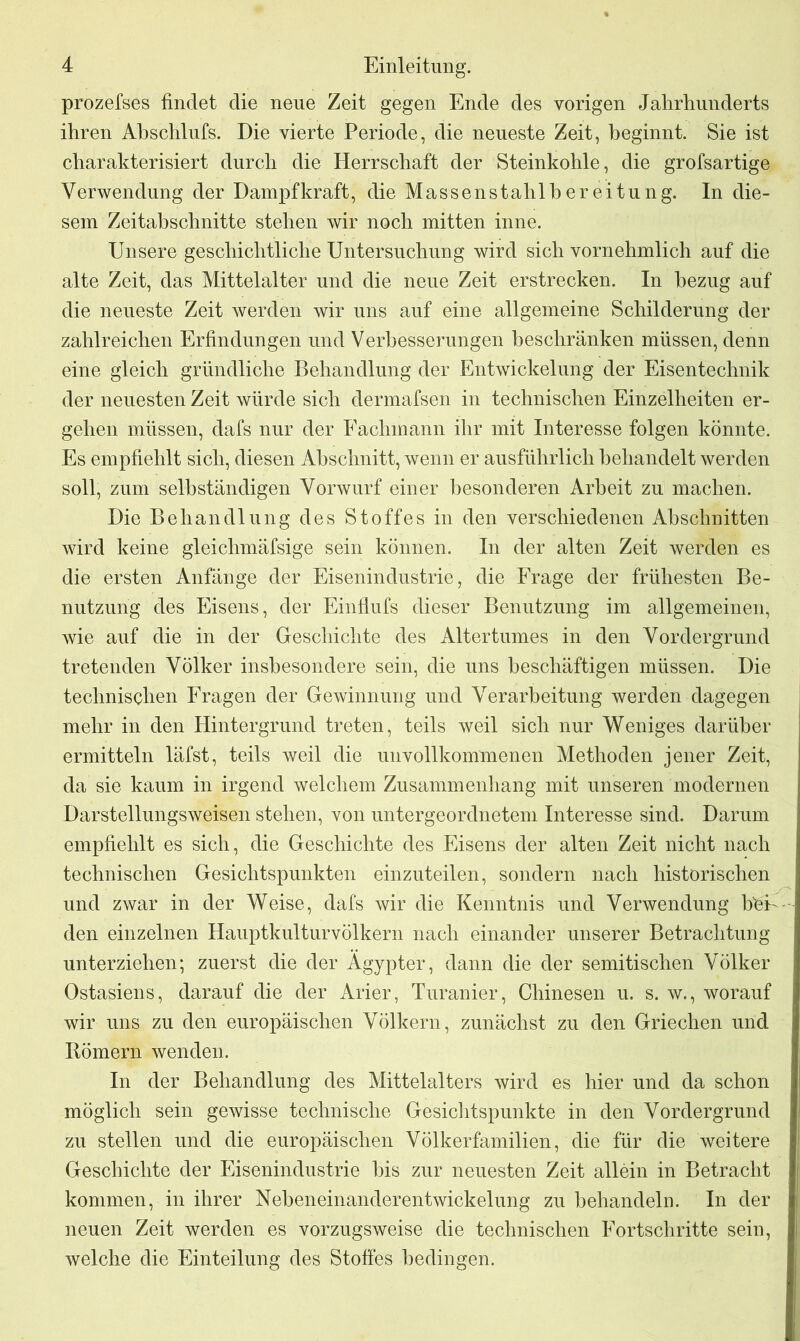 prozefses findet die neue Zeit gegen Ende des vorigen Jahrhunderts ihren Abschlufs. Die vierte Periode, die neueste Zeit, beginnt. Sie ist charakterisiert durch die Herrschaft der Steinkohle, die grofsartige Verwendung der Dampf kraft, die Massenstahlber eitun g. In die- sem Zeitabschnitte stehen wir noch mitten inne. Unsere geschichtliche Untersuchung wird sich vornehmlich auf die alte Zeit, das Mittelalter und die neue Zeit erstrecken. In bezug auf die neueste Zeit werden wir uns auf eine allgemeine Schilderung der zahlreichen Erfindungen und Verbesserungen beschränken müssen, denn eine gleich gründliche Behandlung der Entwickelung der Eisentechnik der neuesten Zeit würde sich dermafsen in technischen Einzelheiten er- gehen müssen, dafs nur der Fachmann ihr mit Interesse folgen könnte. Es empfiehlt sich, diesen Abschnitt, wenn er ausführlich behandelt werden soll, zum selbständigen Vorwurf einer besonderen Arbeit zu machen. Die Behandlung des Stoffes in den verschiedenen Abschnitten wird keine gleichmäfsige sein können. In der alten Zeit werden es die ersten Anfänge der Eisenindustrie, die Frage der frühesten Be- nutzung des Eisens, der Einflufs dieser Benutzung im allgemeinen, wie auf die in der Geschichte des Altertumes in den Vordergrund tretenden Völker insbesondere sein, die uns beschäftigen müssen. Die technischen Fragen der Gewinnung und Verarbeitung werden dagegen mehr in den Hintergrund treten, teils weil sich nur Weniges darüber ermitteln läfst, teils weil die unvollkommenen Methoden jener Zeit, da sie kaum in irgend welchem Zusammenhang mit unseren modernen Darstellungsweisen stehen, von untergeordnetem Interesse sind. Darum empfiehlt es sich, die Geschichte des Eisens der alten Zeit nicht nach technischen Gesichtspunkten einzuteilen, sondern nach historischen und zwar in der Weise, dafs wir die Kenntnis und Verwendung bei- den einzelnen Hauptkulturvölkern nach einander unserer Betrachtung unterziehen; zuerst die der Ägypter, dann die der semitischen Völker Ostasiens, darauf die der Arier, Turanier, Chinesen u. s. w., worauf wir uns zu den europäischen Völkern, zunächst zu den Griechen und Römern wenden. In der Behandlung des Mittelalters wird es hier und da schon möglich sein gewisse technische Gesichtspunkte in den Vordergrund zu stellen und die europäischen Völkerfamilien, die für die weitere Geschichte der Eisenindustrie bis zur neuesten Zeit allein in Betracht kommen, in ihrer Nebeneinanderentwickelung zu behandeln. In der neuen Zeit werden es vorzugsweise die technischen Fortschritte sein, welche die Einteilung des Stoffes bedingen.