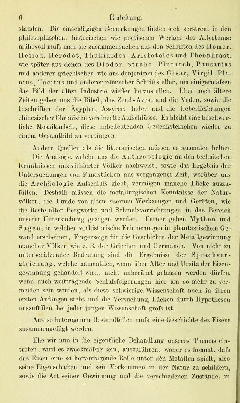 standen. Die einschlägigen Bemerkungen finden sich zerstreut in den philosophischen, historischen wie poetischen Werken des Altertums; mühevoll mufs man sie zusammensuchen aus den Schriften des Homer, Hesiod, Herodot, Thukidides, Aristoteles und Theophrast, wie später aus denen des Diodor, Strabo, Plutarch, Pausanias und anderer griechischer, wie aus denjenigen des Cäsar, Virgil, Pli- nius, Tacitus und anderer römischer Schriftsteller, um einigermafsen das Bild der alten Industrie wieder herzustellen. Über noch ältere Zeiten gehen uns die Bibel, das Zend-Avest und die Veden, sowie die Inschriften der Ägypter, Assyrer, Inder und die Ueberlieferungen chinesischer Chronisten vereinzelte Aufschlüsse. Es bleibt eine beschwer- liche Mosaikarbeit, diese unbedeutenden Gedenksteinchen wieder zu einem Gesamtbild zu vereinigen. Andere Quellen als die litterarischen müssen es ausmalen helfen. Die Analogie, welche uns die Anthropologie an den technischen Kenntnissen unzivilisierter Völker nachweist, sowie das Ergebnis der Untersuchungen von Fundstücken aus vergangener Zeit, worüber uns die Archäologie Aufschlufs giebt, vermögen manche Lücke auszu- füllen. Deshalb müssen die metallurgischen Kenntnisse der Natur- völker, die Funde von alten eisernen Werkzeugen und Geräten, wie die Reste alter Bergwerke und Schmelzvorrichtungen in das Bereich unserer Untersuchung gezogen werden. Ferner geben Mythen und Sagen, in welchen vorhistorische Erinnerungen in phantastischem Ge- wand erscheinen, Fingerzeige für die Geschichte der Metallgewinnung mancher Völker, wie z. B. der Griechen und Germanen. Von nicht zu unterschätzender Bedeutung sind die Ergebnisse der Sprachver- gleichung, welche namentlich, wenn über Alter und Ursitz der Eisen- gewinnung gehandelt wird, nicht unberührt gelassen werden dürfen, wenn auch weittragende Schlufsfolgerungen hier um so mehr zu ver- meiden sein werden, als diese schwierige Wissenschaft noch in ihren ersten Anfängen steht und die Versuchung, Lücken durch Hypothesen auszufüllen, hei jeder jungen Wissenschaft grofs ist. Aus so heterogenen Bestandteilen mufs eine Geschichte des Eisens zusammen gefügt werden. Ehe wir nun in die eigentliche Behandlung unseres Themas ein- treten, wird es zweckmäfsig sein, auszuführen, woher es kommt, dafs das Eisen eine so hervorragende Rolle unter dön Metallen spielt, also seine Eigenschaften und sein Vorkommen in der Natur zu schildern, sowie die Art seiner Gewinnung und die verschiedenen Zustände, in