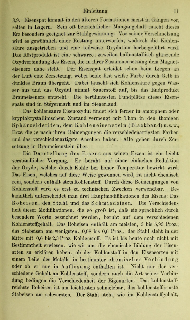 3,9. Eisenspat kommt in den älteren Formationen meist in Gangen vor, selten in Lagern. Sein oft beträchtlicher Mangangehalt macht dieses Erz besonders geeignet zur Stahlgewinnung. Vor seiner Verschmelzung wird es gewöhnlich einer Röstung unterworfen, wodurch die Kohlen- säure ausgetrieben und eine teilweise Oxydation herbeigeführt wird. Das Röstprodukt ist eine schwarze, zuweilen halbmetallisch glänzende Oxydverbindung des Eisens, die in ihrer Zusammensetzung dem Magnet- eisenerz nahe steht. Der Eisenspat erleidet schon beim Liegen an der Luft eine Zersetzung, wobei seine fast weifse Farbe durch Gelb in dunkles Braun übergeht. Dabei tauscht sich Kohlensäure gegen Was- ser aus und das Oxydul nimmt Sauerstoff auf, bis das Endprodukt Brauneisenerz entsteht. Die berühmtesten Fundplätze dieses Eisen- spats sind in Steyermark und im Siegerland. Das kohlensaure Eisenoxydul findet sich ferner in amorphem oder kryptokrystallinischem Zustand vermengt mit Thon in den thonigen Sphärosideriten, dem Kohleneisenstein (Blackband) u.s.w., Erze, die je nach ihren Beimengungen die verschiedenartigsten Farben und das verschiedenartigste Ansehen haben. Alle gehen durch Zer- setzung in Brauneisenstein über. Die Darstellung des Eisens aus seinen Erzen ist ein leicht verständlicher Vorgang. Er beruht auf einer einfachen Reduktion der Oxyde, welche durch Kohle bei hoher Temperatur bewirkt wird. Das Eisen, welches auf diese Weise gewonnen wird, ist nicht chemisch rein, sondern enthält stets Kohlenstoff. Durch diese Beimengungen von Kohlenstoff wird es erst zu technischen Zwecken verwendbar. Be- kanntlich unterscheidet man drei Hauptmodifikationen des Eisens: Das Roheisen, den Stahl und das Schmiedeisen. Die Verschieden- heit dieser Modifikationen, die so grofs ist, dafs sie sprachlich durch besondere Worte bezeichnet werden, beruht auf dem verschiedenen Kohlenstoffgehalt. Das Roheisen enthält am meisten, 3 bis 5,93 Proz., das Stabeisen am wenigsten, 0,08 bis 0,6 Proz., der Stahl steht in der Mitte mit 0,6 bis 2,3 Proz. Kohlenstoff. Es ist bis heute noch nicht mit Bestimmtheit erwiesen, wie wir uns die chemische Bildung der Eisen- arten zu erklären haben, ob der Kohlenstoff in den Eisensorten mit einem Teile des Metalls in bestimmter chemischer Verbindung oder ob er nur in Auflösung enthalten ist. Nicht nur der ver- schiedene Gehalt an Kohlenstoff, sondern auch die Art seiner Verbin* düng bedingen die Verschiedenheit der Eigenarten. Das kohlenstoff- reichste Roheisen ist am leichtesten schmelzbar, das kohlenstoffärmste Stabeisen am schwersten. Der Stahl steht, wie im Kohlenstoffgehalt,