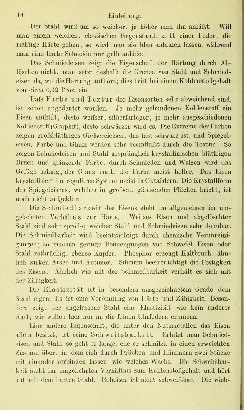 Der Stahl wird um so weicher, je höher man ihn anläfst. Will man einem weichen, elastischen Gegenstand, z. B. einer Feder, die richtige Härte geben, so wird man sie blau anlaufen lassen, während man eine harte Schneide nur gelb anläfst. Das Schmiedeisen zeigt die Eigenschaft der Härtung durch Ab- löschen nicht, man setzt deshalb die Grenze von Stahl und Schmied- eisen da, wo die Härtung auf hört; dies tritt bei einem Kohlenstoffgehalt von circa 0,62 Proz. ein. Dafs Farbe und Textur der Eisensorten sehr abweichend sind, ist schon angedeutet worden. Je mehr gebundenen Kohlenstoff ein Eisen enthält, desto weifser, silberfarbiger, je mehr ausgeschiedenen Kohlenstoff (Graphit), desto schwärzer wird es. Die Extreme der Farben zeigen grofsblättriges Giefsereieisen, das fast schwarz ist, und Spiegel- eisen. Farbe und Glanz werden sehr beeinflufst durch die Textur. So zeigen Schmiedeisen und Stahl ursprünglich krystallinischen blättrigen Bruch und glänzende Farbe, durch Schmieden und Walzen wird das Gefüge sehnig, der Glanz matt, die Farbe meist heller. Das Eisen krystallisiert im regulären System meist in Oktaedern. Die Krystallform des Spiegeleisens, welches in grofsen, glänzenden Flächen bricht, ist noch nicht aufgeklärt. Die Schmiedbarkeit des Eisens steht im allgemeinen im um- gekehrten Verhältnis zur Härte. Weifses Eisen und abgelöschter Stahl sind sehr spröde; weicher Stahl und Schmiedeisen sehr dehnbar. Die Schmiedbarkeit wird beeinträchtigt durch chemische Verunreini- gungen; so machen geringe Beimengungen von Schwefel Eisen oder Stahl rotbrüchig, ebenso Kupfer. Phosphor erzeugt Kaltbruch, ähn- lich wirken Arsen und Antimon. Silicium beeinträchtigt die Festigkeit des Eisens. Ähnlich wie mit der Schmiedbarkeit verhält es sich mit der Zähigkeit. Die Elastizität ist in besonders ausgezeichnetem Grade dem Stahl eigen. Es ist eine Verbindung von Härte und Zähigkeit. Beson- ders zeigt der angelassene Stahl eine Elastizität wie kein anderer Stoff; wir wollen hier nur an die feinen Uhrfedern erinnern. Eine andere Eigenschaft, die unter den Nutzmetallen das Eisen allein besitzt, ist seine Schweifsbarkeit. Erhitzt man Schmied- eisen und Stahl, so geht er lange, ehe er schmilzt, in einen erweichten Zustand über, in dem sich durch Drücken und Hämmern zwei Stücke mit einander verbinden lassen wie weiches Wachs. Die Schweifsbar- keit steht im umgekehrten Verhältnis zum Kohlenstoffgehalt und hört auf mit dem harten Stahl. Roheisen ist nicht schweifsbar. Die wich-