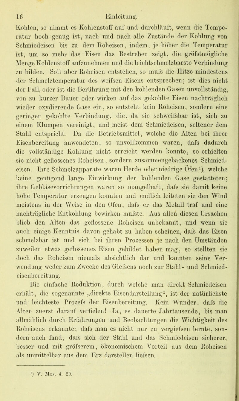 Kohlen, so nimmt es Kohlenstoff auf und durchläuft, wenn die Tempe- ratur hoch genug ist, nach und nach alle Zustände der Kohlung von Schmiedeisen bis zu dem Roheisen, indem, je höher die Temperatur ist, um so mehr das Eisen das Bestreben zeigt, die gröfstmögliche Menge Kohlenstoff aufzunehmen und die leichtschmelzbarste Verbindung zu bilden. Soll aber Roheisen entstehen, so mufs die Hitze mindestens der Schmelztemperatur des weifsen Eisens entsprechen; ist dies nicht der Fall, oder ist die Berührung mit den kohlenden Gasen unvollständig, von zu kurzer Dauer oder wirken auf das gekohlte Eisen nachträglich wieder oxydierende Gase ein, so entsteht kein Roheisen, sondern eine geringer gekohlte Verbindung, die, da sie schweifsbar ist, sich zu einem Klumpen vereinigt, und meist dem Schmiedeisen, seltener dem Stahl entspricht. Da die Betriebsmittel, welche die Alten bei ihrer Eisenbereitung anwendeten, so unvollkommen waren, dafs dadurch die vollständige Kohlung nicht erreicht werden konnte, so erhielten sie nicht geflossenes Roheisen, sondern zusammengebackenes Schmied- eisen. Ihre Schmelzapparate waren Herde oder niedrige Öfen1), welche keine genügend lange Einwirkung der kohlenden Gase gestatteten; ihre Gebläsevorrichtungen waren so mangelhaft, dafs sie damit keine hohe Temperatur erzeugen konnten und endlich leiteten sie den Wind meistens in der Weise in den Ofen, dafs er das Metall traf und eine nachträgliche Entkohlung bewirken mufste. Aus allen diesen Ursachen blieb den Alten das geflossene Roheisen unbekannt, und wenn sie auch einige Kenntnis davon gehabt zu haben scheinen, dafs das Eisen schmelzbar ist und sich bei ihren Prozessen je nach den Umständen zuweilen etwas geflossenes Eisen gebildet haben mag, so stellten sie doch das Roheisen niemals absichtlich dar und kannten seine Ver- wendung weder zum Zwecke des Giefsens noch zur Stahl- und Schmied- eisenbereitung. Die einfache Reduktion, durch welche man direkt Schmiedeisen erhält, die sogenannte „direkte Eisendarstellung“, ist der natürlichste und leichteste Prozefs der Eisenbereitung. Kein Wunder, dafs die Alten zuerst darauf verfielen! Ja, es dauerte Jahrtausende, bis man allmählich durch Erfahrungen und Beobachtungen die Wichtigkeit des Roheisens erkannte; dafs man es nicht nur zu vergiefsen lernte, son- dern auch fand, dafs sich der Stahl und das Schmiedeisen sicherer, besser und mit gröfserem, ökonomischem Vorteil aus dem Roheisen als unmittelbar aus dem Erz darstellen liefsen. !) V. Mos. 4. 20.