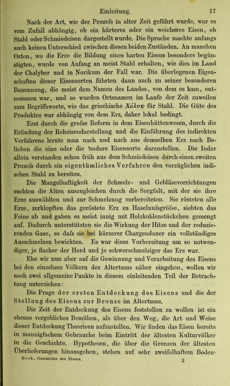 Nach der Art, wie der Prozefs in alter Zeit geführt wurde, war es vom Zufall abhängig, oh ein härteres oder ein weicheres Eisen, ob Stahl oder Schmiedeisen dargestellt wurde. Die Sprache machte anfangs auch keinen Unterschied zwischen diesen beiden Zuständen. An manchen Orten, wo die Erze die Bildung eines harten Eisens besonders begün- stigten, wurde von Anfang an meist Stahl erhalten, wie dies im Land der Chalyber und in Norikum der Fall war. Die überlegenen Eigen- schaften dieser Eisensorten führten dann auch zu seiner besonderen Benennung, die meist dem Namen des Landes, von dem es kam, ent- nommen war, und so wurden Ortsnamen im Laufe der Zeit zuweilen zum Begriffsworte, wie das griechische Xalv^ für Stahl. Die Güte des Produktes war abhängig von dem Erz, daher lokal bedingt. Erst durch die grofse Beform in dem Eisenhüttenwesen, durch die Erfindung der Roheisendarstellung und die Einführung des indirekten Verfahrens lernte man nach und nach aus demselben Erz nach Be- lieben die eine oder die ändere Eisensorte darzustellen. Die Inder allein verstanden schon früh aus dem Schmiedeisen durch einen zweiten Prozefs durch ein eigentümliches Verfahren den vorzüglichen indi- schen Stahl zu bereiten. Die Mangelhaftigkeit der Schmelz- und Gebläsevorrichtungen suchten die Alten auszugleichen durch die Sorgfalt, mit der sie ihre Erze auswählten und zur Schmelzung vorbereiteten. Sie rösteten alle Erze, zerklopften das geröstete Erz zu Haselnufsgröfse, siebten das Feine ab und gaben es meist innig mit Holzkohlenstückchen gemengt auf. Dadurch unterstützten sie die Wirkung der Hitze und der reduzie- renden Gase, so dafs sie bei kürzerer Chargendauer ein vollständiges Ausschmelzen bewirkten. Es war diese Vorbereitung um so notwen- diger, je flacher der Herd und je schwerschmelziger das Erz war. Ehe wir nun aber auf die Gewinnung und Verarbeitung des Eisens bei den einzelnen Völkern des Altertums näher eingehen, wollen wir noch zwei allgemeine Punkte in diesem einleitenden Teil der Betrach- tung unterziehen: Die Frage der ersten Entdeckung des Eisens und die der Stellung des Eisens zur Bronze im Altertume. Die Zeit der Entdeckung des Eisens festst eilen zu wollen ist ein ebenso vergebliches Bemühen, als über den Weg, die Art und Weise dieser Entdeckung Theorieen aufzustellen. Wir finden das Eisen bereits in mannigfachem Gebrauche beim Eintritt der ältesten Kulturvölker in die Geschichte. Hypothesen, die über die Grenzen der ältesten Überlieferungen hinausgehen, stehen auf sehr zweifelhaftem Boden- Beck, Geschichte des Eisens. 9