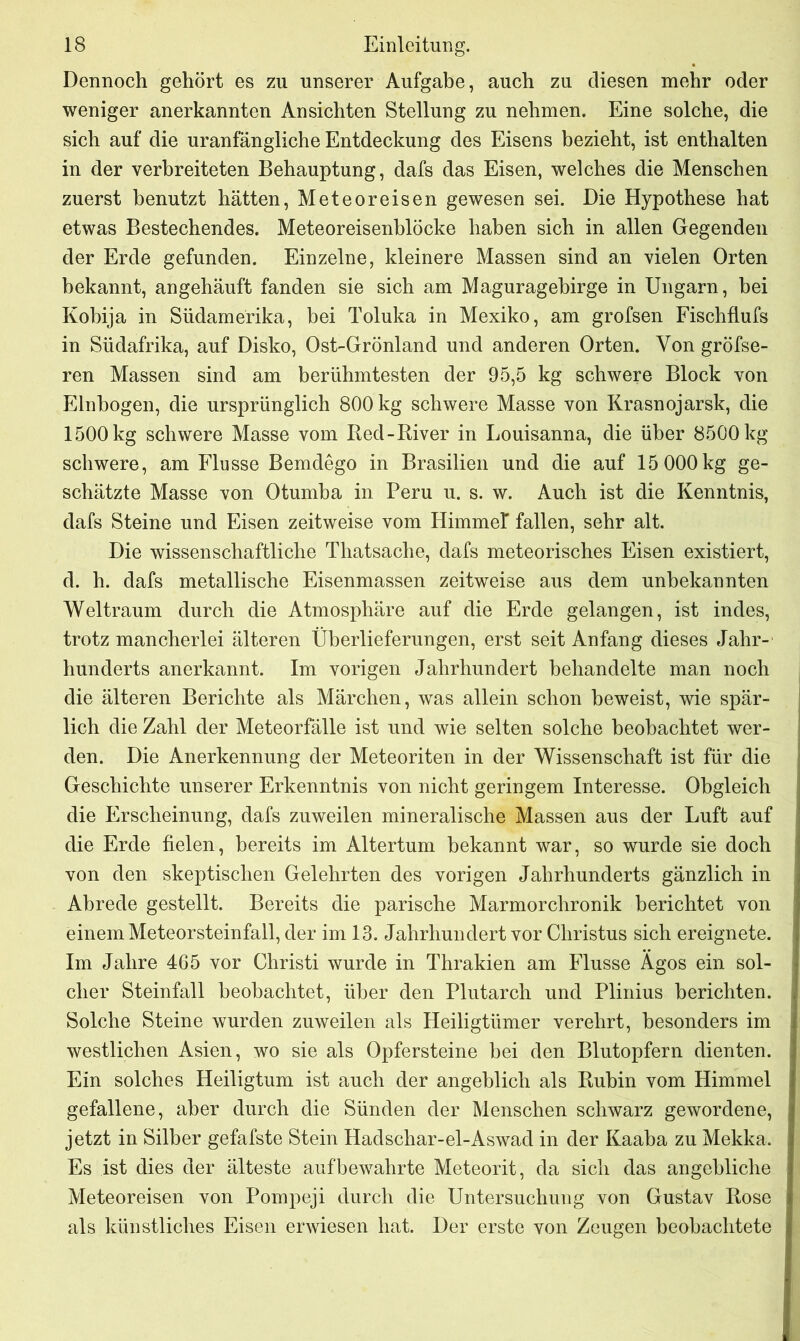 Dennoch gehört es zu unserer Aufgabe, auch zu diesen mehr oder weniger anerkannten Ansichten Stellung zu nehmen. Eine solche, die sich auf die uranfangliche Entdeckung des Eisens bezieht, ist enthalten in der verbreiteten Behauptung, dafs das Eisen, welches die Menschen zuerst benutzt hätten, Meteoreisen gewesen sei. Die Hypothese hat etwas Bestechendes. Meteoreisenblöcke haben sich in allen Gegenden der Erde gefunden. Einzelne, kleinere Massen sind an vielen Orten bekannt, angehäuft fanden sie sich am Maguragebirge in Ungarn, bei Kobija in Südamerika, bei Toluka in Mexiko, am grofsen Fischflufs in Südafrika, auf Disko, Ost-Grönland und anderen Orten. Von gröfse- ren Massen sind am berühmtesten der 95,5 kg schwere Block von Einbogen, die ursprünglich 800 kg schwere Masse von Krasnojarsk, die 1500 kg schwere Masse vom Bed-River in Louisanna, die über 8500 kg schwere, am Flusse Bemdego in Brasilien und die auf 15 000kg ge- schätzte Masse von Otumba in Peru u. s. w. Auch ist die Kenntnis, dafs Steine und Eisen zeitweise vom Himmef fallen, sehr alt. Die wissenschaftliche Thatsache, dafs meteorisches Eisen existiert, d. h. dafs metallische Eisenmassen zeitweise aus dem unbekannten Weltraum durch die Atmosphäre auf die Erde gelangen, ist indes, trotz mancherlei älteren Überlieferungen, erst seit Anfang dieses Jahr- hunderts anerkannt. Im vorigen Jahrhundert behandelte man noch die älteren Berichte als Märchen, was allein schon beweist, wie spär- lich die Zahl der Meteorfälle ist und wie selten solche beobachtet wer- den. Die Anerkennung der Meteoriten in der Wissenschaft ist für die Geschichte unserer Erkenntnis von nicht geringem Interesse. Obgleich die Erscheinung, dafs zuweilen mineralische Massen aus der Luft auf die Erde fielen, bereits im Altertum bekannt war, so wurde sie doch von den skeptischen Gelehrten des vorigen Jahrhunderts gänzlich in Abrede gestellt. Bereits die parische Marmorchronik berichtet von einem Meteorsteinfall, der im 13. Jahrhundert vor Christus sich ereignete. Im Jahre 465 vor Christi wurde in Thrakien am Flusse Agos ein sol- cher Steinfall beobachtet, über den Plutarch und Plinius berichten. Solche Steine wurden zuweilen als Heiligtümer verehrt, besonders im westlichen Asien, wo sie als Opfersteine bei den Blutopfern dienten. Ein solches Heiligtum ist auch der angeblich als Rubin vom Himmel gefallene, aber durch die Sünden der Menschen schwarz gewordene, jetzt in Silber gefafste Stein Hadschar-el-Aswad in der Kaaba zu Mekka. Es ist dies der älteste auf bewahrte Meteorit, da sich das angebliche Meteoreisen von Pompeji durch die Untersuchung von Gustav Rose als künstliches Eisen erwiesen hat. Der erste von Zeugen beobachtete