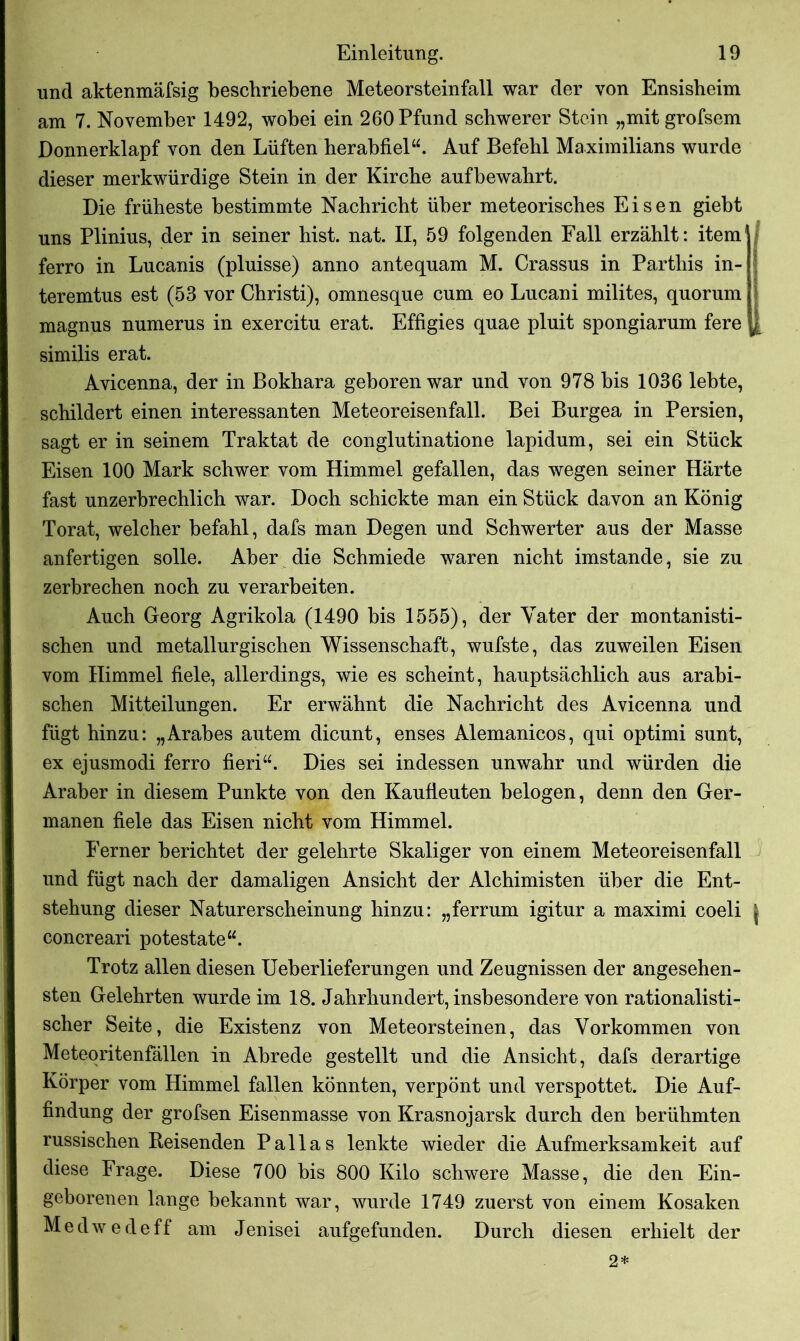 und aktenmäfsig beschriebene Meteorsteinfall war der von Ensisbeim am 7. November 1492, wobei ein 260 Pfund schwerer Stein „mit grofsem Donnerklapf von den Lüften herabfiel“. Auf Befehl Maximilians wurde dieser merkwürdige Stein in der Kirche aufbewahrt. Die früheste bestimmte Nachricht über meteorisches Eisen giebt uns Plinius, der in seiner hist. nat. II, 59 folgenden Fall erzählt: item ferro in Lucanis (pluisse) anno antequam M. Crassus in Partliis in- teremtus est (53 vor Christi), omnesque cum eo Lucani milites, quorum i magnus numerus in exercitu erat. Effigies quae pluit spongiarum fere similis erat. Avicenna, der in Bokhara geboren war und von 978 bis 1036 lebte, schildert einen interessanten Meteoreisenfall. Bei Burgea in Persien, sagt er in seinem Traktat de conglutinatione lapidum, sei ein Stück Eisen 100 Mark schwer vom Himmel gefallen, das wegen seiner Härte fast unzerbrechlich war. Doch schickte man ein Stück davon an König Torat, welcher befahl, dafs man Degen und Schwerter aus der Masse anfertigen solle. Aber die Schmiede waren nicht imstande, sie zu zerbrechen noch zu verarbeiten. Auch Georg Agrikola (1490 bis 1555), der Vater der montanisti- schen und metallurgischen Wissenschaft, wufste, das zuweilen Eisen vom Himmel fiele, allerdings, wie es scheint, hauptsächlich aus arabi- schen Mitteilungen. Er erwähnt die Nachricht des Avicenna und fügt hinzu: „Arabes autem dicunt, enses Alemanicos, qui optimi sunt, ex ejusmodi ferro fieri“. Dies sei indessen unwahr und würden die Araber in diesem Punkte von den Kaufieuten belogen, denn den Ger- manen fiele das Eisen nicht vom Himmel. Ferner berichtet der gelehrte Skaliger von einem Meteoreisenfall und fügt nach der damaligen Ansicht der Alchimisten über die Ent- stehung dieser Naturerscheinung hinzu: „ferrum igitur a maximi coeli \ concreari potestate“. Trotz allen diesen Ueberlieferungen und Zeugnissen der angesehen- sten Gelehrten wurde im 18. Jahrhundert, insbesondere von rationalisti- scher Seite, die Existenz von Meteorsteinen, das Vorkommen von Meteoritenfällen in Abrede gestellt und die Ansicht, dafs derartige Körper vom Himmel fallen könnten, verpönt und verspottet. Die Auf- findung der grofsen Eisenmasse von Krasnojarsk durch den berühmten russischen Beisenden Pallas lenkte wieder die Aufmerksamkeit auf diese Frage. Diese 700 bis 800 Kilo schwere Masse, die den Ein- geborenen lange bekannt war, wurde 1749 zuerst von einem Kosaken Medwedeff am Jenisei aufgefunden. Durch diesen erhielt der 2*
