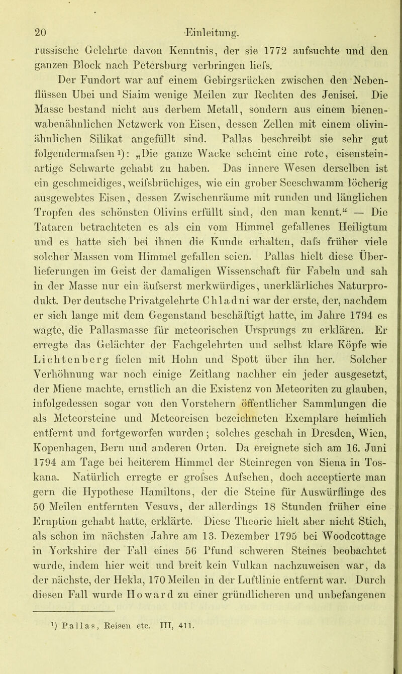 russische Gelehrte davon Kenntnis, der sie 1772 aufsuchte und den ganzen Block nach Petersburg verbringen liefs. Der Fundort war auf einem Gebirgsrücken zwischen den Neben- flüssen Ubei und Siaim wenige Meilen zur Rechten des Jenisei. Die Masse bestand nicht aus derbem Metall, sondern aus einem bienen- wabenähnlichen Netzwerk von Eisen, dessen Zellen mit einem olivin- ähnlichen Silikat angefüllt sind. Pallas beschreibt sie sehr gut folgendermafsen!): „Die ganze Wacke scheint eine rote, eisenstein- artige Schwarte gehabt zu haben. Das innere Wesen derselben ist ein geschmeidiges, weifshrüchiges, wie ein grober Seeschwamm löcherig ausgewehtes Eisen, dessen Zwischenräume mit runden und länglichen Tropfen des schönsten Olivins erfüllt sind, den man kennt.“ — Die Tataren betrachteten es als ein vom Himmel gefallenes Heiligtum und es hatte sich hei ihnen die Kunde erhalten, dafs früher viele solcher Massen vom Himmel gefallen seien. Pallas hielt diese Über- lieferungen im Geist der damaligen Wissenschaft für Fabeln und sah in der Masse nur ein äufserst merkwürdiges, unerklärliches Naturpro- dukt. Der deutsche Privatgelehrte Chladni war der erste, der, nachdem er sich lange mit dem Gegenstand beschäftigt hatte, im Jahre 1794 es wagte, die Pallasmasse für meteorischen Ursprungs zu erklären. Er erregte das Gelächter der Fachgelehrten und seihst klare Köpfe wie Lichtenberg fielen mit Hohn und Spott über ihn her. Solcher Verhöhnung war noch einige Zeitlang nachher ein jeder ausgesetzt, der Miene machte, ernstlich an die Existenz von Meteoriten zu glauben, infolgedessen sogar von den Vorstehern öffentlicher Sammlungen die als Meteorsteine und Meteoreisen bezeichneten Exemplare heimlich entfernt und fortgeworfen wurden; solches geschah in Dresden, Wien, Kopenhagen, Bern und anderen Orten. Da ereignete sich am 16. Juni 1794 am Tage bei heiterem Himmel der Steinregen von Siena in Tos- kana. Natürlich erregte er grofses Aufsehen, doch acceptierte man gern die Hypothese Hamiltons, der die Steine für Auswürflinge des 50 Meilen entfernten Vesuvs, der allerdings 18 Stunden früher eine Eruption gehabt hatte, erklärte. Diese Theorie hielt aber nicht Stich, als schon im nächsten Jahre am 13. Dezember 1795 hei Woodcottage in Yorkshire der Fall eines 56 Pfund schweren Steines beobachtet wurde, indem hier weit und breit kein Vulkan nachzuweisen war, da der nächste, der Hekla, 170 Meilen in der Luftlinie entfernt war. Durch diesen Fall wurde Howard zu einer gründlicheren und unbefangenen 0 Pallas, Keisen etc. III, 411.