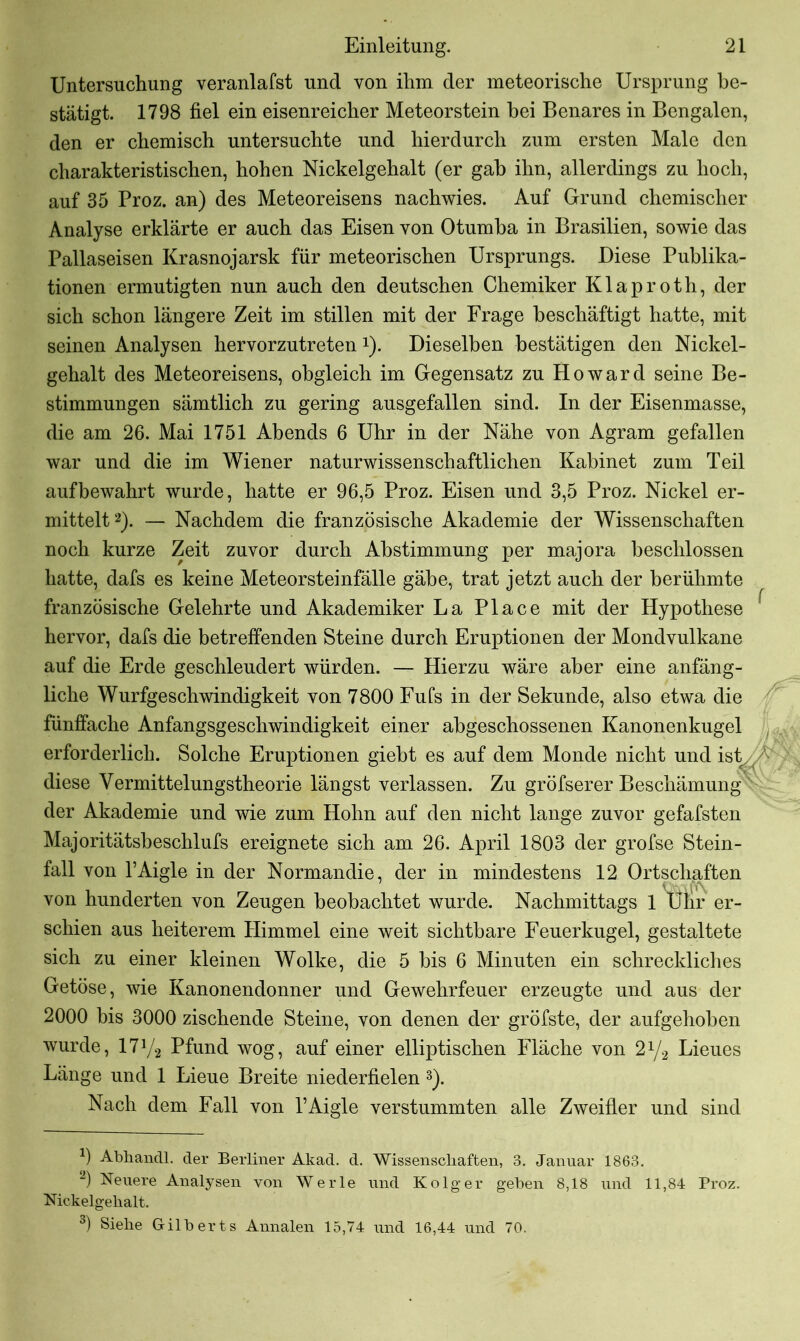 Untersuchung veranlafst und von ihm der meteorische Ursprung be- stätigt. 1798 fiel ein eisenreicher Meteorstein bei Benares in Bengalen, den er chemisch untersuchte und hierdurch zum ersten Male den charakteristischen, hohen Nickelgehalt (er gab ihn, allerdings zu hoch, auf 35 Proz. an) des Meteoreisens nachwies. Auf Grund chemischer Analyse erklärte er auch das Eisen von Otumba in Brasilien, sowie das Pallaseisen Krasnojarsk für meteorischen Ursprungs. Diese Publika- tionen ermutigten nun auch den deutschen Chemiker Klaproth, der sich schon längere Zeit im stillen mit der Frage beschäftigt hatte, mit seinen Analysen hervorzutreten x). Dieselben bestätigen den Nickel- gehalt des Meteoreisens, obgleich im Gegensatz zu Howard seine Be- stimmungen sämtlich zu gering ausgefallen sind. In der Eisenmasse, die am 26. Mai 1751 Abends 6 Uhr in der Nähe von Agram gefallen war und die im Wiener naturwissenschaftlichen Kabinet zum Teil aufbewahrt wurde, hatte er 96,5 Proz. Eisen und 3,5 Proz. Nickel er- mittelt* 2). — Nachdem die französische Akademie der Wissenschaften noch kurze Zeit zuvor durch Abstimmung per majora beschlossen hatte, dafs es keine Meteorsteinfälle gäbe, trat jetzt auch der berühmte französische Gelehrte und Akademiker La Place mit der Hypothese hervor, dafs die betreffenden Steine durch Eruptionen der Mondvulkane auf die Erde geschleudert würden. — Hierzu wäre aber eine anfäng- liche Wurfgeschwindigkeit von 7800 Fufs in der Sekunde, also etwa die fünffache Anfangsgeschwindigkeit einer abgeschossenen Kanonenkugel erforderlich. Solche Eruptionen giebt es auf dem Monde nicht und ist^ diese Vermittelungstheorie längst verlassen. Zu gröfserer Beschämung der Akademie und wie zum Hohn auf den nicht lange zuvor gefafsten Majoritätsbeschlufs ereignete sich am 26. April 1803 der grofse Stein- fall von l’Aigle in der Normandie, der in mindestens 12 Ortschaften von hunderten von Zeugen beobachtet wurde. Nachmittags 1 Uhr er- schien aus heiterem Himmel eine weit sichtbare Feuerkugel, gestaltete sich zu einer kleinen Wolke, die 5 bis 6 Minuten ein schreckliches Getöse, wie Kanonendonner und Gewehrfeuer erzeugte und aus der 2000 bis 3000 zischende Steine, von denen der gröfste, der aufgehoben wurde, 17y2 Pfund wog, auf einer elliptischen Fläche von 2x/2 Lieues Länge und 1 Lieue Breite niederfielen 3). Nach dem Fall von PAigle verstummten alle Zweifler und sind J) Abhandl. der Berliner Akad. d. Wissenschaften, 3. Januar 1863. 2) Neuere Analysen von Werle und Ko lg er geben 8,18 und 11,84 Proz. Nickelgehalt. 3) Siehe Gilberts Annalen 15,74 und 16,44 und 70.