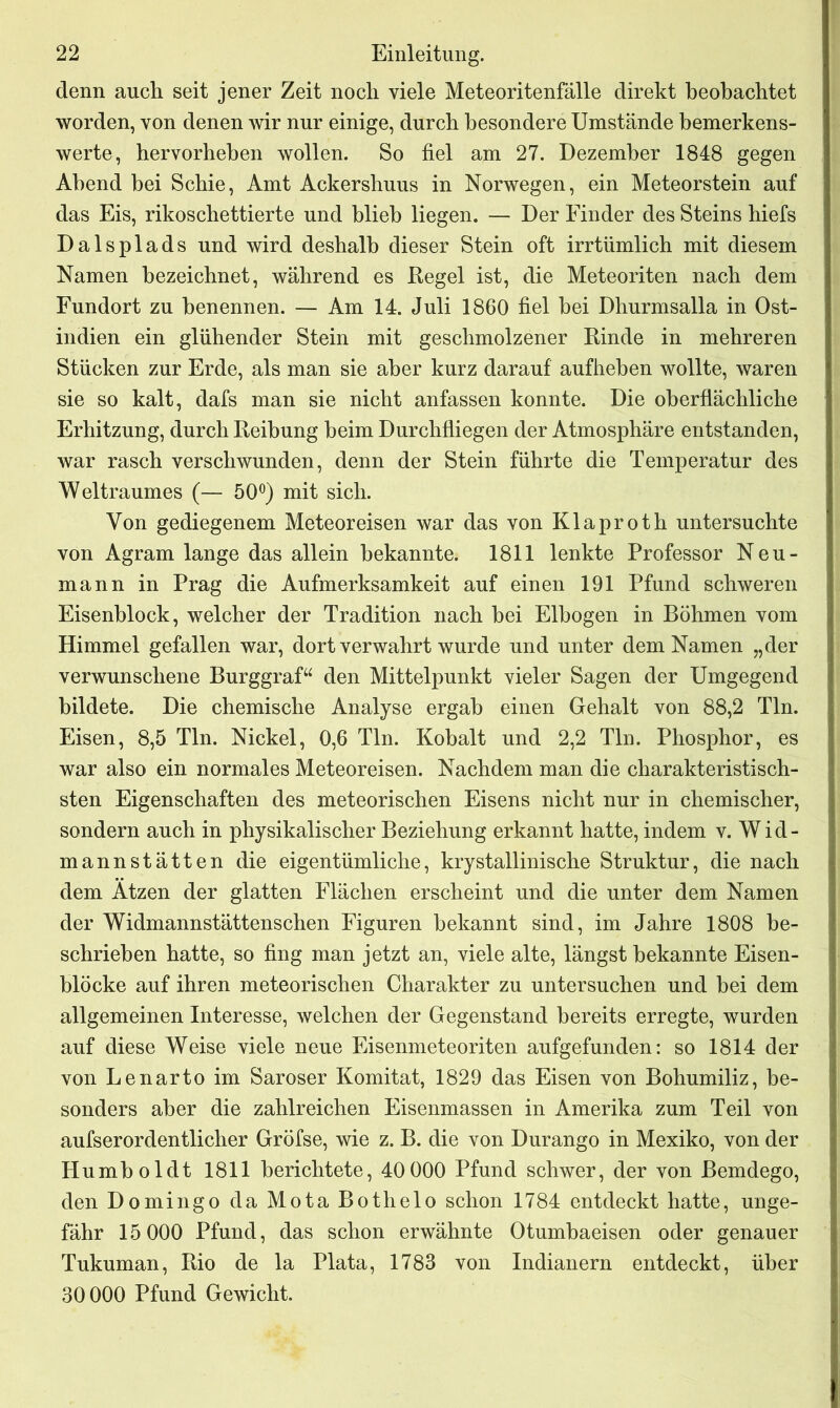 denn auch seit jener Zeit noch viele Meteoritenfälle direkt beobachtet worden, von denen wir nur einige, durch besondere Umstände bemerkens- werte, hervorheben wollen. So fiel am 27. Dezember 1848 gegen Abend bei Scbie, Amt Ackersbuus in Norwegen, ein Meteorstein auf das Eis, rikoschettierte und blieb liegen. — Der Finder des Steins hiefs Dalsplads und wird deshalb dieser Stein oft irrtümlich mit diesem Namen bezeichnet, während es Regel ist, die Meteoriten nach dem Fundort zu benennen. — Am 14. Juli 1860 fiel bei Dhurmsalla in Ost- indien ein glühender Stein mit geschmolzener Kinde in mehreren Stücken zur Erde, als man sie aber kurz darauf aufheben wollte, waren sie so kalt, dafs man sie nicht anfassen konnte. Die oberflächliche Erhitzung, durch Reibung beim Durchfliegen der Atmosphäre entstanden, war rasch verschwunden, denn der Stein führte die Temperatur des Weltraumes (— 50°) mit sich. Von gediegenem Meteoreisen war das von Klaproth untersuchte von Agram lange das allein bekannte. 1811 lenkte Professor Neu- mann in Prag die Aufmerksamkeit auf einen 191 Pfund schweren Eisenblock, welcher der Tradition nach bei Elbogen in Böhmen vom Himmel gefallen war, dort verwahrt wurde und unter dem Namen „der verwunschene Burggraf“ den Mittelpunkt vieler Sagen der Umgegend bildete. Die chemische Analyse ergab einen Gehalt von 88,2 Tin. Eisen, 8,5 Tin. Nickel, 0,6 Tin. Kobalt und 2,2 Tin. Phosphor, es war also ein normales Meteoreisen. Nachdem man die charakteristisch- sten Eigenschaften des meteorischen Eisens nicht nur in chemischer, sondern auch in physikalischer Beziehung erkannt hatte, indem v. Wid- mannstätten die eigentümliche, krystallinische Struktur, die nach dem Atzen der glatten Flächen erscheint und die unter dem Namen der Widmannstättenschen Figuren bekannt sind, im Jahre 1808 be- schrieben hatte, so fing man jetzt an, viele alte, längst bekannte Eisen- blöcke auf ihren meteorischen Charakter zu untersuchen und bei dem allgemeinen Interesse, welchen der Gegenstand bereits erregte, wurden auf diese Weise viele neue Eisenmeteoriten aufgefunden: so 1814 der von Lenarto im Saroser Komitat, 1829 das Eisen von Bohumiliz, be- sonders aber die zahlreichen Eisenmassen in Amerika zum Teil von aufserordentlicher Gröfse, wie z. B. die von Durango in Mexiko, von der Humboldt 1811 berichtete, 40 000 Pfund schwer, der von Bemdego, den Domingo da MotaBothelo schon 1784 entdeckt hatte, unge- fähr 15 000 Pfund, das schon erwähnte Otumbaeisen oder genauer Tukuman, Rio de la Plata, 1783 von Indianern entdeckt, über 30 000 Pfund Gewicht.