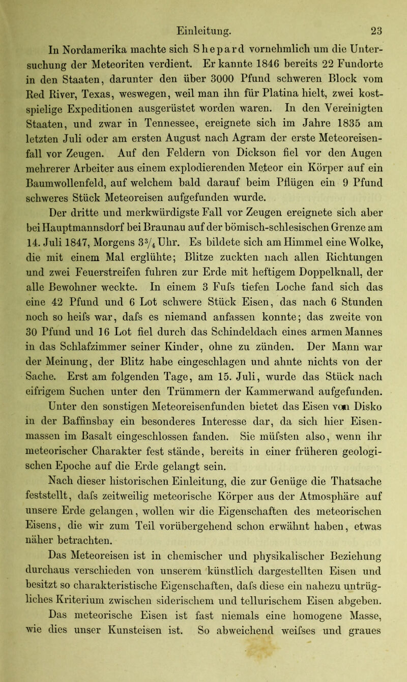 In Nordamerika machte sich Shepard vornehmlich um die Unter- suchung der Meteoriten verdient. Er kannte 1846 bereits 22 Fundorte in den Staaten, darunter den über 3000 Pfund schweren Block vom Red River, Texas, weswegen, weil man ihn für Platina hielt, zwei kost- spielige Expeditionen ausgerüstet worden waren. In den Vereinigten Staaten, und zwar in Tennessee, ereignete sich im Jahre 1835 am letzten Juli oder am ersten August nach Agram der erste Meteoreisen- fall vor Zeugen. Auf den Feldern von Dickson fiel vor den Augen mehrerer Arbeiter aus einem explodierenden Meteor ein Körper auf ein Baumwollenfeld, auf welchem bald darauf beim Pflügen ein 9 Pfund schweres Stück Meteoreisen aufgefunden wurde. Der dritte und merkwürdigste Fall vor Zeugen ereignete sich aber bei Hauptmannsdorf bei Braunau auf der bömisch-schlesischen Grenze am 14. Juli 1847, Morgens 33/4Uhr. Es bildete sich am Himmel eine Wolke, die mit einem Mal erglühte; Blitze zuckten nach allen Richtungen und zwei Feuerstreifen fuhren zur Erde mit heftigem Doppelknall, der alle Bewohner weckte. In einem 3 Fufs tiefen Loche fand sich das eine 42 Pfund und 6 Lot schwere Stück Eisen, das nach 6 Stunden noch so heifs war, dafs es niemand anfassen konnte; das zweite von 30 Pfund und 16 Lot fiel durch das Schindeldach eines armen Mannes in das Schlafzimmer seiner Kinder, ohne zu zünden. Der Mann war der Meinung, der Blitz habe eingeschlagen und ahnte nichts von der Sache. Erst am folgenden Tage, am 15. Juli, wurde das Stück nach eifrigem Suchen unter den Trümmern der Kammerwand aufgefunden. Unter den sonstigen Meteoreisenfunden bietet das Eisen von Disko in der Baffinsbay ein besonderes Interesse dar, da sich hier Eisen- massen im Basalt eingeschlossen fanden. Sie müfsten also, wenn ihr meteorischer Charakter fest stände, bereits in einer früheren geologi- schen Epoche auf die Erde gelangt sein. Nach dieser historischen Einleitung, die zur Genüge die Thatsache feststellt, dafs zeitweilig meteorische Körper aus der Atmosphäre auf unsere Erde gelangen, wollen wir die Eigenschaften des meteorischen Eisens, die wir zum Teil vorübergehend schon erwähnt haben, etwas näher betrachten. Das Meteoreisen ist in chemischer und physikalischer Beziehung durchaus verschieden von unserem künstlich dargestellten Eisen und besitzt so charakteristische Eigenschaften, dafs diese ein nahezu untrüg- liches Kriterium zwischen siderischem und tellurischem Eisen abgeben. Das meteorische Eisen ist fast niemals eine homogene Masse, wie dies unser Kunsteisen ist. So abweichend weifses und graues