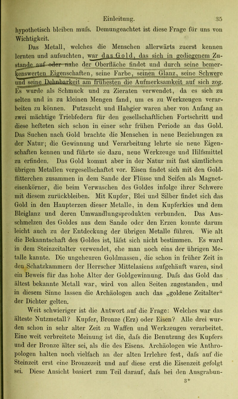 hypothetisch bleiben mufs. Demungeachtet ist diese Frage für uns von Wichtigkeit. Das Metall, welches die Menschen allerwärts zuerst kennen lernten und aufsuchten, war d a sG o 1 d 1 das sich in gediegenem Zu- standcL.auf oder nahe der Oberfläche findet und durch seine bemer- kenswerten Eigenschaften, seine Farbe, seinen Glanz, seine Schwere und seine Dehnbarkeit am frühesten die Aufmerksamkeit auf sich zog. Es wurde als Schmuck und zu Zieraten verwendet, da es sich zu selten und in zu kleinen Mengen fand, um es zu Werkzeugen verar- beiten zu können. Putzsucht und Habgier waren aber von Anfang an zwei mächtige Triebfedern für den gesellschaftlichen Fortschritt und diese hefteten sich schon in einer sehr frühen Periode an das Gold. Das Suchen nach Gold brachte die Menschen in neue Beziehungen zu der Natur; die Gewinnung und Verarbeitung lehrte sie neue Eigen- schaften kennen und führte sie dazu, neue Werkzeuge und Hilfsmittel zu erfinden. Das Gold kommt aber in der Natur mit fast sämtlichen übrigen Metallen vergesellschaftet vor. Eisen findet sich mit den Gold- fiitterchen zusammen in dem Sande der Flüsse und Seifen als Magnet- eisenkörner, die beim Verwaschen des Goldes infolge ihrer Schwere mit diesem Zurückbleiben. Mit Kupfer, Blei und Silber findet sich das Gold in den Haupterzen dieser Metalle, in dem Kupferkies und dem Bleiglanz und deren Umwandlungsprodukten verbunden. Das Aus- schmelzen des Goldes aus dem Sande oder den Erzen konnte darum leicht auch zu der Entdeckung der übrigen Metalle führen. Wie alt die Bekanntschaft des Goldes ist, läfst sich nicht bestimmen. Es ward in dem Steinzeitalter verwendet, ehe man noch eins der übrigen Me- talle kannte. Die ungeheuren Goldmassen, die schon in früher Zeit in den Schatzkammern der Herrscher Mittelasiens aufgehäuft waren, sind ein Beweis für das hohe Alter der Goldgewinnung. Dafs das Gold das ältest bekannte Metall war, wird von allen Seiten zugestanden, und in diesem Sinne lassen die Archäologen auch das „goldene Zeitalter1u der Dichter gelten. Weit schwieriger ist die Antwort auf die Frage: Welches war das älteste Nutzmetall? Kupfer, Bronze (Erz) oder Eisen? Alle drei wur- den schon in sehr alter Zeit zu Waffen und Werkzeugen verarbeitet. Eine weit verbreitete Meinung ist die, dafs die Benutzung des Kupfers und der Bronze älter sei, als die des Eisens. Archäologen wie Anthro- pologen halten noch vielfach an der alten Irrlehre fest, dafs auf die Steinzeit erst eine Bronzezeit und auf diese erst die Eisenzeit gefolgt sei. Diese Ansicht basiert zum Teil darauf, dafs bei den Ausgrabun-