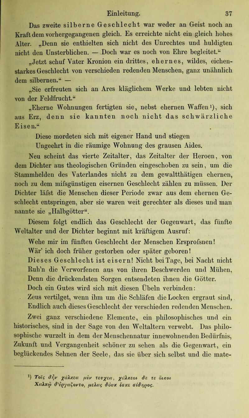 Das zweite silberne Geschlecht war weder an Geist noch an Kraft dem vorhergegangenen gleich. Es erreichte nicht ein gleich hohes Alter. „Denn sie enthielten sich nicht des Unrechtes und huldigten nicht den Unsterblichen. — Doch war es noch von Ehre begleitet.“ „Jetzt schuf Vater Kronion ein drittes, ehernes, wildes, eichen- starkes Geschlecht von verschieden redenden Menschen, ganz unähnlich dem silbernen.“ — „Sie erfreuten sich an Ares kläglichem Werke und lebten nicht von der Feldfrucht.“ „Eherne Wohnungen fertigten sie, nebst ehernen Waffen1), sich aus Erz, denn sie kannten noch nicht das schwärzliche Eisen.“ Diese mordeten sich mit eigener Hand und stiegen Ungeehrt in die räumige Wohnung des grausen Aides. Neu scheint das vierte Zeitalter, das Zeitalter der Heroen, von dem Dichter aus theologischen Gründen eingeschoben zu sein, um die Stammhelden des Vaterlandes nicht zu dem gewaltthätigen ehernen, noch zu dem mifsgünstigen eisernen Geschlecht zählen zu müssen. Der Dichter läfst die Menschen dieser Periode zwar aus dem ehernen Ge- schlecht entspringen, aber sie waren weit gerechter als dieses und man nannte sie „Halbgötter“. Diesem folgt endlich das Geschlecht der Gegenwart, das fünfte Weltalter und der Dichter beginnt mit kräftigem Ausruf: Wehe mir im fünften Geschlecht der Menschen Ersprofsnen! Wär’ ich doch früher gestorben oder später geboren! Dieses Geschlecht ist eisern! Nicht bei Tage, bei Nacht nicht Ruh’n die Verworfenen aus von ihren Beschwerden und Mühen, Denn die drückendsten Sorgen entsendeten ihnen die Götter. Doch ein Gutes wird sich mit diesen Übeln verbinden: Zeus vertilget, wenn ihm um die Schläfen die Locken ergraut sind, Endlich auch dieses Geschlecht der verschieden redenden Menschen. Zwei ganz verschiedene Elemente, ein philosophisches und ein historisches, sind in der Sage von den Weltaltern verwebt. Das philo- sophische wurzelt in dem der Menschennatur innewohnenden Bedürfnis, Zukunft und Vergangenheit schöner zu sehen als die Gegenwart, ein beglückendes Sehnen der Seele, das sie über sich selbst und die mate- *) Tolg (¥7)1/ xdhxea [xtv xev/ek, /cc'kxEOL &e xe otxoi Xcdxtp d'EQya^oyzo, fXE'kag &ovx toxs ahfrjQog.