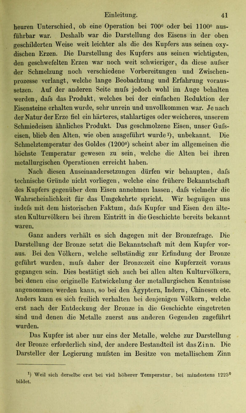 heuren Unterschied, ob eine Operation bei 700° oder bei 1100° aus- führbar war. Deshalb war die Darstellung des Eisens in der oben geschilderten Weise weit leichter als die des Kupfers aus seinen oxy- discben Erzen. Die Darstellung des Kupfers aus seinen wichtigsten, den geschwefelten Erzen war noch weit schwieriger, da diese aufser der Schmelzung noch verschiedene Vorbereitungen und Zwischen- prozesse verlangt, welche lange Beobachtung und Erfahrung voraus- setzen. Auf der anderen Seite mufs jedoch wohl im Auge behalten werden, dafs das Produkt, welches bei der einfachen Reduktion der Eisensteine erhalten wurde, sehr unrein und unvollkommen war. Je nach der Natur der Erze fiel ein härteres, stahlartiges oder weicheres, unserem Schmiedeisen ähnliches Produkt. Das geschmolzene Eisen, unser Gufs- eisen, blieb den Alten, wie oben ausgeführt wurde*)•, unbekannt. Die Schmelztemperatur des Goldes (1200°) scheint aber im allgemeinen die höchste Temperatur gewesen zu sein, welche die Alten bei ihren metallurgischen Operationen erreicht haben. Nach diesen Auseinandersetzungen dürfen wir behaupten, dafs technische Gründe nicht vorliegen, welche eine frühere Bekanntschaft des Kupfers gegenüber dem Eisen annehmen lassen, dafs vielmehr die Wahrscheinlichkeit für das Umgekehrte spricht. Wir begnügen uns indefs mit dem historischen Faktum, dafs Kupfer und Eisen den älte- sten Kulturvölkern bei ihrem Eintritt in die Geschichte bereits bekannt waren. Ganz anders verhält es sich dagegen mit der Bronzefrage. Die Darstellung der Bronze setzt die Bekanntschaft mit dem Kupfer vor- aus. Bei den Völkern, welche selbständig zur Erfindung der Bronze geführt wurden, mufs daher der Bronzezeit eine Kupferzeit voraus gegangen sein. Dies bestätigt sich auch bei allen alten Kulturvölkern, bei denen eine originelle Entwickelung der metallurgischen Kenntnisse angenommen werden kann, so bei den Ägyptern, Indern, Chinesen etc. Anders kann es sich freilich verhalten bei denjenigen Völkern, welche erst nach der Entdeckung der Bronze in die Geschichte eingetreten sind und denen die Metalle zuerst aus anderen Gegenden zugeführt wurden. Das Kupfer ist aber nur eins der Metalle, welche zur Darstellung der Bronze erforderlich sind, der andere Bestandteil ist das Zinn. Die Darsteller der Legierung mufsten im Besitze von metallischem Zinn J) Weil sich derselbe erst bei viel höherer Temperatur, bei mindestens 1225° bildet.