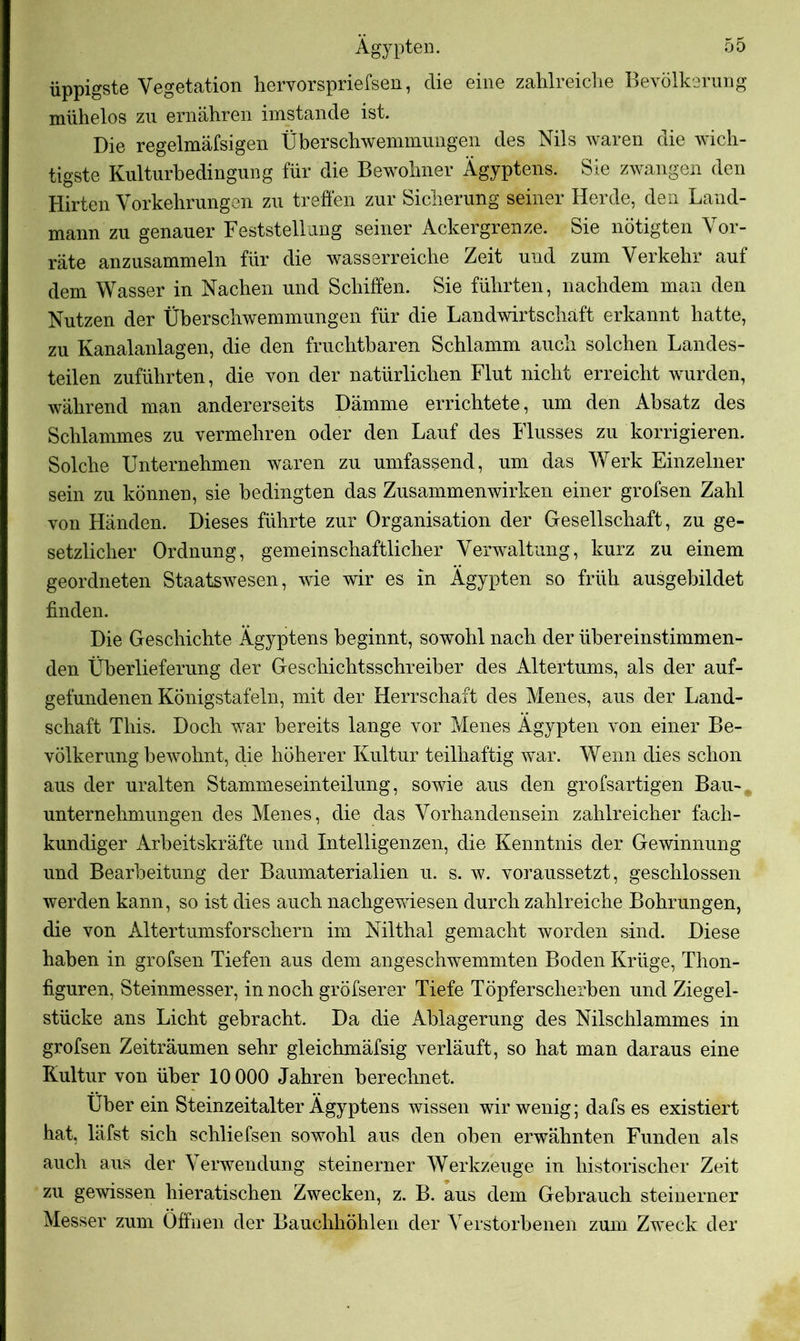 üppigste Vegetation hervorspriefsen, die eine zahlreiche Bevölkerung mühelos zu ernähren imstande ist. Die regelmäfsigen Überschwemmungen des Nils waren die wich- tigste Kulturbedingung für die Bewohner Ägyptens. Sie zwangen den Hirten Vorkehrungen zu treffen zur Sicherung seiner Herde, den Land- mann zu genauer Feststellung seiner Ackergrenze. Sie nötigten Vor- räte anzusammeln für die wasserreiche Zeit und zum Verkehr auf dem Wasser in Nachen und Schiffen. Sie führten, nachdem man den Nutzen der Überschwemmungen für die Landwirtschaft erkannt hatte, zu Kanalanlagen, die den fruchtbaren Schlamm auch solchen Landes- teilen zuführten, die von der natürlichen Flut nicht erreicht wurden, während man andererseits Dämme errichtete, um den Absatz des Schlammes zu vermehren oder den Lauf des Flusses zu korrigieren. Solche Unternehmen waren zu umfassend, um das Werk Einzelner sein zu können, sie bedingten das Zusammenwirken einer grofsen Zahl von Händen. Dieses führte zur Organisation der Gesellschaft, zu ge- setzlicher Ordnung, gemeinschaftlicher Verwaltung, kurz zu einem geordneten Staatswesen, wie wir es in Ägypten so früh ausgebildet finden. Die Geschichte Ägyptens beginnt, sowohl nach der übereinstimmen- den Überlieferung der Geschichtsschreiber des Altertums, als der auf- gefundenen Königstafeln, mit der Herrschaft des Menes, aus der Land- schaft This. Doch war bereits lange vor Menes Ägypten von einer Be- völkerung bewohnt, die höherer Kultur teilhaftig war. Wenn dies schon aus der uralten Stamineseinteilung, sowie aus den grofsartigen Bau- unternehmungen des Menes, die das Vorhandensein zahlreicher fach- kundiger Arbeitskräfte und Intelligenzen, die Kenntnis der Gewinnung und Bearbeitung der Baumaterialien u. s. w. voraussetzt, geschlossen werden kann, so ist dies auch nachgewiesen durch zahlreiche Bohrungen, die von Altertumsforschern im Nilthal gemacht worden sind. Diese haben in grofsen Tiefen aus dem angeschwemmten Boden Krüge, Thon- figuren, Steinmesser, in noch gröfserer Tiefe Töpferscherben und Ziegel- stücke ans Licht gebracht. Da die Ablagerung des Nilschlammes in grofsen Zeiträumen sehr gleichmäfsig verläuft, so hat man daraus eine Kultur von über 10 000 Jahren berechnet. Über ein Steinzeitalter Ägyptens wissen wir wenig; dafs es existiert hat, läfst sich schliefsen sowohl aus den oben erwähnten Funden als auch aus der Verwendung steinerner Werkzeuge in historischer Zeit zu gewissen hieratischen Zwecken, z. B. aus dem Gebrauch steinerner Messer zum Öffnen der Bauchhöhlen der Verstorbenen zum Zweck der