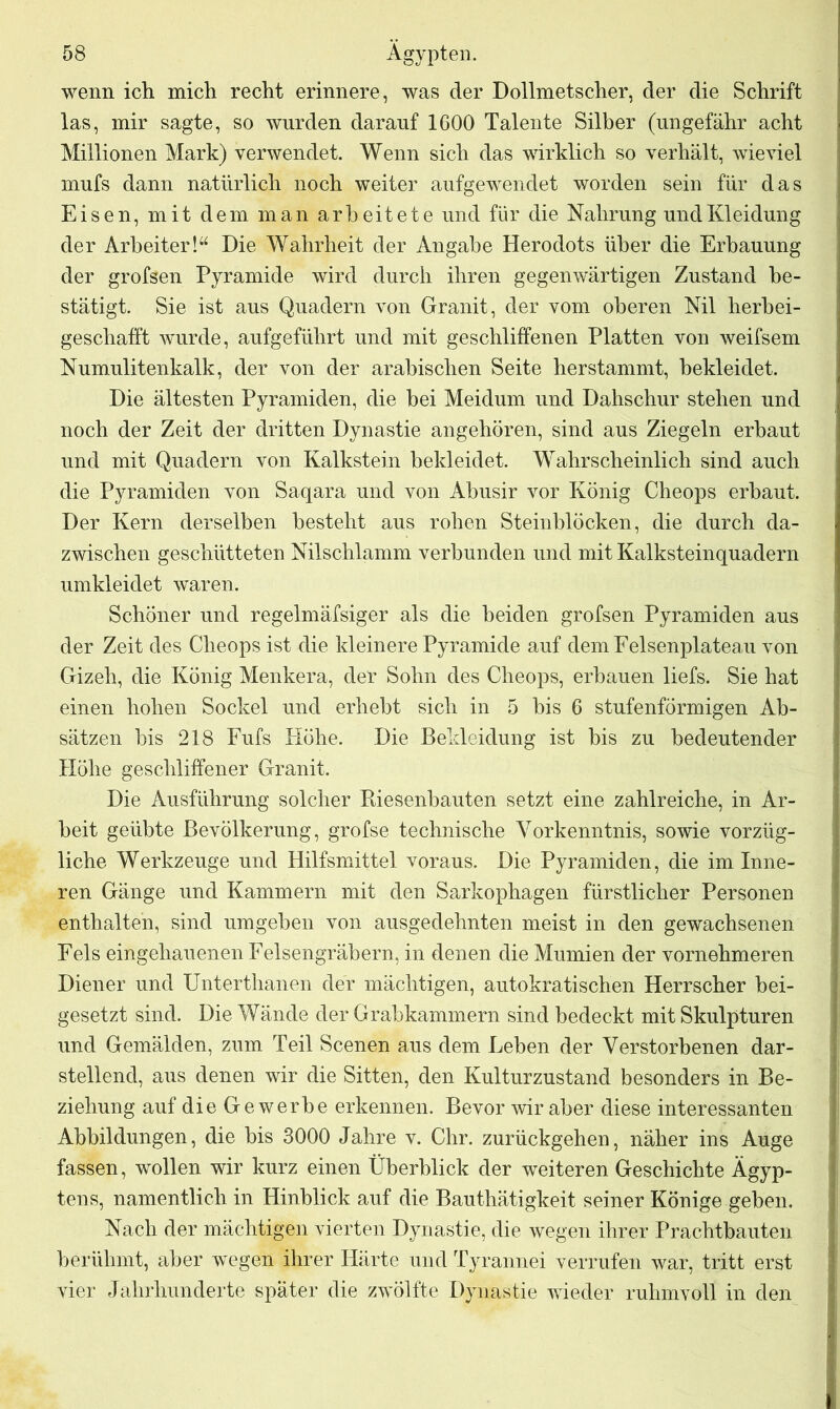 wenn ich mich recht erinnere, was der Dollmetscher, der die Schrift las, mir sagte, so wurden darauf 1600 Talente Silber (ungefähr acht Millionen Mark) verwendet. Wenn sich das wirklich so verhält, wieviel mufs dann natürlich noch weiter aufgewendet worden sein für das Eisen, mit dem man arbeitete und für die Nahrung und Kleidung der Arbeiter!“ Die Wahrheit der Angabe Herodots über die Erbauung der grofsen Pyramide wird durch ihren gegenwärtigen Zustand be- stätigt. Sie ist aus Quadern von Granit, der vom oberen Nil herbei- geschafft wurde, aufgeführt und mit geschliffenen Platten von weifsem Numulitenkalk, der von der arabischen Seite herstammt, bekleidet. Die ältesten Pyramiden, die bei Meidum und Dahschur stehen und noch der Zeit der dritten Dynastie angehören, sind aus Ziegeln erbaut und mit Quadern von Kalkstein bekleidet. Wahrscheinlich sind auch die Pyramiden von Saqara und von Abusir vor König Cheops erbaut. Der Kern derselben besteht aus rohen Steinblöcken, die durch da- zwischen geschütteten Nilschlamm verbunden und mit Kalksteinquadern umkleidet waren. Schöner und regelmäfsiger als die beiden grofsen Pyramiden aus der Zeit des Cheops ist die kleinere Pyramide auf dem Felsenplateau von Gizeh, die König Menkera, der Sohn des Cheops, erbauen liefs. Sie hat einen hohen Sockel und erhebt sich in 5 bis 6 stufenförmigen Ab- sätzen bis 218 Fufs Höhe. Die Bekleidung ist bis zu bedeutender Höhe geschliffener Granit. Die Ausführung solcher Riesenbauten setzt eine zahlreiche, in Ar- beit geübte Bevölkerung, grofse technische Yorkenntnis, sowie vorzüg- liche Werkzeuge und Hilfsmittel voraus. Die Pyramiden, die im Inne- ren Gänge und Kammern mit den Sarkophagen fürstlicher Personen enthalten, sind umgeben von ausgedehnten meist in den gewachsenen Fels eingehauenen Felsengräbern, in denen die Mumien der vornehmeren Diener und Unterthanen der mächtigen, automatischen Herrscher bei- gesetzt sind. Die Wände der Grabkammern sind bedeckt mit Skulpturen und Gemälden, zum Teil Scenen aus dem Leben der Verstorbenen dar- stellend, aus denen wir die Sitten, den Kulturzustand besonders in Be- ziehung auf die Gewerbe erkennen. Bevor wir aber diese interessanten Abbildungen, die bis 3000 Jahre v. Chr. zurückgehen, näher ins Auge fassen, wollen wir kurz einen Überblick der weiteren Geschichte Ägyp- tens, namentlich in Hinblick auf die Bauthätigkeit seiner Könige geben. Nach der mächtigen vierten Dynastie, die wegen ihrer Prachtbauten berühmt, aber wegen ihrer Härte und Tyrannei verrufen war, tritt erst vier Jahrhunderte später die zwölfte Dynastie wieder ruhmvoll in den