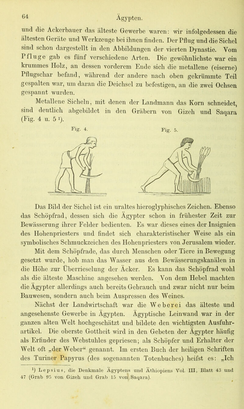 und die Ackerbauer das älteste Gewerbe waren: wir infolgedessen die ältesten Geräte und Werkzeuge bei ihnen finden. Der Pflug und die Sichel sind schon dargestellt in den Abbildungen der vierten Dynastie. Vom Pfluge gab es fünf verschiedene Arten. Die gewöhnlichste war ein krummes Holz, an dessen vorderem Ende sich die metallene (eiserne) Pflugschar befand, während der andere nach oben gekrümmte Teil gespalten war, um daran die Deichsel zu befestigen, an die zwei Ochsen gespannt wurden. Metallene Sicheln, mit denen der Landmann das Korn schneidet, sind deutlich abgebildet in den Gräbern von Gizeh und Saqara (Fig. 4 u. 5 !). Fig. 4. Fig. 5. Das Bild der Sichel ist ein uraltes hieroglyphisches Zeichen. Ebenso das Schöpfrad, dessen sich die Ägypter schon in frühester Zeit zur Bewässerung ihrer Felder bedienten. Es war dieses eines der Insignien des Hohenpriesters und findet sich charakteristischer Weise als ein symbolisches Schmuckzeichen des Hohenpriesters von Jerusalem wieder. Mit dem Schöpfrade, das durch Menschen oder Tiere in Bewegung gesetzt wurde, hob man das Wasser aus den Bewässerungskanälen in die Höhe zur Überrieselung der Äcker. Es kann das Schöpfrad wohl als die älteste Maschine angesehen werden. Von dem Hebel machten die Ägypter allerdings auch bereits Gebrauch und zwar nicht nur beim Bauwesen, sondern auch beim Auspressen des Weines. Nächst der Landwirtschaft war die Weberei das älteste und angesehenste Gewerbe in Ägypten. Ägyptische Leinwand war in der ganzen alten Welt hochgeschätzt und bildete den wichtigsten Ausfuhr- artikel. Die oberste Gottheit wird in den Gebeten der Ägypter häufig als Erfinder des Webstuhles gepriesen; als Schöpfer und Erhalter der Welt oft „der Weber“ genannt. Im ersten Buch der heiligen Schriften des Turiner Papyrus (des sogenannten Totenbuches) heifst es: „Ich b Lepsius, die Denkmale Ägyptens und Äthiopiens Vol. III, Blatt 43 und 47 (Grab 95 von Gizeh und Grab 15 von Saqara).
