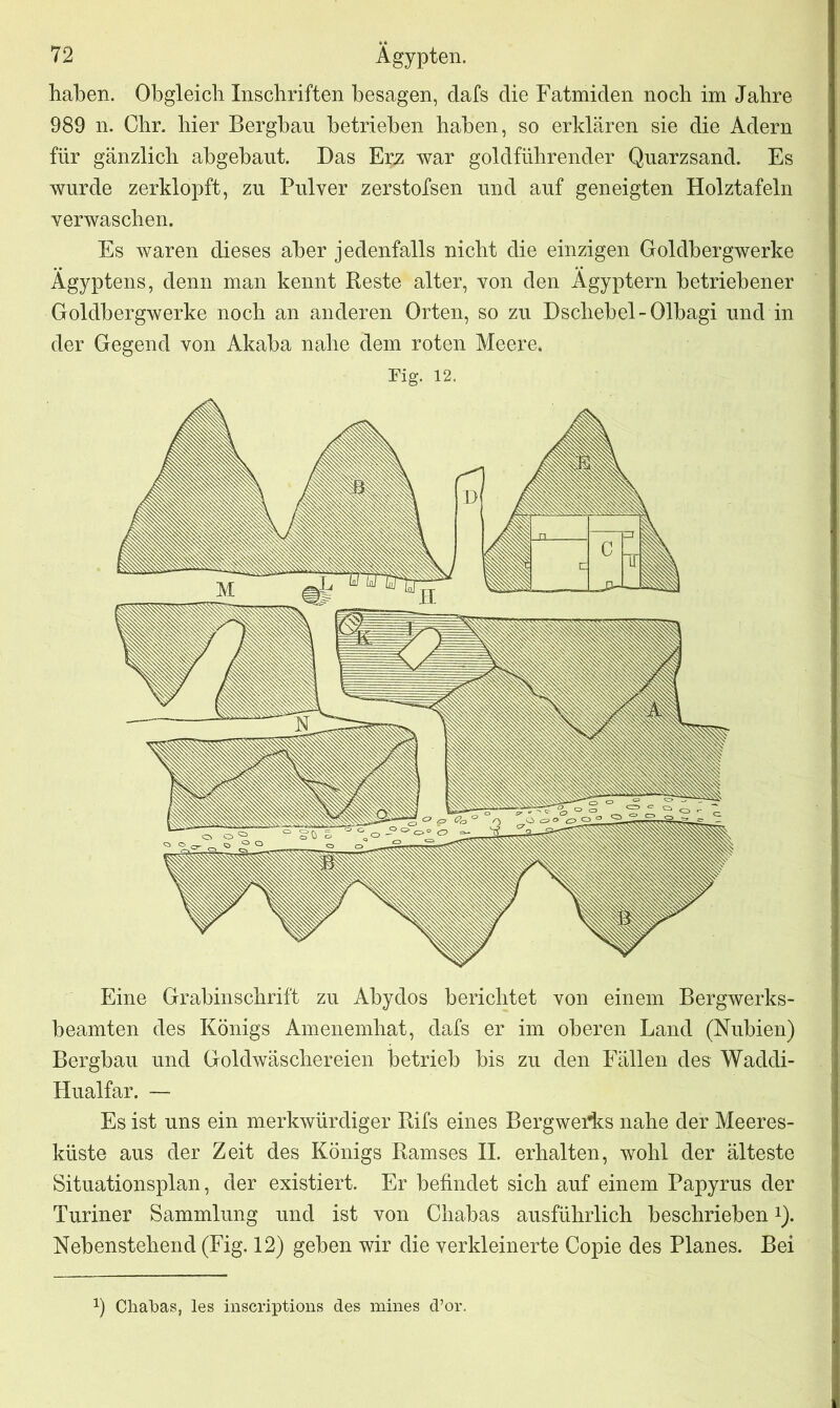 haben. Obgleich Inschriften besagen, clafs die Fatmiden noch im Jahre 989 n. Chr. hier Bergbau betrieben haben, so erklären sie die Adern für gänzlich abgebaut. Das Erz war goldführender Quarzsand. Es wurde zerklopft, zu Pulver zerstofsen und auf geneigten Holztafeln verwaschen. Es waren dieses aber jedenfalls nicht die einzigen Goldbergwerke Ägyptens, denn man kennt Reste alter, von den Ägyptern betriebener Goldbergwerke noch an anderen Orten, so zu Dschebel-Olbagi und in der Gegend von Akaba nabe dem roten Meere. Fig. 12. Eine Grabinschrift zu Abydos berichtet von einem Bergwerks- beamten des Königs Amenembat, dafs er im oberen Land (Nubien) Bergbau und Goldwäscbereien betrieb bis zu den Fällen des Waddi- Hualfar. — Es ist uns ein merkwürdiger Rifs eines Bergwerks nahe der Meeres- küste aus der Zeit des Königs Ramses II. erhalten, wohl der älteste Situationsplan, der existiert. Er befindet sich auf einem Papyrus der Turiner Sammlung und ist von Chabas ausführlich beschrieben Q. Nebenstehend (Fig. 12) geben wir die verkleinerte Copie des Planes. Bei a) Chabas, les inscriptions des mines d’or.