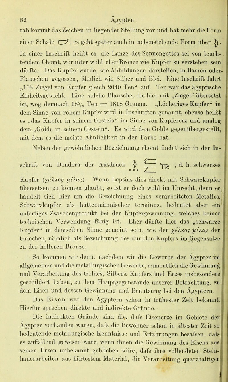 rah kommt das Zeichen in liegender Stellung vor und hat mehr die Form einer Schale ces geht später auch in nebenstehende Form über ^ . In einer Inschrift heilst es, die Lanze des Sonnengottes sei von leuch- tendem Chomt, worunter wohl eher Bronze wie Kupfer zu verstehen sein dürfte. Das Kupfer wurde, wie Abbildungen darstellen, in Barren oder- Planschen gegossen, ähnlich wie Silber und Blei. Eine Inschrift führt „108 Ziegel von Kupfer gleich 2040 Ten“ auf. Ten war das ägyptische Einheitsgewicht. Eine solche Plansche, die hier mit „Ziegel“ übersetzt \ ist, wog demnach 185/9 Ten = 1818 Gramm. „Löcheriges Kupfer“ in dem Sinne von rohem Kupfer wird in Inschriften genannt, ebenso heifst es „das Kupfer in seinem Gestein“ im Sinne von Kupfererz und analog dem „Golde in seinem Gestein“. Es wird dem Golde gegenübergestellt, mit dem es die meiste Ähnlichkeit in der Farbe hat. Neben der gewöhnlichen Bezeichnung chomt findet sich in der In- schrift von Dendera der Ausdruck ]) Ö zu Yr d. h. schwarzes i Kupfer (%alKog Wenn Lepsius dies direkt mit Schwarzkupfer . übersetzen zu können glaubt, so ist er doch wohl im Unrecht, denn es s handelt sich hier um die Bezeichnung eines verarbeiteten Metalles. J | Schwarzkupfer als hüttenmännischer terminus, bedeutet aber ein unfertiges Zwischenprodukt bei der Kupfergewinnung, welches keiner technischen Verwendung fähig ist. Eher dürfte hier das „schwarze j Kupfer“ in demselben Sinne gemeint sein, wie der %aAxog fls'Aag der I Griechen, nämlich als Bezeichnung des dunklen Kupfers im. Gegensätze j zu der helleren Bronze. So kommen wir denn, nachdem wir die Gewerbe der Ägypter im allgemeinen und die metallurgischen Gewerbe, namentlich die Gewinnung ; und Verarbeitung des Goldes, Silbers, Kupfers und Erzes insbesondere - geschildert haben, zu dem Hauptgegenstande unserer Betrachtung, zu dem Eisen und dessen Gewinnung und Benutzung hei den Ägyptern. Das Eisen war den Ägyptern schon in frühester Zeit bekannt. Hierfür sprechen direkte und indirekte Gründe, Die indirekten Gründe sind di§, dafs Eisenerze im Gebiete der Ägypter vorhanden waren, dafs die Bewohner schon in ältester Zeit so bedeutende metallurgische Kenntnisse und Erfahrungen besafsen, dafa s es auffallend gewesen wäre, wenn ihnen die Gewinnung des Eisens aus seinen Erzen unbekannt geblieben wäre, dafs ihre vollendeten Stein- hauerarbeiten aus härtestem Material, die Verarbeitung quarzhaltiger’