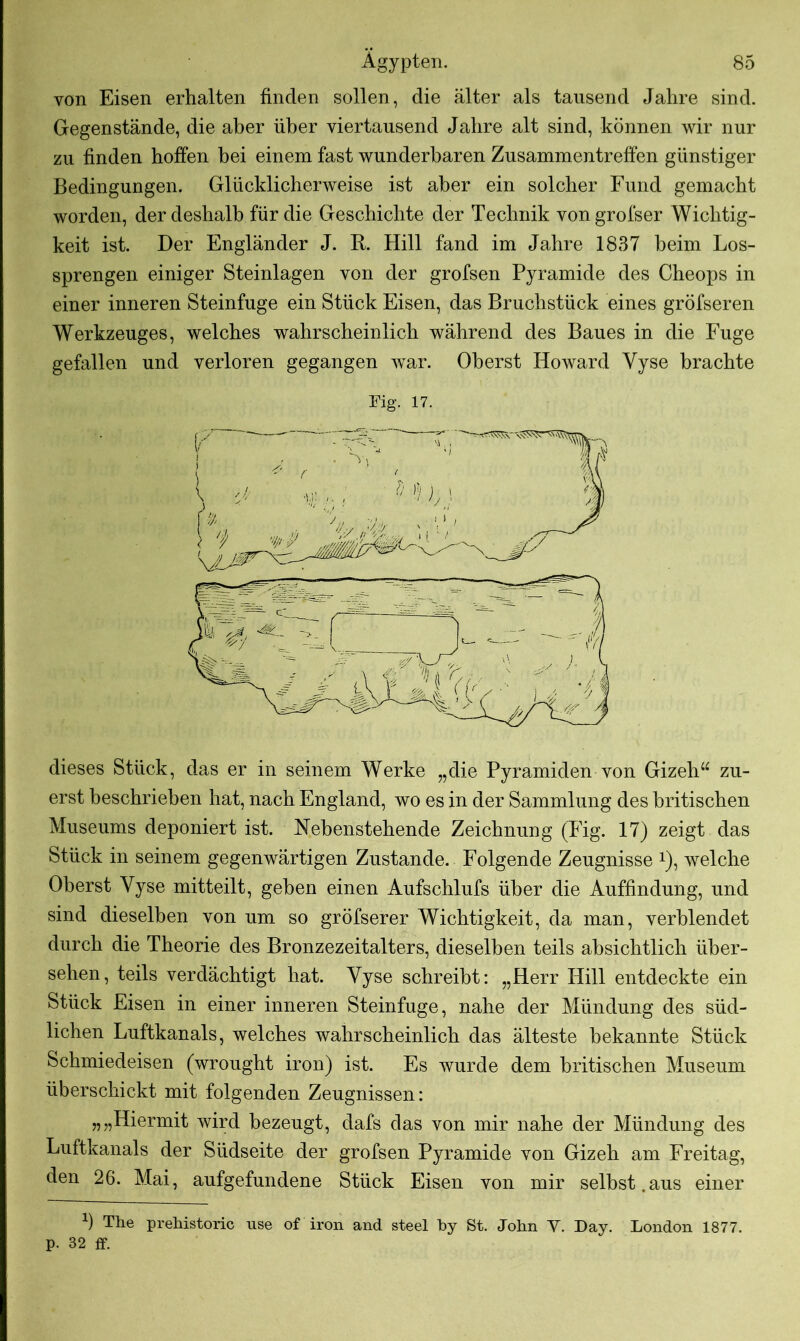 von Eisen erhalten finden sollen, die älter als tausend Jahre sind. Gegenstände, die aber über viertausend Jahre alt sind, können wir nur zu finden hoffen hei einem fast wunderbaren Zusammentreffen günstiger Bedingungen. Glücklicherweise ist aber ein solcher Fund gemacht worden, der deshalb für die Geschichte der Technik vongrofser Wichtig- keit ist. Der Engländer J. R. Hill fand im Jahre 1837 beim Los- sprengen einiger Steinlagen von der grofsen Pyramide des Cheops in einer inneren Steinfuge ein Stück Eisen, das Bruchstück eines gröfseren Werkzeuges, welches wahrscheinlich während des Baues in die Fuge gefallen und verloren gegangen war. Oberst Howard Yyse brachte Fig. 17. dieses Stück, das er in seinem Werke „die Pyramiden von Gizeh“ zu- erst beschrieben hat, nach England, wo es in der Sammlung des britischen Museums deponiert ist. Nebenstehende Zeichnung (Fig. 17) zeigt das Stück in seinem gegenwärtigen Zustande. Folgende Zeugnisse *), welche Oberst Yyse mitteilt, geben einen Aufschlufs über die Auffindung, und sind dieselben von um so gröfserer Wichtigkeit, da man, verblendet durch die Theorie des Bronzezeitalters, dieselben teils absichtlich über- sehen, teils verdächtigt hat. Yyse schreibt: „Herr Hill entdeckte ein Stück Eisen in einer inneren Steinfuge, nahe der Mündung des süd- lichen Luftkanals, welches wahrscheinlich das älteste bekannte Stück Schmiedeisen (wrought iron) ist. Es wurde dem britischen Museum überschickt mit folgenden Zeugnissen: „„Hiermit wird bezeugt, dafs das von mir nahe der Mündung des Luftkanals der Südseite der grofsen Pyramide von Gizeh am Freitag, den 26. Mai, aufgefundene Stück Eisen von mir selbst.aus einer b The prehistoric use of iron and steel by St. John Y. Day. London 1877. p. 32 ff.