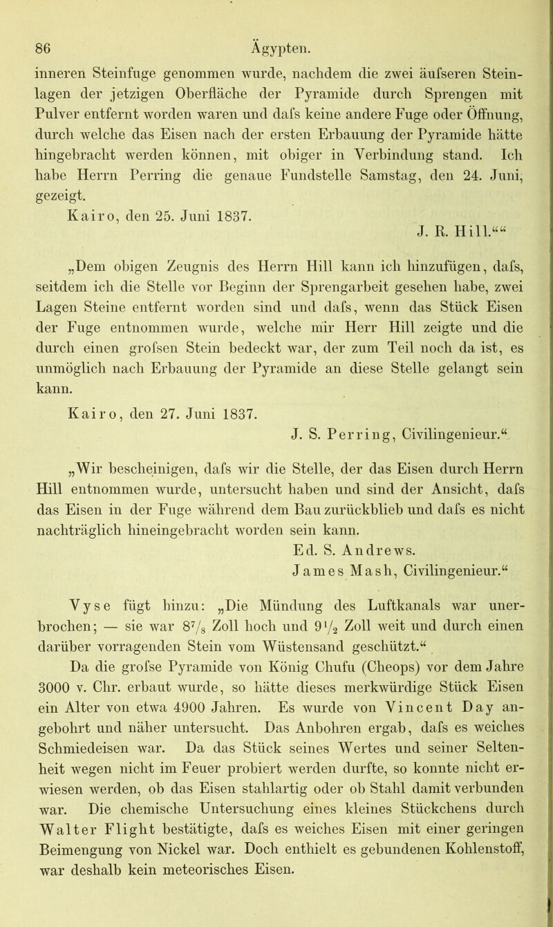 inneren Steinfnge genommen wurde, nachdem die zwei äufseren Stein- lagen der jetzigen Oberfläche der Pyramide durch Sprengen mit Pulver entfernt worden waren und dafs keine andere Fuge oder Öffnung, durch welche das Eisen nach der ersten Erbauung der Pyramide hätte hingebracht werden können, mit obiger in Verbindung stand. Ich habe Herrn Perring die genaue Fundstelle Samstag, den 24. Juni, gezeigt. Kairo, den 25. Juni 1837. J. R. Hill.““ „Dem obigen Zeugnis des Herrn Hill kann ich hinzufügen, dafs, seitdem ich die Stelle vor Beginn der Sprengarbeit gesehen habe, zwei Lagen Steine entfernt worden sind und dafs, wenn das Stück Eisen der Fuge entnommen wurde, welche mir Herr Hill zeigte und die durch einen grofsen Stein bedeckt war, der zum Teil noch da ist, es unmöglich nach Erbauung der Pyramide an diese Stelle gelangt sein kann. Kairo, den 27. Juni 1837. J. S. Perring, Civilingenieur.“ „Wir bescheinigen, dafs wir die Stelle, der das Eisen durch Herrn Hill entnommen wurde, untersucht haben und sind der Ansicht, dafs das Eisen in der Fuge während dem Bau zurückblieb und dafs es nicht nachträglich hineingebracht worden sein kann. Ed. S. Andrews. James Mash, Civilingenieur.“ V y s e fügt hinzu: „Die Mündung des Luftkanals war uner- brochen; — sie war 87/s Zoll hoch und 9 y2 Zoll weit und durch einen darüber vorragenden Stein vom Wüstensand geschützt.“ Da die grofse Pyramide von König Chufu (Cheops) vor dem Jahre 3000 v. Chr. erbaut wurde, so hätte dieses merkwürdige Stück Eisen ein Alter von etwa 4900 Jahren. Es wurde von Vincent Day an- gebohrt und näher untersucht. Das Anbohren ergab, dafs es weiches Schmiedeisen war. Da das Stück seines Wertes und seiner Selten- heit wegen nicht im Feuer probiert werden durfte, so konnte nicht er- wiesen werden, ob das Eisen stahlartig oder ob Stahl damit verbunden war. Die chemische Untersuchung eines kleines Stückchens durch Walter Flight bestätigte, dafs es weiches Eisen mit einer geringen Beimengung von Nickel war. Doch enthielt es gebundenen Kohlenstoff, war deshalb kein meteorisches Eisen.