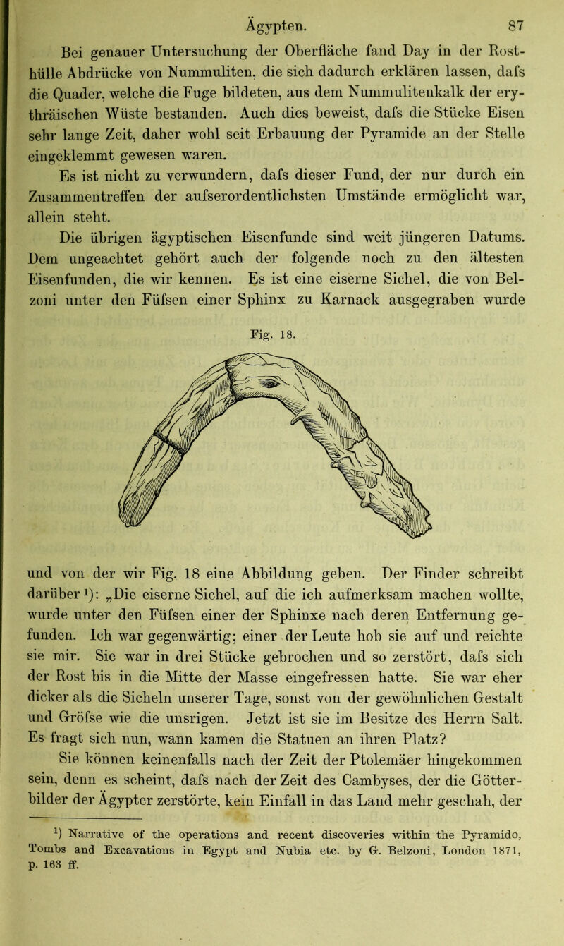 Bei genauer Untersuchung der Oberfläche fand Day in der Rost- hülle Abdrücke von Nummuliten, die sich dadurch erklären lassen, dafs die Quader, welche die Fuge bildeten, aus dem Nummulitenkalk der ery- thräischen Wüste bestanden. Auch dies beweist, dafs die Stücke Eisen sehr lange Zeit, daher wohl seit Erbauung der Pyramide an der Stelle eingeklemmt gewesen waren. Es ist nicht zu verwundern, dafs dieser Fund, der nur durch ein Zusammentreffen der aufserordentlichsten Umstände ermöglicht war, allein steht. Die übrigen ägyptischen Eisenfunde sind weit jüngeren Datums. Dem ungeachtet gehört auch der folgende noch zu den ältesten Eisenfunden, die wir kennen. Es ist eine eiserne Sichel, die von Bel- zoni unter den Füfsen einer Sphinx zu Karnack ausgegrahen wurde Fig. 18. und von der wir Fig. 18 eine Abbildung gehen. Der Finder schreibt darüber1): „Die eiserne Sichel, auf die ich aufmerksam machen wollte, wurde unter den Füfsen einer der Sphinxe nach deren Entfernung ge- funden. Ich war gegenwärtig; einer der Leute hob sie auf und reichte sie mir. Sie war in drei Stücke gebrochen und so zerstört, dafs sich der Rost bis in die Mitte der Masse eingefressen hatte. Sie war eher dicker als die Sicheln unserer Tage, sonst von der gewöhnlichen Gestalt und Gröfse wie die unsrigen. Jetzt ist sie im Besitze des Herrn Salt. Es fragt sich nun, wann kamen die Statuen an ihren Platz? Sie können keinenfalls nach der Zeit der Ptolemäer hingekommen sein, denn es scheint, dafs nach der Zeit des Cambyses, der die Götter- bilder der Ägypter zerstörte, kein Einfall in das Land mehr geschah, der *) Narrative of tbe operations and recent discoveries within the Pyramido, Tombs and Excavations in Egypt and Nubia etc. by G\ Belzoni, London 1871, p. 163 ff.