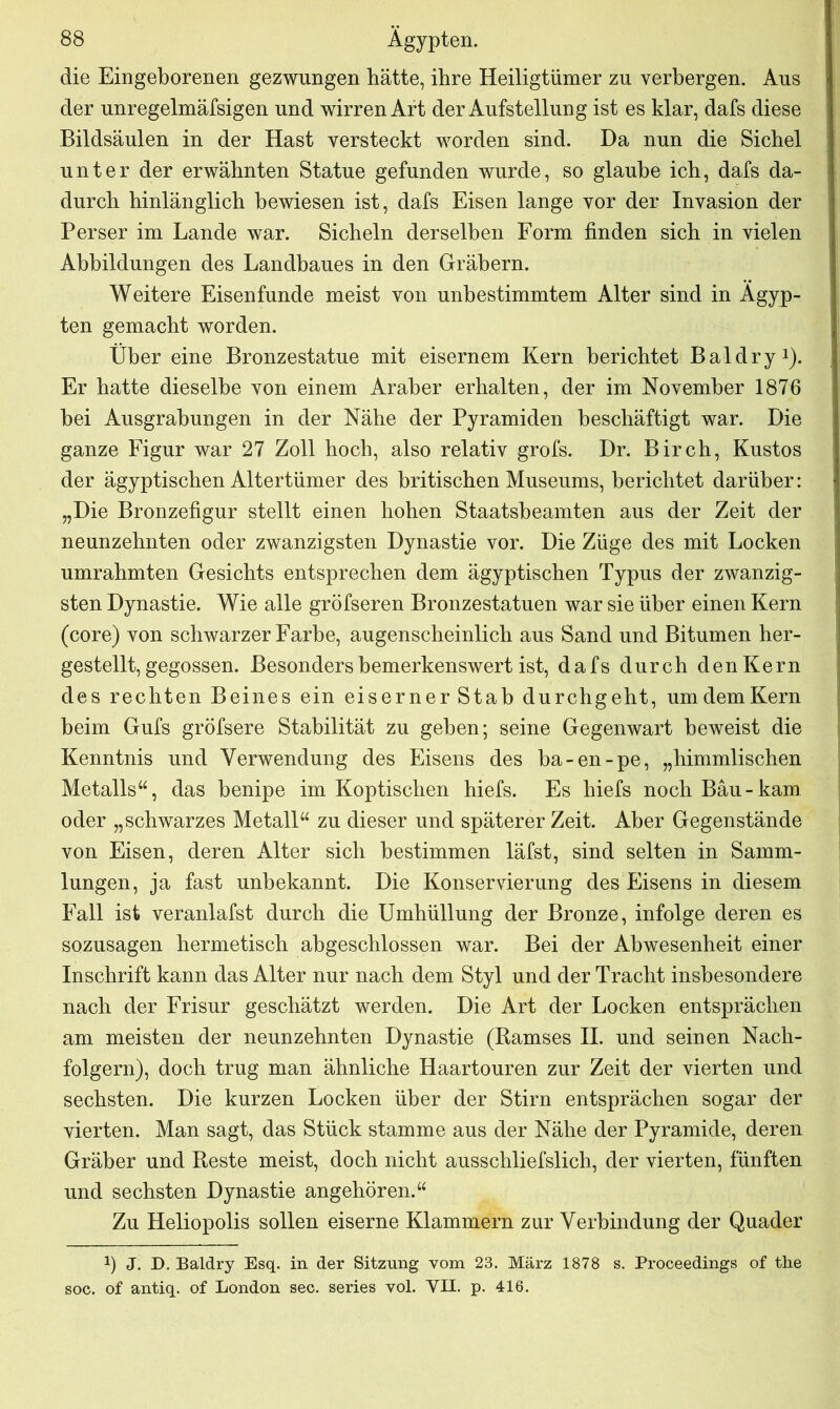 die Eingeborenen gezwungen hätte, ihre Heiligtümer zu verbergen. Aus der unregelmäfsigen und wirren Art der Aufstellung ist es klar, dafs diese Bildsäulen in der Hast versteckt worden sind. Da nun die Sichel unter der erwähnten Statue gefunden wurde, so glaube ich, dafs da- durch hinlänglich bewiesen ist, dafs Eisen lange vor der Invasion der Perser im Lande war. Sicheln derselben Form finden sich in vielen Abbildungen des Landbaues in den Gräbern. Weitere Eisenfunde meist von unbestimmtem Alter sind in Ägyp- ten gemacht worden. Über eine Bronzestatue mit eisernem Kern berichtet Bai dry1). Er hatte dieselbe von einem Araber erhalten, der im November 1876 bei Ausgrabungen in der Nähe der Pyramiden beschäftigt war. Die ganze Figur war 27 Zoll hoch, also relativ grofs. Dr. Birch, Kustos der ägyptischen Altertümer des britischen Museums, berichtet darüber: „Die Bronzefigur stellt einen hohen Staatsbeamten aus der Zeit der neunzehnten oder zwanzigsten Dynastie vor. Die Züge des mit Locken umrahmten Gesichts entsprechen dem ägyptischen Typus der zwanzig- sten Dynastie. Wie alle gröfseren Bronzestatuen war sie über einen Kern (core) von schwarzer Farbe, augenscheinlich aus Sand und Bitumen her- gestellt, gegossen. Besonders bemerkenswert ist, dafs durch den Kern des rechten Beines ein eiserner Stab durchgeht, umdemKern beim Gufs gröfsere Stabilität zu geben; seine Gegenwart beweist die Kenntnis und Verwendung des Eisens des ba-en-pe, „himmlischen Metalls“, das benipe im Koptischen hiefs. Es hiefs noch Bäu-kam oder „schwarzes Metall“ zu dieser und späterer Zeit. Aber Gegenstände von Eisen, deren Alter sich bestimmen läfst, sind selten in Samm- lungen, ja fast unbekannt. Die Konservierung des Eisens in diesem Fall ist veranlafst durch die Umhüllung der Bronze, infolge deren es sozusagen hermetisch abgeschlossen war. Bei der Abwesenheit einer Inschrift kann das Alter nur nach dem Styl und der Tracht insbesondere nach der Frisur geschätzt werden. Die Art der Locken entsprächen am meisten der neunzehnten Dynastie (Ramses II. und seinen Nach- folgern), doch trug man ähnliche Haartouren zur Zeit der vierten und sechsten. Die kurzen Locken über der Stirn entsprächen sogar der vierten. Man sagt, das Stück stamme aus der Nähe der Pyramide, deren Gräber und Reste meist, doch nicht ausschliefslich, der vierten, fünften und sechsten Dynastie angehören.“ Zu Heliopolis sollen eiserne Klammern zur Verbindung der Quader !) J. D. Baldry Esq. in der Sitzung vom 23. März 1878 s. Proceedings of the soc. of antiq. of London sec. series vol. VII. p. 416.