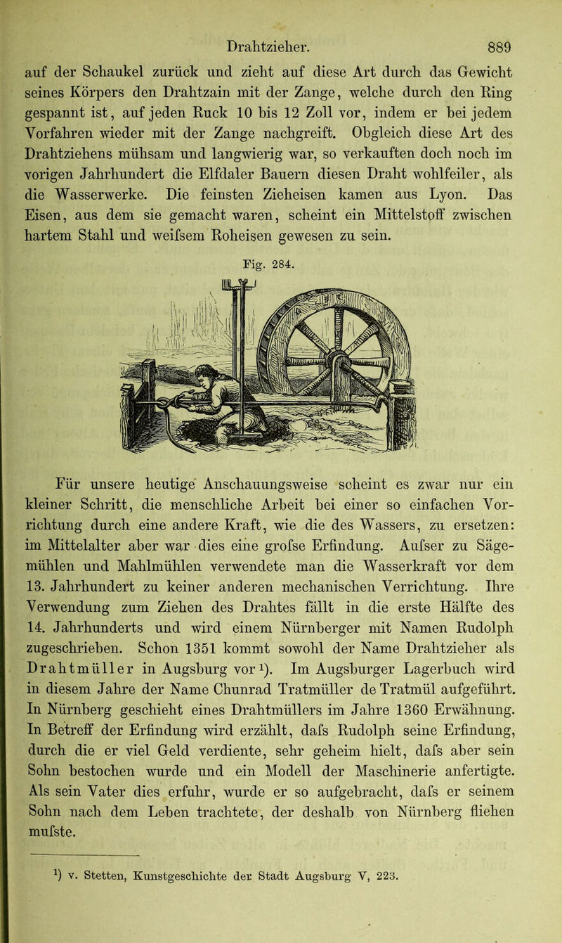 auf der Schaukel zurück und zieht auf diese Art durch das Gewicht seines Körpers den Drahtzain mit der Zange, welche durch den Ring gespannt ist, auf jeden Ruck 10 bis 12 Zoll vor, indem er bei jedem Vorfahren wieder mit der Zange nachgreift. Obgleich diese Art des Drahtziehens mühsam und langwierig war, so verkauften doch noch im vorigen Jahrhundert die Elfdaler Bauern diesen Draht wohlfeiler, als die Wasserwerke. Die feinsten Zieheisen kamen aus Lyon. Das Eisen, aus dem sie gemacht waren, scheint ein Mittelstoff zwischen hartem Stahl und weifsem Roheisen gewesen zu sein. Fig. 284. Für unsere heutige Anschauungsweise scheint es zwar nur ein kleiner Schritt, die menschliche Arbeit bei einer so einfachen Vor- richtung durch eine andere Kraft, wie die des Wassers, zu ersetzen: im Mittelalter aber war dies eine grofse Erfindung. Aufser zu Säge- mühlen und Mahlmühlen verwendete man die Wasserkraft vor dem 13. Jahrhundert zu keiner anderen mechanischen Verrichtung. Ihre Verwendung zum Ziehen des Drahtes fällt in die erste Hälfte des 14. Jahrhunderts und wird einem Nürnberger mit Namen Rudolph zugeschrieben. Schon 1351 kommt sowohl der Name Drahtzieher als Drahtmüller in Augsburg vor1). Im Augsburger Lagerbuch wird in diesem Jahre der Name Chunrad Tratmüller de Tratmül aufgeführt. In Nürnberg geschieht eines Drahtmüllers im Jahre 1360 Erwähnung. In Betreff der Erfindung wird erzählt, dafs Rudolph seine Erfindung, durch die er viel Geld verdiente, sehr geheim hielt, dafs aber sein Sohn bestochen wurde und ein Modell der Maschinerie anfertigte. Als sein Vater dies erfuhr, wurde er so aufgebracht, dafs er seinem Sohn nach dem Leben trachtete, der deshalb von Nürnberg fliehen mufste. 9 v. Stetten, Kunstgeschichte der Stadt Augsburg Y, 223.