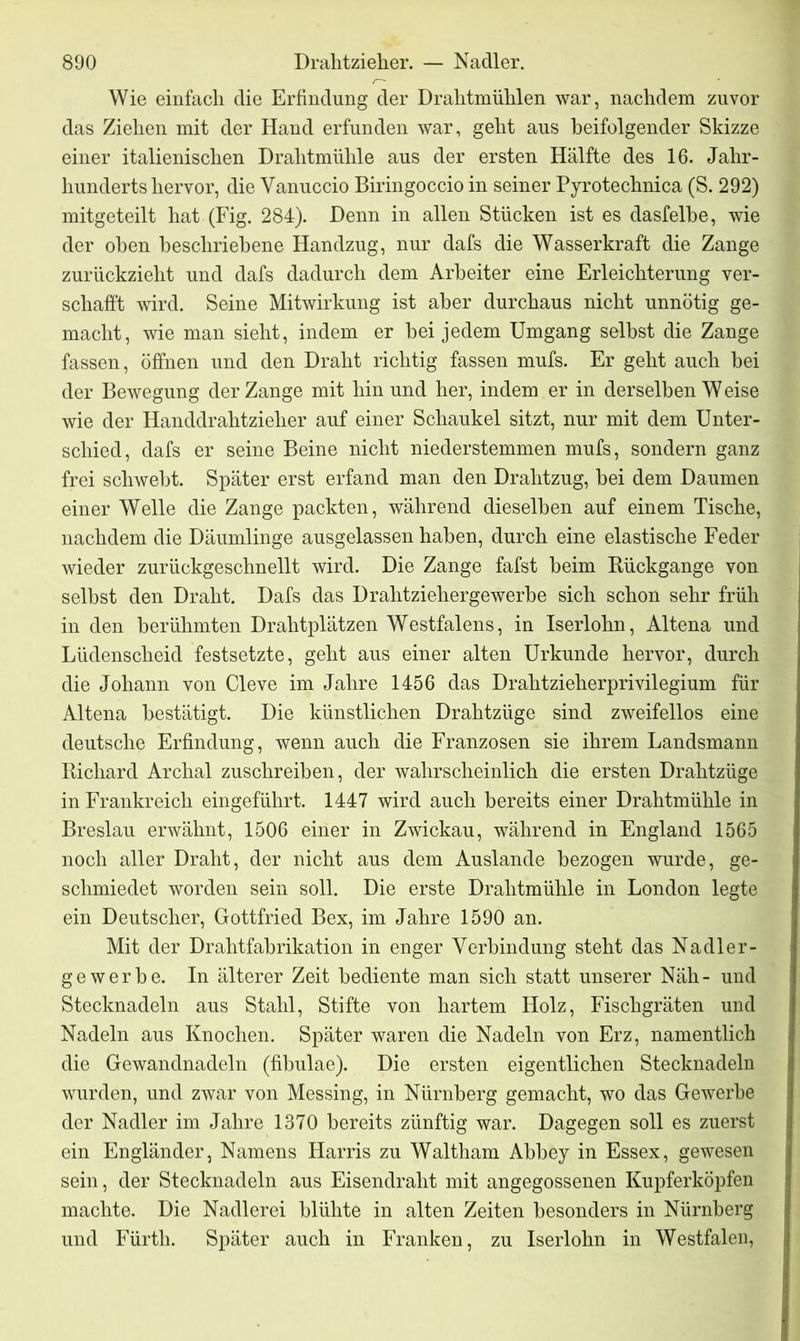 Wie einfach die Erfindung der Drahtmühlen war, nachdem zuvor das Ziehen mit der Hand erfunden war, geht aus beifolgender Skizze einer italienischen Drahtmühle aus der ersten Hälfte des 16. Jahr- hunderts hervor, die Vanuccio Biringoccio in seiner Pyrotechnica (S. 292) mitgeteilt hat (Fig. 284). Denn in allen Stücken ist es dasfelbe, wie der oben beschriebene Handzug, nur dafs die Wasserkraft die Zange zurückzieht und dafs dadurch dem Arbeiter eine Erleichterung ver- schafft wird. Seine Mitwirkung ist aber durchaus nicht unnötig ge- macht, wie man sieht, indem er bei jedem Umgang selbst die Zange fassen, öffnen und den Draht richtig fassen mufs. Er geht auch bei der Bewegung der Zange mit hin und her, indem er in derselben W eise wie der Handdrahtzieher auf einer Schaukel sitzt, nur mit dem Unter- schied, dafs er seine Beine nicht niederstemmen mufs, sondern ganz frei schwebt. Später erst erfand man den Drahtzug, bei dem Daumen einer Welle die Zange packten, während dieselben auf einem Tische, nachdem die Däumlinge ausgelassen haben, durch eine elastische Feder wieder zurückgeschnellt wird. Die Zange fafst beim Rückgänge von selbst den Draht. Dafs das Drahtziehergewerbe sich schon sehr früh in den berühmten Drahtplätzen Westfalens, in Iserlohn, Altena und Lüdenscheid festsetzte, geht aus einer alten Urkunde hervor, durch die Johann von Cleve im Jahre 1456 das Drahtzieherprivilegium für Altena bestätigt. Die künstlichen Drahtzüge sind zweifellos eine deutsche Erfindung, wenn auch die Franzosen sie ihrem Landsmann Richard Archal zuschreiben, der wahrscheinlich die ersten Drahtzüge in Frankreich eingeführt. 1447 wird auch bereits einer Drahtmühle in Breslau erwähnt, 1506 einer in Zwickau, während in England 1565 noch aller Draht, der nicht aus dem Auslande bezogen wurde, ge- schmiedet worden sein soll. Die erste Drahtmühle in London legte ein Deutscher, Gottfried Bex, im Jahre 1590 an. Mit der Drahtfabrikation in enger Verbindung steht das Nadler- gewerbe. In älterer Zeit bediente man sich statt unserer Näh- und Stecknadeln aus Stahl, Stifte von hartem Holz, Fischgräten und Nadeln aus Knochen. Später waren die Nadeln von Erz, namentlich die Gewandnadeln (fibulae). Die ersten eigentlichen Stecknadeln wurden, und zwar von Messing, in Nürnberg gemacht, wo das Gewerbe der Nadler im Jahre 1370 bereits zünftig war. Dagegen soll es zuerst ein Engländer, Namens Harris zu Waltham Abbey in Essex, gewesen sein, der Stecknadeln aus Eisendraht mit angegossenen Kupferköpfen machte. Die Nadlerei blühte in alten Zeiten besonders in Nürnberg und Fürth. Später auch in Franken, zu Iserlohn in Westfalen,
