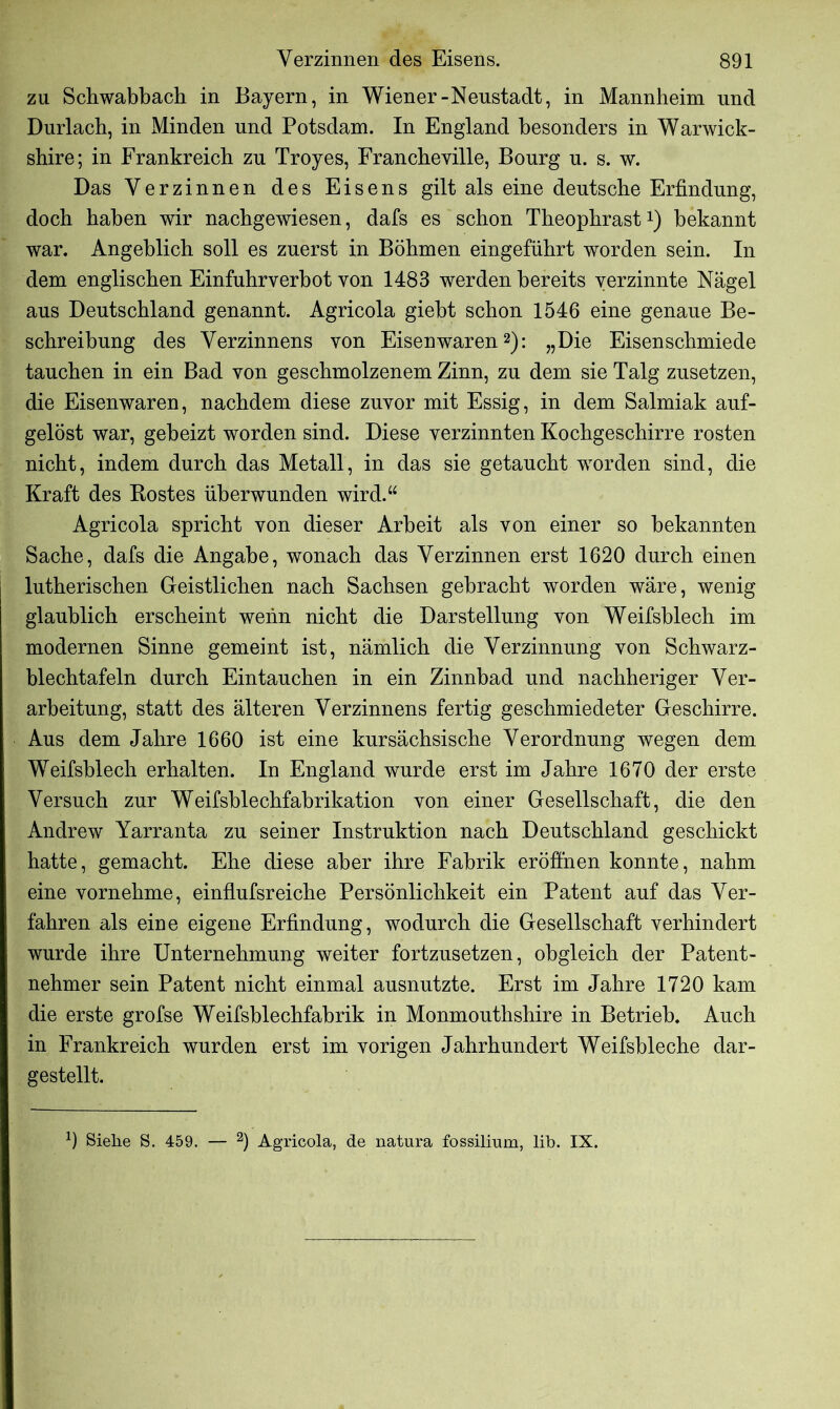 zu Schwabbach in Bayern, in Wiener-Neustadt, in Mannheim und Durlach, in Minden und Potsdam. In England besonders in Warwick- shire; in Frankreich zu Troyes, Francheville, Bourg u. s. w. Das Verzinnen des Eisens gilt als eine deutsche Erfindung, doch haben wir nachgewiesen, dafs es schon Theophrast1) bekannt war. Angeblich soll es zuerst in Böhmen eingeführt worden sein. In dem englischen Einfuhrverbot von 1483 werden bereits verzinnte Nägel aus Deutschland genannt. Agricola giebt schon 1546 eine genaue Be- schreibung des Verzinnens von Eisenwaren2): „Die Eisenschmiede tauchen in ein Bad von geschmolzenem Zinn, zu dem sie Talg zusetzen, die Eisenwaren, nachdem diese zuvor mit Essig, in dem Salmiak auf- gelöst war, geheizt worden sind. Diese verzinnten Kochgeschirre rosten nicht, indem durch das Metall, in das sie getaucht worden sind, die Kraft des Rostes überwunden wird.“ Agricola spricht von dieser Arbeit als von einer so bekannten Sache, dafs die Angabe, wonach das Verzinnen erst 1620 durch einen lutherischen Geistlichen nach Sachsen gebracht worden wäre, wenig glaublich erscheint wenn nicht die Darstellung von Weifsblech im modernen Sinne gemeint ist, nämlich die Verzinnung von Schwarz- blechtafeln durch Eintauchen in ein Zinnbad und nachheriger Ver- arbeitung, statt des älteren Verzinnens fertig geschmiedeter Geschirre. Aus dem Jahre 1660 ist eine kursächsische Verordnung wegen dem Weifsblech erhalten. In England wurde erst im Jahre 1670 der erste Versuch zur Weifsblechfabrikation von einer Gesellschaft, die den Andrew Yarranta zu seiner Instruktion nach Deutschland geschickt hatte, gemacht. Ehe diese aber ihre Fabrik eröffnen konnte, nahm eine vornehme, einflufsreiche Persönlichkeit ein Patent auf das Ver- fahren als eine eigene Erfindung, wodurch die Gesellschaft verhindert wurde ihre Unternehmung weiter fortzusetzen, obgleich der Patent- nehmer sein Patent nicht einmal ausnutzte. Erst im Jahre 1720 kam die erste grofse Weifsblechfabrik in Monmouthshire in Betrieb. Auch in Frankreich wurden erst im vorigen Jahrhundert Weifsbleche dar- gestellt. ff Siehe S. 459. — 2) Agricola, de natura fossilium, üb. IX.