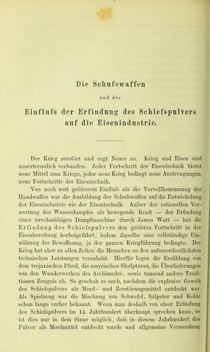 Die Scliufswaffen und der Einflufs der Erfindung des Scliiefspnlyers auf die Eisenindustrie. Der Krieg zerstört und regt Neues an. Krieg und Eisen sind unzertrennlich verbunden. Jeder Fortschritt der Eisentechnik bietet neue Mittel zum Kriege, jeder neue Krieg bedingt neue Anstrengungen, neue Fortschritte der Eisentechnik. Von noch weit größerem Einflufs als die Vervollkommnung der Handwaffen war die Ausbildung der Schufswaffen auf die Entwickelung der Eisenindustrie wie der Eisentechnik. Aufser der rationellen Ver- wertung des Wasserdampfes als bewegende Kraft — der Erfindung einer zweckmäfsigen Dampfmaschine durch James Watt — hat die Erfindung des Schiefspulvers den gröfsten Fortschritt in der Eisenbereitung herbeigeführt, indem dieselbe eine vollständige Um- wälzung der Bewaffnung, ja der ganzen Kriegführung bedingte. Der Krieg hat aber zu allen Zeiten die Menschen zu den aufserordentlichsten technischen Leistungen veranlafst. Hierfür legen die Erzählung von dem trojanischen Pferd, die assyrischen Skulpturen, die Überlieferungen von den Wunderwerken des Archimedes, sowie tausend andere Tradi- tionen Zeugnis ah. So geschah es auch, nachdem die explosive Gewalt des Schiefspulvers als Mord- und Zerstörungsmittel entdeckt war. Als Spielzeug war die Mischung von Schwefel, Salpeter und Kohle schon lange vorher bekannt. Wenn man deshalb von einer Erfindung des Schiefspulvers im 14. Jahrhundert überhaupt sprechen kann, so ist dies nur in dem Sinne möglich, dafs in diesem Jahrhundert das Pulver als Mordmittel entdeckt wurde und allgemeine Verwendung