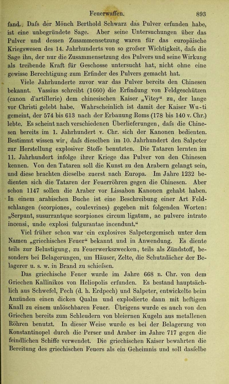 fand.. Dafs der Mönch Berthold Schwarz das Pulver erfunden habe, ist eine unbegründete Sage. Aber seine Untersuchungen über das Pulver und dessen Zusammensetzung waren für das europäische Kriegswesen des 14. Jahrhunderts von so grofser Wichtigkeit, dafs die Sage ihn, der nur die Zusammensetzung des Pulvers und seine Wirkung als treibende Kraft für Geschosse untersucht hat, nicht ohne eine gewisse Berechtigung zum Erfinder des Pulvers gemacht hat. Viele Jahrhunderte zuvor war das Pulver bereits den Chinesen bekannt. Vassius schreibt (1660) die Erfindung von Feldgeschützen (canon d’artillerie) dem chinesischen Kaiser „Vitey“ zu, der lange vor Christi gelebt habe. Wahrscheinlich ist damit der Kaiser Wu-ti gemeint, der 574 bis 613 nach der Erbauung Borns (178 bis 140 v. Chr.) lebte. Es scheint nach verschiedenen Überlieferungen, dafs die Chine- sen bereits im 1. Jahrhundert v. Chr. sich der Kanonen bedienten. Bestimmt wissen wir, dafs dieselben im 10. Jahrhundert den Salpeter zur Herstellung explosiver Stoffe benutzten. Die Tataren lernten im 11. Jahrhundert infolge ihrer Kriege das Pulver von den Chinesen kennen. Von den Tataren soll die Kunst zu den Arabern gelangt sein, und diese brachten dieselbe zuerst nach Europa. Im Jahre 1232 be- dienten sich die Tataren der Feuerrohren gegen die Chinesen. Aber schon 1147 sollen die Araber vor Lissabon Kanonen gehabt haben. In einem arabischen Buche ist eine Beschreibung einer Art Feld- schlangen (scorpiones, coulevrines) gegeben mit folgenden Worten: „Serpunt, susurrantque scorpiones circum ligatum, ac pulvere intrato incensi, unde explosi fulgurantae incendunt.“ Viel früher schon war ein explosives Salpetergemisch unter dem Namen „griechisches Feuer“ bekannt und in Anwendung. Es diente teils zur Belustigung, zu Feuerwerkszwecken, teils als Zündstoff, be- sonders bei Belagerungen, um Häuser, Zelte, die Schutzdächer der Be- lagerer u. s. w. in Brand zu schiefsen. Das griechische Feuer wurde im Jahre 668 n. Chr. von dem Griechen Kallinikos von Heliopolis erfunden. Es bestand hauptsäch- lich aus Schwefel, Pech (d. h. Erdpech) und Salpeter, entwickelte heim Anzünden einen dicken Qualm und explodierte dann mit heftigem Knall zu einem unlöschbaren Feuer. Übrigens wurde es auch von den Griechen bereits zum Schleudern von bleiernen Kugeln aus metallenen Böhren benutzt. In dieser Weise wurde es bei der Belagerung von Konstantinopel durch die Perser und Araber im Jahre 717 gegen die feindlichen Schiffe verwendet. Die griechischen Kaiser bewahrten die Bereitung des griechischen Feuers als ein Geheimnis und soll dasfelbe