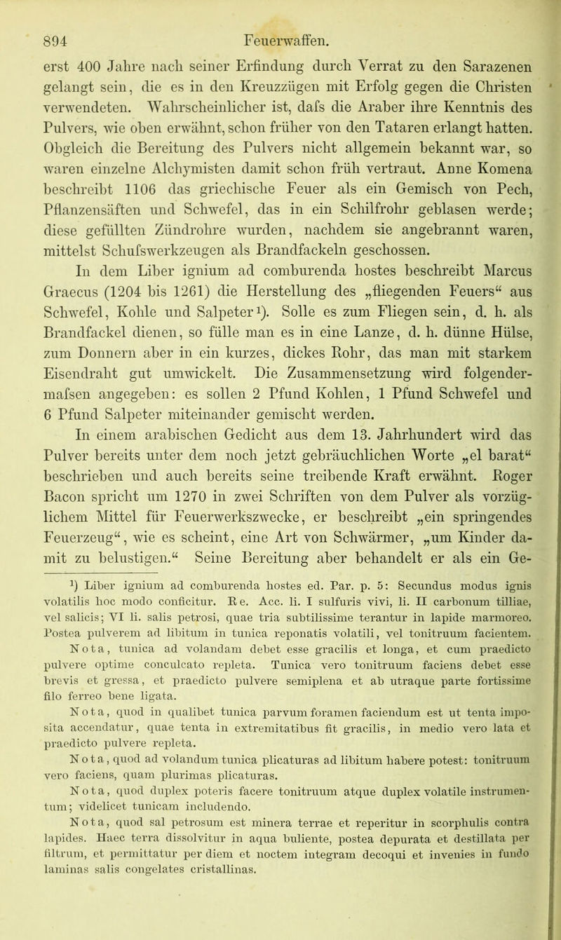 erst 400 Jahre nach seiner Erfindung durch Verrat zu den Sarazenen gelangt sein, die es in den Kreuzzügen mit Erfolg gegen die Christen verwendeten. Wahrscheinlicher ist, dafs die Araber ihre Kenntnis des Pulvers, wie oben erwähnt, schon früher von den Tataren erlangt hatten. Obgleich die Bereitung des Pulvers nicht allgemein bekannt war, so waren einzelne Alchymisten damit schon früh vertraut. Anne Komena beschreibt 1106 das griechische Feuer als ein Gemisch von Pech, Pflanzensäften und Schwefel, das in ein Schilfrohr geblasen werde; diese gefüllten Zündrohre wurden, nachdem sie angebrannt waren, mittelst Schufswerkzeugen als Brandfackeln geschossen. In dem Liber ignium ad comburenda hostes beschreibt Marcus Graecus (1204 bis 1261) die Herstellung des „fliegenden Feuers“ aus Schwefel, Kohle und Salpeter1). Solle es zum Fliegen sein, d. h. als Brandfackel dienen, so fülle man es in eine Lanze, d. h. dünne Hülse, zum Donnern aber in ein kurzes, dickes Bohr, das man mit starkem Eisendraht gut umwickelt. Die Zusammensetzung wird folgender- mafsen angegeben: es sollen 2 Pfund Kohlen, 1 Pfund Schwefel und 6 Pfund Salpeter miteinander gemischt werden. In einem arabischen Gedicht aus dem 13. Jahrhundert wird das Pulver bereits unter dem noch jetzt gebräuchlichen Worte „el barat“ beschrieben und auch bereits seine treibende Kraft erwähnt. Boger Bacon spricht um 1270 in zwei Schriften von dem Pulver als vorzüg- lichem Mittel für Feuerwerkszwecke, er beschreibt „ein springendes Feuerzeug“, wie es scheint, eine Art von Schwärmer, „um Kinder da- mit zu belustigen.“ Seine Bereitung aber behandelt er als ein Ge- !) Liber ignium ad comburenda hostes ed. Par. p. 5: Secundus modus ignis volatilis hoc modo conficitur. Re. Acc. li. I sulfuris vivi, li. II carbonum tilliae, vel salicis; VI li. salis petrosi, quae tria subtilissime terantur in lapide marmoreo. Postea pulverem ad libitum in tunica reponatis volatili, vel tonitruum facientem. Nota, tunica ad volandam debet esse gracilis et longa, et cum praedicto pulvere optime conculcato repleta. Tunica vero tonitruum faciens debet esse brevis et gressa, et praedicto pulvere semiplena et ab utraque parte fortissime filo ferreo bene ligata. Nota, quod in qualibet tunica parvum foramen faciendum est ut tenta impo- sita accendatur, quae tenta in extremitatibus fit gracilis, in medio vero lata et praedicto pulvere repleta. Nota, quod ad volandum tunica plicaturas ad libitum habere potest: tonitruum vero faciens, quam plurimas plicaturas. Nota, quod duplex poteris facere tonitruum atque duplex volatile instrumen- tum; videlicet tunicam includendo. Nota, quod sal petrosum est minera terrae et reperitur in scorphulis contra lapides. Haec terra dissolvitur in aqua buliente, postea depurata et destillata per filtrum, et permittatur per diem et noctem integram decoqui et invenies in fundo laminas salis congelates cristallinas.