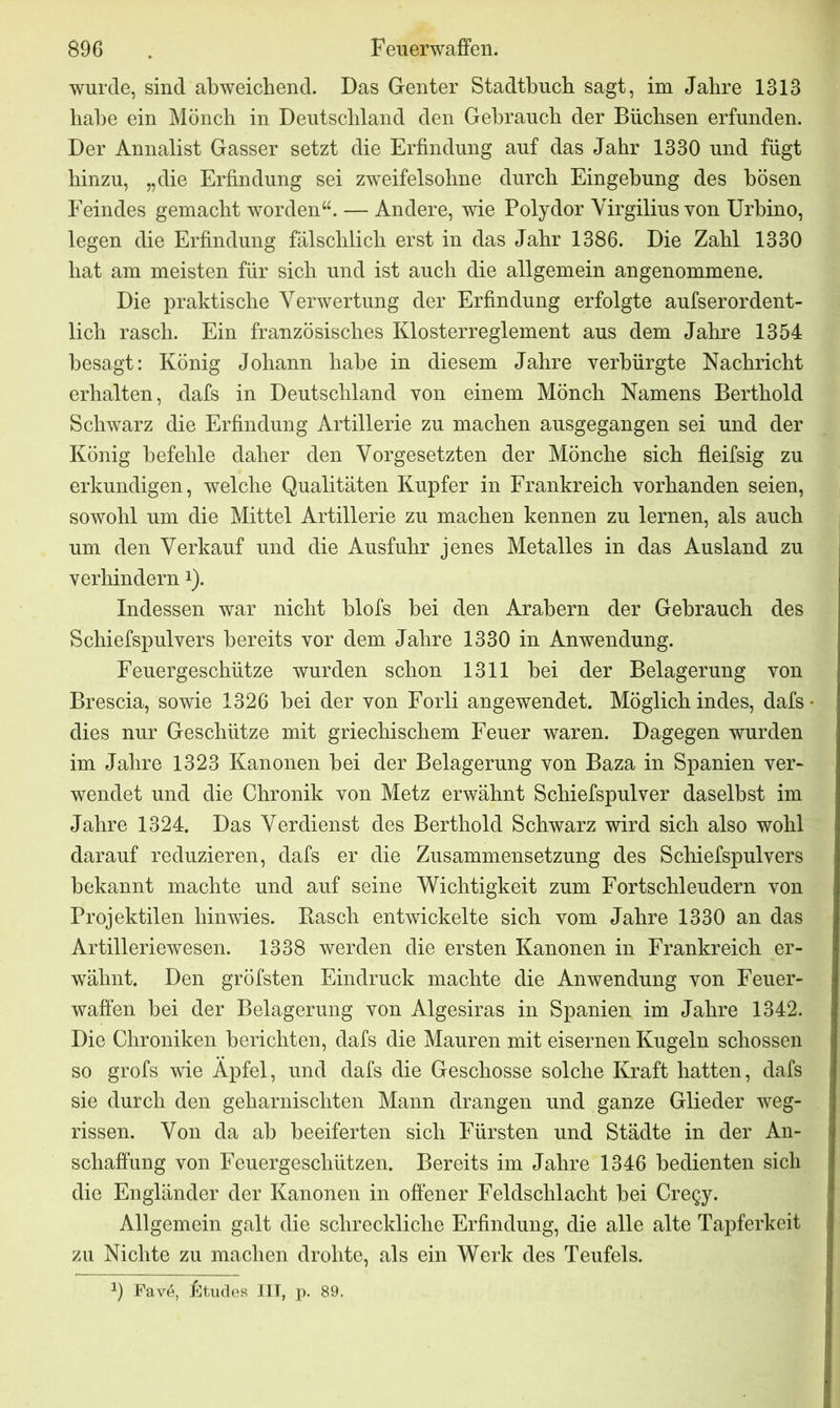 wurde, sind abweichend. Das Genfer Stadtbuch sagt, im Jahre 1313 habe ein Mönch in Deutschland den Gebrauch der Büchsen erfunden. Der Annalist Gasser setzt die Erfindung auf das Jahr 1330 und fügt hinzu, „die Erfindung sei zweifelsohne durch Eingehung des bösen Feindes gemacht worden“. — Andere, wie Polydor Yirgilius von Urhino, legen die Erfindung fälschlich erst in das Jahr 1386. Die Zahl 1330 hat am meisten für sich und ist auch die allgemein angenommene. Die praktische Verwertung der Erfindung erfolgte aufserordent- lich rasch. Ein französisches Klosterreglement aus dem Jahre 1354 besagt: König Johann habe in diesem Jahre verbürgte Nachricht erhalten, dafs in Deutschland von einem Mönch Namens Berthold Schwarz die Erfindung Artillerie zu machen ausgegangen sei und der König befehle daher den Vorgesetzten der Mönche sich fleifsig zu erkundigen, welche Qualitäten Kupfer in Frankreich vorhanden seien, sowohl um die Mittel Artillerie zu machen kennen zu lernen, als auch um den Verkauf und die Ausfuhr jenes Metalles in das Ausland zu verhindern*). Indessen war nicht blofs bei den Arabern der Gebrauch des Schiefspulvers bereits vor dem Jahre 1330 in Anwendung. Feuergeschütze wurden schon 1311 bei der Belagerung von Brescia, sowie 1326 bei der von Forli angewendet. Möglich indes, dafs dies nur Geschütze mit griechischem Feuer waren. Dagegen wurden im Jahre 1323 Kanonen bei der Belagerung von Baza in Spanien ver- wendet und die Chronik von Metz erwähnt Schiefspulver daselbst im Jahre 1324. Das Verdienst des Berthold Schwarz wird sich also wohl darauf reduzieren, dafs er die Zusammensetzung des Schiefspulvers bekannt machte und auf seine Wichtigkeit zum Fortschleudern von Projektilen hinwies. Basch entwickelte sich vom Jahre 1330 an das Artilleriewesen. 1338 werden die ersten Kanonen in Frankreich er- wähnt. Den gröfsten Eindruck machte die Anwendung von Feuer- waffen bei der Belagerung von Algesiras in Spanien im Jahre 1342. Die Chroniken berichten, dafs die Mauren mit eisernen Kugeln schossen so grofs wie Apfel, und dafs die Geschosse solche Kraft hatten, dafs sie durch den geharnischten Mann drangen und ganze Glieder weg- rissen. Von da ab beeiferten sich Fürsten und Städte in der An- schaffung von Feuergeschützen. Bereits im Jahre 1346 bedienten sich die Engländer der Kanonen in offener Feldschlacht bei Cregy. Allgemein galt die schreckliche Erfindung, die alle alte Tapferkeit zu Nichte zu machen drohte, als ein Werk des Teufels. 2) Fav6, Etudes III, p. 89.
