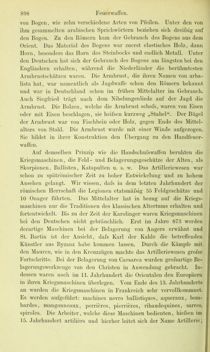 von Bogen, wie zehn verschiedene Arten von Pfeilen. Unter den von ihm gesammelten arabischen Sprichwörtern beziehen sich dreifsig auf den Bogen. Zu den Römern kam der Gebrauch des Bogens aus dem Orient. Das Material des Bogens war zuerst elastisches Holz, dann Horn, besonders das Horn des Steinbocks und endlich Metall. Unter den Deutschen hat sich der Gebrauch des Bogens am längsten bei den Engländern erhalten, während die Niederländer die berühmtesten Armbrustschützen waren. Die Armbrust, die ihren Namen von arba- lista hat, war namentlich als Jagdwaffe schon den Römern bekannt und war in Deutschland schon im frühen Mittelalter im Gebrauch. Auch Siegfried trägt nach dem Nibelungenliede auf der Jagd die Armbrust. Die Bolzen, welche die Armbrust schofs, waren von Eisen oder mit Eisen beschlagen, sie heifsen kurzweg „Stahel“. Der Bügel der Armbrust war von Fischhein oder Holz, gegen Ende des Mittel- alters von Stahl. Die Armbrust wurde mit einer Winde aufgezogen. Sie bildet in ihrer Konstruktion den Übergang zu den Handfeuer- waffen. Auf demselben Prinzip wie die Handsehufswaffen beruhten die Kriegsmaschinen, die Feld- und Belagerungsgeschütze der Alten, als Skorpionen, Ballisten, Katapulten u. s. w. Das Artilleriewesen war schon zu spätrömischer Zeit zu hoher Entwickelung und zu hohem Ansehen gelangt. Wir wissen, dafs in dem letzten Jahrhundert der römischen Herrschaft die Legionen etatsmäfsig 55 Feldgeschütze und 10 Onager führten. Das Mittelalter hat in bezug auf die Kriegs- maschinen nur die Traditionen des klassischen Altertums erhalten und fortentwickelt. Bis zu der Zeit der Karolinger waren Kriegsmaschinen bei den Deutschen nicht gebräuchlich. Erst im Jahre 873 werden derartige Maschinen bei der Belagerung von Angers erwähnt und St. Bartin ist der Ansicht, dafs Karl der Kahle die betreffenden Künstler aus Byzanz habe kommen lassen. Durch die Kämpfe mit den Mauren, wie in den Kreuzzügen machte das Artilleriewesen grofse Fortschritte. Bei der Belagerung von Caesarea wurden grofsartige Be- lagerungswerkzeuge von den Christen in Anwendung gebracht. In- dessen waren noch im 11. Jahrhundert die Orientalen den Europäern in ihren Kriegsmaschinen überlegen. Vom Ende des 13. Jahrhunderts an wurden die Kriegsmaschinen in Frankreich sehr vervollkommnet. Es werden aufgeführt: machines nevro ballistiques, aqueraux, born- bar des, mangonneaux, perrieres, pierrieres, ribaudequines, sarres, spiroles. Die Arbeiter, welche diese Maschinen bedienten, hiefsen im 15. Jahrhundert artiliers und hierher leitet sich der Name Artillerie;