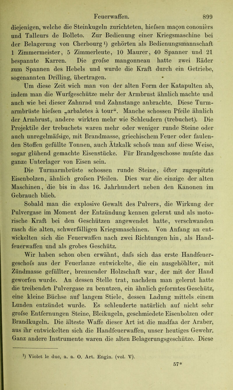 diejenigen, welche die Steinkugeln zurichteten, hiefsen magon cononiers und Talleurs de Bolleto. Zur Bedienung einer Kriegsmaschine hei der Belagerung von Cherbourg1) gehörten als Bedienungsmannschaft 1 Zimmermeister, 5 Zimmerleute, 10 Maurer, 40 Spanner und 21 bespannte Karren. Die grofse mangonneau hatte zwei Bäder zum Spannen des Hebels und wurde die Kraft durch ein Getriebe, sogenannten Drilling, übertragen. Um diese Zeit wich man von der alten Form der Katapulten ah, indem man die Wurfgeschütze mehr der Armbrust ähnlich machte und auch wie hei dieser Zahnrad und Zahnstange anhrachte. Diese Turm- armbrüste hiefsen „arbaletes ä tour“. Manche schossen Pfeile ähnlich der Armbrust, andere wirkten mehr wie Schleudern (trehuchet). Die Projektile der trehuchets waren mehr oder weniger runde Steine oder auch unregelmäfsige, mit Brandmasse, griechischem Feuer oder faulen- den Stoffen gefüllte Tonnen, auch Ätzkalk schofs man auf diese Weise, sogar glühend gemachte Eisenstücke. Für Brandgeschosse mufste das ganze Unterlager von Eisen sein. Die Turmarmbrüste schossen runde Steine, öfter zugespitzte Eisenholzen, ähnlich grofsen Pfeilen. Dies war die einzige der alten Maschinen, die bis in das 16. Jahrhundert neben den Kanonen im Gebrauch blieb. Sobald man die explosive Gewalt des Pulvers, die Wirkung der Pulvergase im Moment der Entzündung kennen gelernt und als moto- rische Kraft hei den Geschützen angewendet hatte, verschwanden rasch die alten, schwerfälligen Kriegsmaschinen. Von Anfang an ent- wickelten sich die Feuerwaffen nach zwei Bichtungen hin, als Hand- feuerwaffen und als grobes Geschütz. Wir haben schon oben erwähnt, dafs sich das erste Handfeuer- geschofs aus der Feuerlanze entwickelte, die ein ausgehöhlter, mit Zündmasse gefüllter, brennender Holzschaft war, der mit der Hand geworfen wurde. An dessen Stelle trat, nachdem man gelernt hatte die treibenden Pulvergase zu benutzen, ein ähnlich geformtes Geschütz, eine kleine Büchse auf langem Stiele, dessen Ladung mittels einem Lunden entzündet wurde. Es schleuderte natürlich auf nicht sehr grofse Entfernungen Steine, Bleikugeln, geschmiedete Eisenholzen oder Brandkugeln. Die älteste Waffe dieser Art ist die madfaa der Araber, aus ihr entwickelten sich die Handfeuerwaffen, unser heutiges Gewehr. Ganz andere Instrumente waren die alten Belagerungsgeschütze. Diese 9 Yiolet le duc, a. a. O. Art. Engin. (vol. Y). 57*