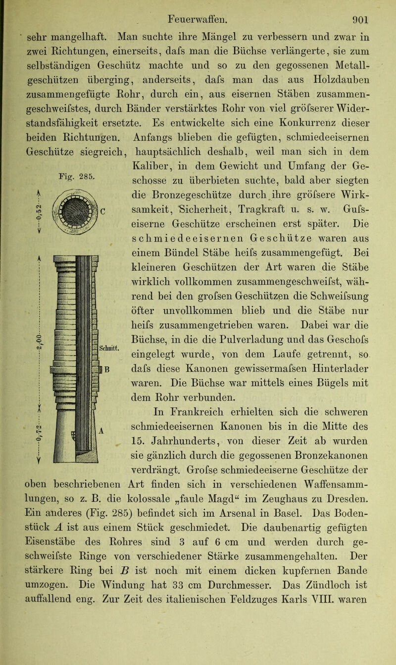 ' sehr mangelhaft. Man suchte ihre Mängel zu verbessern und zwar in zwei Richtungen, einerseits, dafs man die Büchse verlängerte, sie zum selbständigen Geschütz machte und so zu den gegossenen Metall- geschützen überging, anderseits, dafs man das aus Holzdauben zusammengefügte Rohr, durch ein, aus eisernen Stäben zusammen- geschweifstes, durch Bänder verstärktes Rohr von viel gröfserer Wider- standsfähigkeit ersetzte. Es entwickelte sich eine Konkurrenz dieser beiden Richtungen. Anfangs blieben die gefügten, schmiedeeisernen Geschütze siegreich, hauptsächlich deshalb, weil man sich in dem Kaliber, in dem Gewicht und Umfang der Ge- schosse zu überbieten suchte, bald aber siegten die Bronzegeschütze durch ihre gröfsere Wirk- samkeit, “Sicherheit, Tragkraft u. s. w. Gufs- eiserne Geschütze erscheinen erst später. Die schmiedeeisernen Geschütze waren aus einem Bündel Stäbe heifs zusammengefügt. Bei kleineren Geschützen der Art waren die Stäbe wirklich vollkommen zusammengeschweifst, wäh- rend bei den grofsen Geschützen die Schweifsung öfter unvollkommen blieb und die Stäbe nur heifs zusammengetrieben waren. Dabei war die Büchse, in die die Pulverladung und das Geschofs eingelegt wurde, von dem Laufe getrennt, so dafs diese Kanonen gewissermafsen Hinterlader waren. Die Büchse war mittels eines Bügels mit dem Rohr verbunden. In Frankreich erhielten sich die schweren schmiedeeisernen Kanonen bis in die Mitte des 15. Jahrhunderts, von dieser Zeit ab wurden sie gänzlich durch die gegossenen Bronzekanonen verdrängt. Grofse schmiedeeiserne Geschütze der oben beschriebenen Art finden sich in verschiedenen Waffensamm- lungen, so z. B. die kolossale „faule Magd“ im Zeughaus zu Dresden. Ein anderes (Fig. 285) befindet sich im Arsenal in Basel. Das Boden- stiiek A ist aus einem Stück geschmiedet. Die daubenartig gefügten Eisenstähe des Rohres sind 3 auf 6 cm und werden durch ge- schweifste Ringe von verschiedener Stärke zusammengehalten. Der stärkere Ring bei B ist noch mit einem dicken kupfernen Bande umzogen. Die Windung hat 33 cm Durchmesser. Das Zündloch ist auffallend eng. Zur Zeit des italienischen Feldzuges Karls VIII. waren Fig. 285. Jk •p © V
