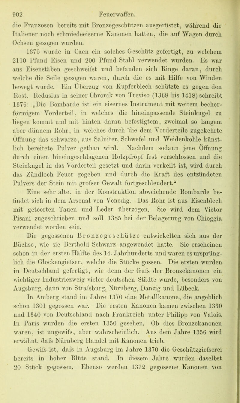 die Franzosen bereits mit Bronzegeschützen ausgerüstet, während die Italiener noch schmiedeeiserne Kanonen hatten, die auf Wagen durch Ochsen gezogen wurden. 1375 wurde in Caen ein solches Geschütz gefertigt, zu welchem 2110 Pfund Eisen und 200 Pfund Stahl verwendet wurden. Es war aus Eisenstäben geschweifst und befanden sich Ringe daran, durch welche die Seile gezogen waren, durch die es mit Hilfe von Winden bewegt wurde. Ein Überzug von Kupferblech schützte es gegen den Rost. Redusius in seiner Chronik von Treviso (1368 bis 1418) schreibt 1376: „Die Bombarde ist ein eisernes Instrument mit weitem becher- förmigem Vorderteil, in welches die hineinpassende Steinkugel zu liegen kommt und mit hinten daran befestigtem, zweimal so langem aber dünnem Rohr, in welches durch 'die dem Vorderteile zugekehrte Öffnung das schwarze, aus Salniter, Schwefel und Weidenkohle künst- lich bereitete Pulver gethan wird. Nachdem sodann jene Öffnung durch einen hineingeschlagenen Holzpfropf fest verschlossen und die Steinkugel in das Vorderteil gesetzt und darin verkeilt ist, wird durch das Zündloch Feuer gegeben und durch die Kraft des entzündeten Pulvers der Stein mit grofser Gewalt fortgeschleudert.“ Eine sehr alte, in der Konstruktion abweichende Bombarde be- findet sich in dem Arsenal von Venedig. Das Rohr ist aus Eisenblech mit geteerten Tauen und Leder überzogen. Sie wird dem Victor Pisani zugeschrieben und soll 1385 bei der Belagerung von Chioggia verwendet worden sein. Die gegossenen Bronzegeschütze entwickelten sich aus der Büchse, wie sie Bertliold Schwarz angewendet hatte. Sie erscheinen schon in der ersten Hälfte des 14. Jahrhunderts und waren es ursprüng- lich die Glockengiefser, welche die Stücke gossen. Die ersten wurden in Deutschland gefertigt, wie denn der Gufs der Bronzekanonen ein wichtiger Industriezweig vieler deutschen Städte wurde, besonders von Augsburg, dann von Strafsburg, Nürnberg, Danzig und Lübeck. In Amberg stand im Jahre 1370 eine Metallkanone, die angeblich schon 1301 gegossen war. Die ersten Kanonen kamen zwischen 1330 und 1340 von Deutschland nach Frankreich unter Philipp von Valois. In Paris wurden die ersten 1350 gesehen. Ob dies Bronzekanonen waren, ist ungewifs, aber wahrscheinlich. Aus dem Jahre 1356 wird erwähnt, dafs Nürnberg Handel mit Kanonen trieb. Gewifs ist, dafs in Augsburg im Jahre 1370 die Geschützgiefserei bereits in hoher Blüte stand. In diesem Jahre wurden daselbst 20 Stück gegossen. Ebenso werden 1372 gegossene Kanonen von