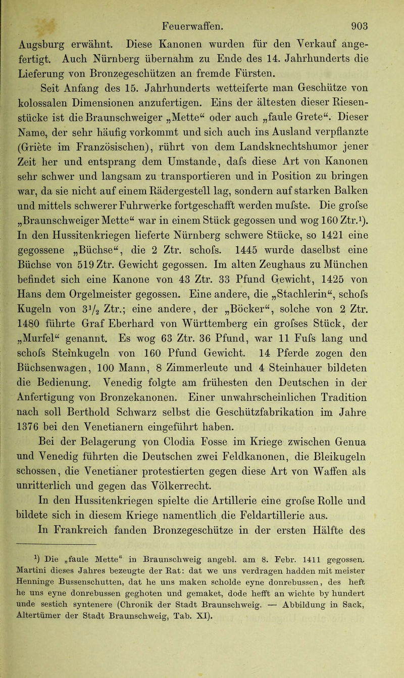 Augsburg erwähnt. Diese Kanonen wurden für den Verkauf ange- fertigt. Auch Nürnberg übernahm zu Ende des 14. Jahrhunderts die Lieferung von Bronzegeschützen an fremde Fürsten. Seit Anfang des 15. Jahrhunderts wetteiferte man Geschütze von kolossalen Dimensionen anzufertigen. Eins der ältesten dieser Riesen- stücke ist die Braun Schweiger „Mette“ oder auch „faule Grete“. Dieser Name, der sehr häufig vorkommt und sich auch ins Ausland verpflanzte (Griete im Französischen), rührt von dem Landsknechtshumor jener Zeit her und entsprang dem Umstande, dafs diese Art von Kanonen sehr schwer und langsam zu transportieren und in Position zu bringen war, da sie nicht auf einem Rädergestell lag, sondern auf starken Balken und mittels schwerer Fuhrwerke fortgeschafft werden mufste. Die grofse „Braunschweiger Mette“ war in einem Stück gegossen und wog 160 Ztr.1). In den Hussitenkriegen lieferte Nürnberg schwere Stücke, so 1421 eine gegossene „Büchse“, die 2 Ztr. schofs. 1445 wurde daselbst eine Büchse von 519 Ztr. Gewicht gegossen. Im alten Zeughaus zu München befindet sich eine Kanone von 43 Ztr. 33 Pfund Gewicht, 1425 von Hans dem Orgelmeister gegossen. Eine andere, die „Stachlerin“, schofs Kugeln von 3]/2 Ztr.; eine andere, der „Böcker“, solche von 2 Ztr. 1480 führte Graf Eberhard von Württemberg ein grofses Stück, der „Murfel“ genannt. Es wog 63 Ztr. 36 Pfund, war 11 Fufs lang und schofs Steinkugeln von 160 Pfund Gewicht. 14 Pferde zogen den Büchsenwagen, 100 Mann, 8 Zimmerleute und 4 Steinhauer bildeten die Bedienung. Venedig folgte am frühesten den Deutschen in der Anfertigung von Bronzekanonen. Einer unwahrscheinlichen Tradition nach soll Berthold Schwarz selbst die Geschützfabrikation im Jahre 1376 bei den Venetianern eingeführt haben. Bei der Belagerung von Clodia Fosse im Kriege zwischen Genua und Venedig führten die Deutschen zwei Feldkanonen, die Bleikugeln schossen, die Venetianer protestierten gegen diese Art von Waffen als unritterlich und gegen das Völkerrecht. In den Hussitenkriegen spielte die Artillerie eine grofse Rolle und bildete sich in diesem Kriege namentlich die Feldartillerie aus. In Frankreich fanden Bronzegeschütze in der ersten Hälfte des 9 Die „faule Mette“ in Braunschweig angehl, am 8. Febr. 1411 gegossen,. Martini dieses Jahres bezeugte der Bat: dat we uns verdragen hadden mit meister Henninge Bussenschutten, dat he uns maken scholde eyne donrebussen, des heft he uns eyne donrebussen geghoten und gemaket, dode helft an wichte by hundert unde sestich syntenere (Chronik der Stadt Braunschweig. — Abbildung in Sack, Altertümer der Stadt Braunschweig, Tab. XI).