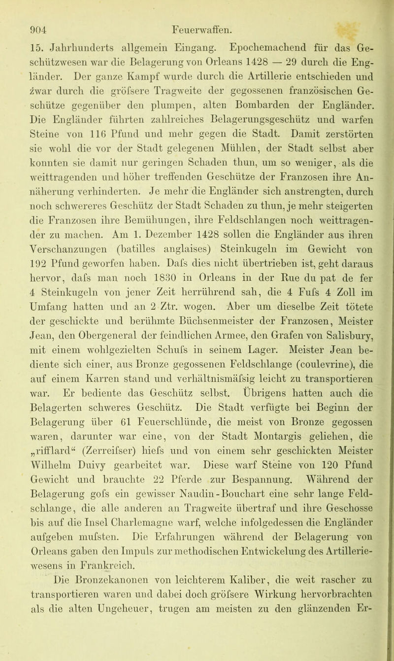 15. Jahrhunderts allgemein Eingang. Epochemachend für das Ge- schützwesen war die Belagerung von Orleans 1428 — 29 durch die Eng- länder. Der ganze Kampf wurde durch die Artillerie entschieden und zwar durch die gröfsere Tragweite der gegossenen französischen Ge- schütze gegenüber den plumpen, alteu Bombarden der Engländer. Die Engländer führten zahlreiches Belagerungsgeschütz und warfen Steine von 116 Pfund und mehr gegen die Stadt. Damit zerstörten sie wohl die vor der Stadt gelegenen Mühlen, der Stadt selbst aber konnten sie damit nur geringen Schaden thun, um so weniger, als die weittragenden und höher treffenden Geschütze der Franzosen ihre An- näherung verhinderten. Je mehr die Engländer sich anstrengten, durch noch schwereres Geschütz der Stadt Schaden zu thun, je mehr steigerten die Franzosen ihre Bemühungen, ihre Feldschlangen noch weittragen- der zu machen. Am 1. Dezember 1428 sollen die Engländer aus ihren Verschanzungen (batilles anglaises) Steinkugeln im Gewicht von 192 Pfund geworfen haben. Dafs dies nicht übertrieben ist, geht daraus hervor, dafs man noch 1830 in Orleans in der Rue du pat de fer 4 Steinkugeln von jener Zeit herrührend sah, die 4 Fufs 4 Zoll im Umfang hatten und an 2 Ztr. wogen. Aber um dieselbe Zeit tötete der geschickte und berühmte Büchsenmeister der Franzosen, Meister Jean, den Obergeneral der feindlichen Armee, den Grafen von Salisbury, mit einem wohlgezielten Schufs in seinem Lager. Meister Jean be- diente sich einer, aus Bronze gegossenen Feldschlange (coulevrine), die auf einem Karren stand und verhältnismäfsig leicht zu transportieren war. Er bediente das Geschütz seihst. Übrigens hatten auch die Belagerten schweres Geschütz. Die Stadt verfügte bei Beginn der Belagerung über 61 Feuerschlünde, die meist von Bronze gegossen waren, darunter war eine, von der Stadt Montargis geliehen, die „rifflard“ (Zerreifser) hiefs und von einem sehr geschickten Meister Wilhelm Duivy gearbeitet war. Diese warf Steine von 120 Pfund Gewicht und brauchte 22 Pferde zur Bespannung. Während der Belagerung gofs ein gewisser Naudin-Bouchart eine sehr lange Feld- schlange, die alle anderen an Tragweite übertraf und ihre Geschosse bis auf die Insel Charlemagne warf, welche infolgedessen die Engländer aufgeben mufsten. Die Erfahrungen während der Belagerung von Orleans gaben den Impuls zur methodischen Entwickelung des Artillerie- wesens in Frankreich. Die Bronzekanonen von leichterem Kaliber, die weit rascher zu transportieren waren und dabei doch gröfsere Wirkung hervorbrachten als die alten Ungeheuer, trugen am meisten zu den glänzenden Er-
