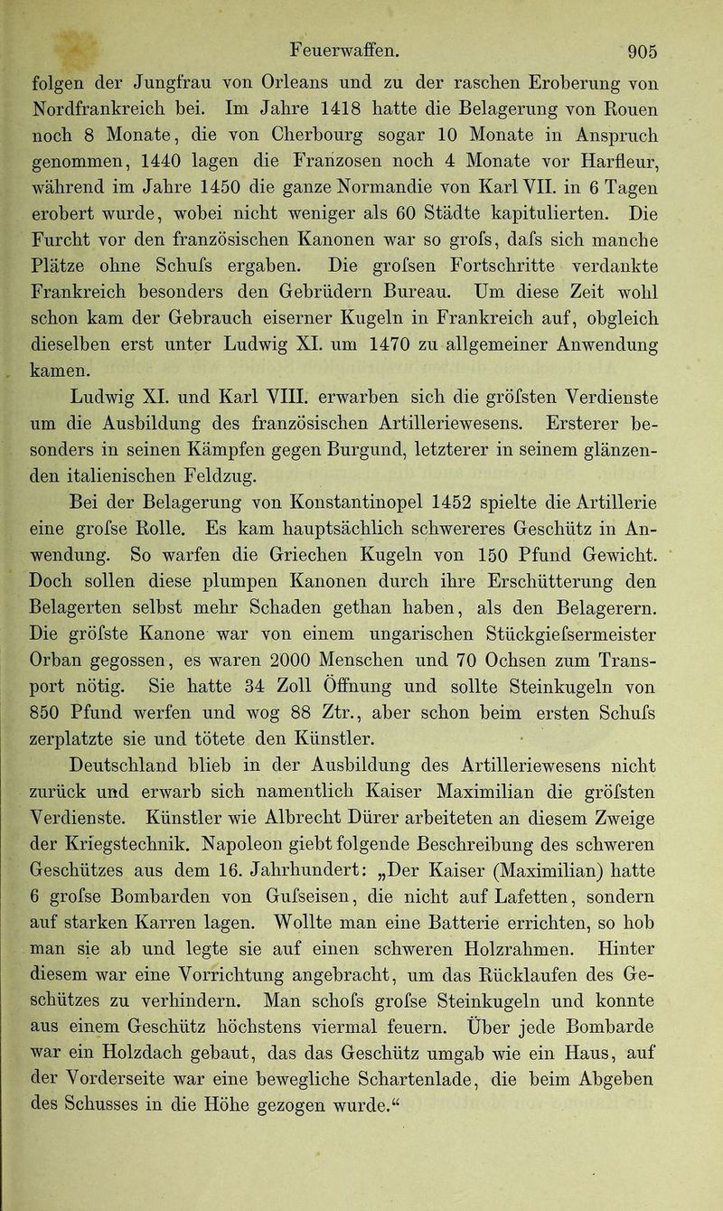 folgen der Jungfrau von Orleans und zu der raschen Eroberung von Nordfrankreich bei. Im Jahre 1418 hatte die Belagerung von Rouen noch 8 Monate, die von Cherbourg sogar 10 Monate in Anspruch genommen, 1440 lagen die Franzosen noch 4 Monate vor Harfleur, während im Jahre 1450 die ganze Normandie von Karl VII. in 6 Tagen erobert wurde, wobei nicht weniger als 60 Städte kapitulierten. Die Furcht vor den französischen Kanonen war so grofs, dafs sich manche Plätze ohne Schufs ergaben. Die grofsen Fortschritte verdankte Frankreich besonders den Gebrüdern Bureau. Um diese Zeit wohl schon kam der Gebrauch eiserner Kugeln in Frankreich auf, obgleich dieselben erst unter Ludwig XI. um 1470 zu allgemeiner Anwendung kamen. Ludwig XL und Karl VIEL erwarben sich die gröfsten Verdienste um die Ausbildung des französischen Artilleriewesens. Ersterer be- sonders in seinen Kämpfen gegen Burgund, letzterer in seinem glänzen- den italienischen Feldzug. Bei der Belagerung von Konstantinopel 1452 spielte die Artillerie eine grofse Rolle. Es kam hauptsächlich schwereres Geschütz in An- wendung. So warfen die Griechen Kugeln von 150 Pfund Gewicht. Doch sollen diese plumpen Kanonen durch ihre Erschütterung den Belagerten seihst mehr Schaden gethan haben, als den Belagerern. Die gröfste Kanone war von einem ungarischen Stückgiefsermeister Orban gegossen, es waren 2000 Menschen und 70 Ochsen zum Trans- port nötig. Sie hatte 34 Zoll Öffnung und sollte Steinkugeln von 850 Pfund werfen und wog 88 Ztr., aber schon heim ersten Schufs zerplatzte sie und tötete den Künstler. Deutschland blieb in der Ausbildung des Artilleriewesens nicht zurück und erwarb sich namentlich Kaiser Maximilian die gröfsten Verdienste. Künstler wie Albrecht Dürer arbeiteten an diesem Zweige der Kriegstechnik. Napoleon giebt folgende Beschreibung des schweren Geschützes aus dem 16. Jahrhundert: „Der Kaiser (Maximilian) hatte 6 grofse Bombarden von Gufseisen, die nicht auf Lafetten, sondern auf starken Karren lagen. Wollte man eine Batterie errichten, so hob man sie ah und legte sie auf einen schweren Holzrahmen. Hinter diesem war eine Vorrichtung angebracht, um das Rückläufen des Ge- schützes zu verhindern. Man schofs grofse Steinkugeln und konnte aus einem Geschütz höchstens viermal feuern. Über jede Bombarde war ein Holzdach gebaut, das das Geschütz umgab wie ein Haus, auf der Vorderseite war eine bewegliche Schartenlade, die beim Abgeben des Schusses in die Höhe gezogen wurde.u