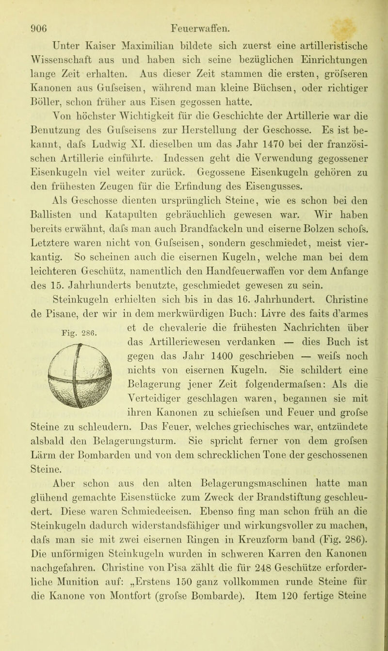 Unter Kaiser Maximilian bildete sich zuerst eine artilleristische Wissenschaft aus und haben sich seine bezüglichen Einrichtungen lange Zeit erhalten. Aus dieser Zeit stammen die ersten, gröfseren Kanonen aus Gufseisen, während man kleine Büchsen, oder richtiger Böller, schon früher aus Eisen gegossen hatte. Von höchster Wichtigkeit für die Geschichte der Artillerie war die Benutzung des Gufseisens zur Herstellung der Geschosse. Es ist be- kannt, dafs Ludwig XI. dieselben um das Jahr 1470 bei der französi- schen Artillerie einführte. Indessen geht die Verwendung gegossener Eisenkugeln viel weiter zurück. Gegossene Eisenkugeln gehören zu den frühesten Zeugen für die Erfindung des Eisengusses. Als Geschosse dienten ursprünglich Steine, wie es schon bei den Bailisten und Katapulten gebräuchlich gewesen war. Wir haben bereits erwähnt, dafs man auch Brandfackeln und eiserne Bolzen schofs. Letztere waren nicht von Gufseisen, sondern geschmiedet, meist vier- kantig. So scheinen auch die eisernen Kugeln, welche man bei dem leichteren Geschütz, namentlich den Handfeuerwaffen vor dem Anfänge des 15. Jahrhunderts benutzte, geschmiedet gewesen zu sein. Steinkugeln erhielten sich bis in das 16. Jahrhundert. Christine de Pisane, der wir in dem merkwürdigen Buch: Livre des faits d’armes et de che Valerie die frühesten Nachrichten über das Artilleriewesen verdanken — dies Buch ist gegen das Jahr 1400 geschrieben — weifs noch nichts von eisernen Kugeln. Sie schildert eine Belagerung jener Zeit folgendermafsen: Als die Verteidiger geschlagen waren, begannen sie mit ihren Kanonen zu schiefsen und Feuer und grofse Steine zu schleudern. Das Feuer, welches griechisches war, entzündete alsbald den Belagerungsturm. Sie spricht ferner von dem grofsen Lärm der Lombarden und von dem schrecklichen Tone der geschossenen Steine. Aber schon aus den alten Belagerungsmaschinen hatte man glühend gemachte Eisenstücke zum Zweck der Brandstiftung geschleu- dert. Diese waren Schmiedeeisen. Ebenso fing man schon früh an die Steinkugeln dadurch widerstandsfähiger und wirkungsvoller zu machen, dafs man sie mit zwei eisernen Bingen in Kreuzform band (Fig. 286). Die unförmigen Steinkugeln wurden in schweren Karren den Kanonen nachgefahren. Christine von Pisa zählt die für 248 Geschütze erforder- liche Munition auf: „Erstens 150 ganz vollkommen runde Steine für die Kanone von Montfort (grofse Bombarde). Item 120 fertige Steine Fig. 286.