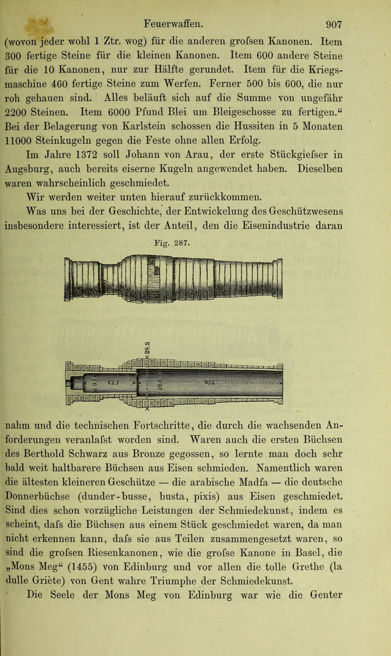 (wovon jeder wohl 1 Ztr. wog) für die anderen grofsen Kanonen. Item 300 fertige Steine für die kleinen Kanonen. Item 600 andere Steine für die 10 Kanonen, nur zur Hälfte gerundet. Item für die Kriegs- maschine 460 fertige Steine zum Werfen. Ferner 500 bis 600, die nur roh gehauen sind. Alles beläuft sich auf die Summe von ungefähr 2200 Steinen. Item 6000 Pfund Blei um. Bleigeschosse zu fertigen.“ Bei der Belagerung von Karlstein schossen die Hussiten in 5 Monaten 11000 Steinkugeln gegen die Feste ohne allen Erfolg. Im Jahre 1372 soll Johann von Arau, der erste Stückgiefser in Augsburg, auch bereits eiserne Kugeln angewendet haben. Dieselben waren wahrscheinlich geschmiedet. Wir werden weiter unten hierauf zurückkommen. Was uns bei der Geschichte, der Entwickelung des Geschützwesens insbesondere interessiert, ist der Anteil, den die Eisenindustrie daran Fig. 287. nahm und die technischen Fortschritte, die durch die wachsenden An- forderungen veranlafst worden sind. Waren auch die ersten Büchsen des Berthold Schwarz aus Bronze gegossen, so lernte man doch sehr bald weit haltbarere Büchsen aus Eisen schmieden. Namentlich waren die ältesten kleineren Geschütze — die arabische Madfa — die deutsche Donnerbüchse (dunder-busse, busta, pixis) aus Eisen geschmiedet. Sind dies schon vorzügliche Leistungen der Schmiedekunst, indem es scheint, dafs die Büchsen aus einem Stück geschmiedet waren, da man nicht erkennen kann, dafs sie aus Teilen zusammengesetzt waren, so sind die grofsen Biesenkanonen, wie die grofse Kanone in Basel, die „Mons Meg“ (1455) von Edinburg und vor allen die tolle Grethe (la dulle Griete) von Gent wahre Triumphe der Schmiedekunst. Die Seele der Mons Meg von Edinburg war wie die Genfer