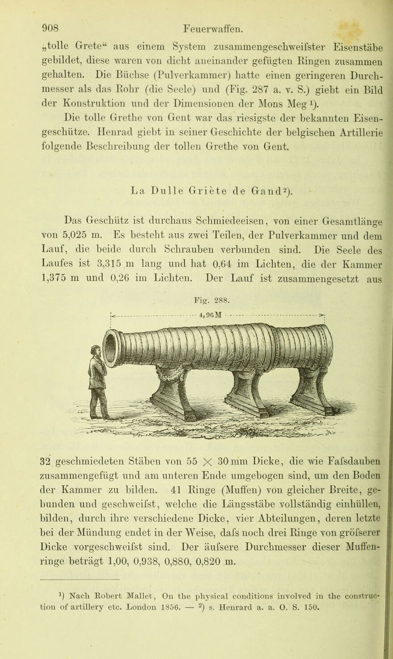 „tolle Grete“ aus einem System zusammengeschweifster Eisenstäbe gebildet, diese waren von dicht aneinander gefügten Ringen zusammen gehalten. Die Büchse (Pulverkammer) hatte einen geringeren Durch- messer als das Rohr (die Seele) und (Fig. 287 a. v. S.) giebt ein Bild der Konstruktion und der Dimensionen der Mons Meg x). Die tolle Grethe von Gent war das riesigste der bekannten Eisen- geschütze. Henrad giebt in seiner Geschichte der belgischen Artillerie folgende Beschreibung der tollen Grethe von Gent. La Dulle Griete de Gand2). Das Geschütz ist durchaus Schmiedeeisen, von einer Gesamtlänge von 5,025 m. Es besteht aus zwei Teilen, der Pulverkammer und dem Lauf, die beide durch Schrauben verbunden sind. Die Seele des Laufes ist 3,315 m lang und hat 0,64 im Lichten, die der Kammer 1,375 m und 0,26 im Lichten. Der Lauf ist zusammengesetzt aus Fig. 288. 4,96M 32 geschmiedeten Stäben von 55 X 30mm Dicke, die wie Fafsdauben zusammengefügt und am unteren Ende umgebogen sind, um den Boden der Kammer zu bilden. 41 Ringe (Muffen) von gleicher Breite, ge- bunden und geschweifst, welche die Längsstäbe vollständig einhüllen, bilden, durch ihre verschiedene Dicke, vier Abteilungen, deren letzte bei der Mündung endet in der Weise, dafs noch drei Ringe von gröfserer Dicke vorgescliweifst sind. Der äufsere Durchmesser dieser Muffen- ringe beträgt 1,00, 0,938, 0,880, 0,820 m. 9 Nach Robert Mailet, On the physical conditions involved in the construc- tion of artillery etc. London 1856. — 2) s. Henrard a. a. O. S. 150.