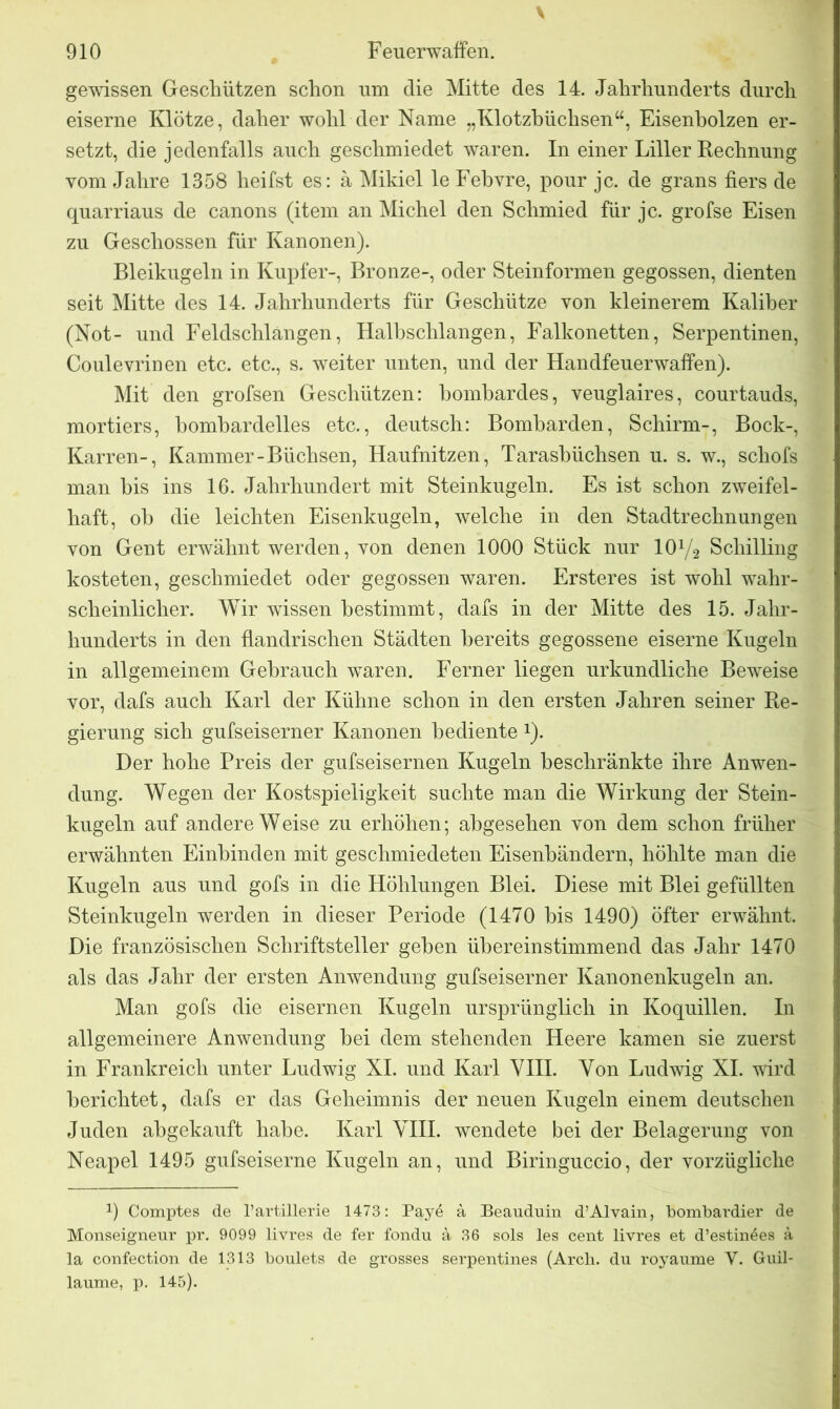 \ gewissen Geschützen schon um die Mitte des 14. Jahrhunderts durch eiserne Klötze, daher wohl der Name „Klotzbüchsen“, Eisenholzen er- setzt, die jedenfalls auch geschmiedet waren. In einer Liller Rechnung vom Jahre 1358 heilst es: ä Mikiel le Febyre, pour je. de grans fiers de quarriaus de canons (item an Michel den Schmied für je. grofse Eisen zu Geschossen für Kanonen). Bleikugeln in Kupfer-, Bronze-, oder Steinformen gegossen, dienten seit Mitte des 14. Jahrhunderts für Geschütze von kleinerem Kaliber (Not- und Feldschlängen, Halbschlangen, Falkonetten, Serpentinen, Coulevrinen etc. etc., s. weiter unten, und der Handfeuerwaffen). Mit den grofsen Geschützen: bombardes, veuglaires, courtauds, mortiers, bombardelles etc., deutsch: Bomharden, Schirm-, Bock-, Karren-, Kammer-Büchsen, Haufnitzen, Tarasbüchsen u. s. w., schofs man bis ins 16. Jahrhundert mit Steinkugeln. Es ist schon zweifel- haft, ob die leichten Eisenkugeln, welche in den Stadtrechnungen von Gent erwähnt werden, von denen 1000 Stück nur 10Y2 Schilling kosteten, geschmiedet oder gegossen waren. Ersteres ist wohl wahr- scheinlicher. Wir wissen bestimmt, dafs in der Mitte des 15. Jahr- hunderts in den flandrischen Städten bereits gegossene eiserne Kugeln in allgemeinem Gebrauch waren. Ferner liegen urkundliche Beweise vor, dafs auch Karl der Kühne schon in den ersten Jahren seiner Re- gierung sich gufseiserner Kanonen bediente *)• Der hohe Preis der gufseisernen Kugeln beschränkte ihre Anwen- dung. Wegen der Kostspieligkeit suchte man die Wirkung der Stein- kugeln auf andere W eise zu erhöhen; abgesehen von dem schon früher erwähnten Einhinden mit geschmiedeten Eisenbändern, höhlte man die Kugeln aus und gofs in die Höhlungen Blei. Diese mit Blei gefüllten Steinkugeln werden in dieser Periode (1470 bis 1490) öfter erwähnt. Die französischen Schriftsteller geben übereinstimmend das Jahr 1470 als das Jahr der ersten Anwendung gufseiserner Kanonenkugeln an. Man gofs die eisernen Kugeln ursprünglich in Koquillen. In allgemeinere Anwendung bei dem stehenden Heere kamen sie zuerst in Frankreich unter Ludwig XI. und Karl VIII. Von Ludwig XI. wird berichtet, dafs er das Geheimnis der neuen Kugeln einem deutschen Juden abgekauft habe. Karl VIII. wendete bei der Belagerung von Neapel 1495 gufseiserne Kugeln an, und Biringuccio, der vorzügliche 1) Comptes de l’artillerie 1473: Pay6 ä Beauduin d’Alvain, bombardier de Monseigneur pr. 9099 livres de fer fondu ä 36 sols les cent livres et d’estin^es a la confection de 1313 boulets de grosses serpentines (Arch. du royaume V. Guil- laume, p. 145).