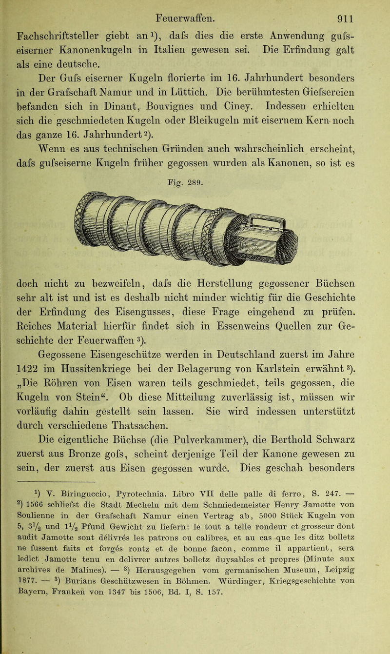 Fachschriftsteller giebt an1), dafs dies die erste Anwendung gufs- eiserner Kanonenkugeln in Italien gewesen sei. Die Erfindung galt als eine deutsche. Der Guts eiserner Kugeln florierte im 16. Jahrhundert besonders in der Grafschaft Namur und in Lüttich. Die berühmtesten Giefsereien befanden sich in Dinant, Bouvignes und Ciney. Indessen erhielten sich die geschmiedeten Kugeln oder Bleikugeln mit eisernem Kern noch das ganze 16. Jahrhundert2). Wenn es aus technischen Gründen auch wahrscheinlich erscheint, dafs gufseiserne Kugeln früher gegossen wurden als Kanonen, so ist es Fig. 289. doch nicht zu bezweifeln, dafs die Herstellung gegossener Büchsen sehr alt ist und ist es deshalb nicht minder wichtig für die Geschichte der Erfindung des Eisengusses, diese Frage eingehend zu prüfen. Reiches Material hierfür findet sich in Essenweins Quellen zur Ge- schichte der Feuerwaffen 3). Gegossene Eisengeschütze werden in Deutschland zuerst im Jahre 1422 im Hussitenkriege bei der Belagerung yon Karlstein erwähnt3). „Die Röhren von Eisen waren teils geschmiedet, teils gegossen, die Kugeln von Stein“. Ob diese Mitteilung zuverlässig ist, müssen wir vorläufig dahin gestellt sein lassen. Sie wird indessen unterstützt durch verschiedene Thatsachen. Die eigentliche Büchse (die Pulverkammer), die Berthold Schwarz zuerst aus Bronze gofs, scheint derjenige Teil der Kanone gewesen zu sein, der zuerst aus Eisen gegossen wurde. Dies geschah besonders b Y. Biringuccio, Pyrotechnia. Libro YII delle palle di ferro, S. 247. — 2) 1566 schliefst die Stadt Mecheln mit dem Schmiedemeister Henry Jamotte von Soulienne in der Grafschaft Namur einen Vertrag ah, 5000 Stück Kugeln von 5, 3Y2 und iy2 Pfund Gewicht zu liefern: le tout a teile rondeur et grosseur dont audit Jamotte sont dölivres les patrons ou calibres, et au cas que les ditz boiletz ne fussent faits et forges rontz et de bonne facon, comme il appartient, sera ledict Jamotte tenu en delivrer autres bolletz duysables et propres (Minute aux archives de Malines). — 3) Herausgegeben vom germanischen Museum, Leipzig 1877. — 3) Burians Geschützwesen in Böhmen. Würdinger, Kriegsgeschichte von Bayern, Franken von 1347 bis 1506, Bd. I, S. 157.
