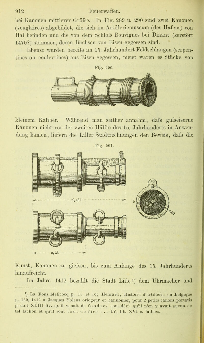 bei Kanonen mittlerer Gröfse. In Fig. 289 u. 290 sind zwei Kanonen (veuglaires) abgebildet, die sich im Artilleriemuseum (des Hafens) von Hai befinden und die von dem Scblofs Bouvignes bei Dinant (zerstört 1470?) stammen, deren Büchsen von Eisen gegossen sind. Ebenso wurden bereits im 15. Jahrhundert Feldschlangen (serpen- tines ou coulevrines) aus Eisen gegossen, meist waren es Stücke von Fig. 290. kleinem Kaliber. Während man seither annahm, dafs gufseiserne Kanonen nicht vor der zweiten Hälfte des 15. Jahrhunderts in Anwen- dung kamen, liefern die Liller Stadtrechnungen den Beweis, dafs die Fig. 291. -< 0, 38 ->H Kunst, Kanonen zu giefsen, bis zum Anfänge des 15. Jahrhunderts hinaufreicht. Im Jahre 1412 bezahlt die Stadt Lille1) dem Uhrmacher und 9 La Fons Melicocq p. 15 et 16; Henrard, Histoire d’artillerie en Belgique p. 169, 1412 a Jacques Yolens orlogeur et cannonier, pour 2 petits canons portatis pesant XLIII liv. qu’il venait de fondre, consid£r6 qu’il n’en y avait aucun de tel faclion et qu’il sont tout de fier . . . IY, lip. XYI s. faibles.