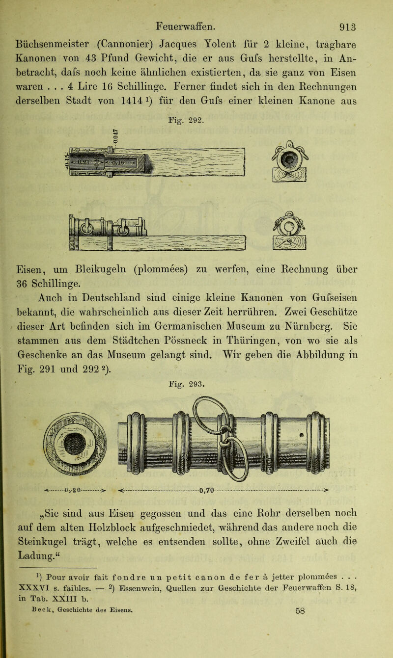 Büchsenmeister (Cannonier) Jacques Yolent für 2 kleine, tragbare Kanonen von 43 Pfund Gewicht, die er aus Gufs herstellte, in An- betracht, dafs noch keine ähnlichen existierten, da sie ganz von Eisen waren ... 4 Lire 16 Schillinge. Ferner findet sich in den Rechnungen derselben Stadt von 1414 *) für den Gufs einer kleinen Kanone aus Fig. 292. Eisen, um Bleikugeln (plommees) zu werfen, eine Rechnung über 36 Schillinge. Auch in Deutschland sind einige kleine Kanonen von Gufseisen bekannt, die wahrscheinlich aus dieser Zeit herrühren. Zwei Geschütze dieser Art befinden sich im Germanischen Museum zu Nürnberg. Sie stammen aus dem Städtchen Pössneck in Thüringen, von wo sie als Geschenke an das Museum gelangt sind. Wir geben die Abbildung in Fig. 291 und 292 2). Fig. 293. 0,-20 -> —0,70 —-—r -> „Sie sind aus Eisen gegossen und das eine Rohr derselben noch auf dem alten Holzblock aufgeschmiedet, während das andere noch die Steinkugel trägt, welche es entsenden sollte, ohne Zweifel auch die Ladung.“ !) Ponr avoir fait fondre un petit canon de fer a jetter plomm6es . . . XXXVI s. faibles. — 2) Essenwein, Quellen zur Geschichte der Feuerwaffen S. 18, in Tab. XXIII b. Beck, Geschichte des Eisens, 58
