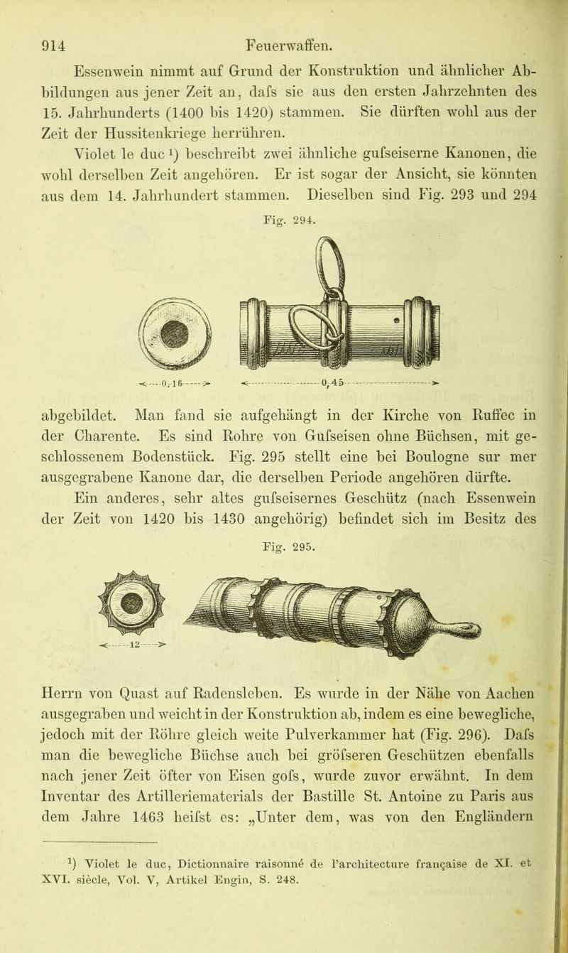 Essenwein nimmt auf Gruncl der Konstruktion und ähnlicher Ab- bildungen aus jener Zeit an, dafs sie aus den ersten Jahrzehnten des 15. Jahrhunderts (1400 bis 1420) stammen. Sie dürften wohl aus der Zeit der Hussitenkriege herrühren. Violet le duc Q beschreibt zwei ähnliche gufseiserne Kanonen, die wohl derselben Zeit angehören. Er ist sogar der Ansicht, sie könnten aus dem 14. Jahrhundert stammen. Dieselben sind Fig. 293 und 294 Fig. 294. -Cr 0;\1 6 ->• <. —0-45 >- abgebildet. Man fand sie aufgehängt in der Kirche von Ruffec in der Charente. Es sind Rohre von Gufseisen ohne Büchsen, mit ge- schlossenem Bodenstück. Fig. 295 stellt eine bei Boulogne sur mer ausgegrabene Kanone dar, die derselben Periode angehören dürfte. Ein anderes, sehr altes gufseisernes Geschütz (nach Essenwein der Zeit von 1420 bis 1430 angehörig) befindet sich im Besitz des Fig. 295. Herrn von Quast auf Radensieben. Es wurde in der Nähe von Aachen ausgegraben und weicht in der Konstruktion ab, indem es eine bewegliche, jedoch mit der Röhre gleich weite Pulverkammer hat (Fig. 296). Dafs man die bewegliche Büchse auch bei gröfseren Geschützen ebenfalls nach jener Zeit öfter von Eisen gofs, wurde zuvor erwähnt. In dem Inventar des Artilleriematerials der Bastille St. Antoine zu Paris aus dem Jahre 1463 heifst es: „Unter dem, was von den Engländern 0 Yiolet le duc, Dictionnaire raisonn6 de l’architecture frangaise de XI. et XYI. siede, Yol. Y, Artikel Engin, S. 248.