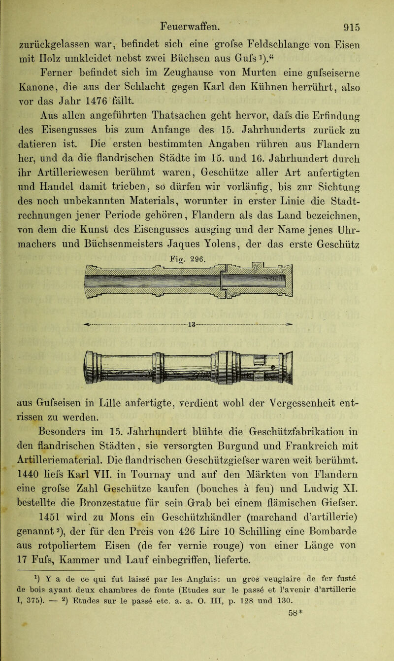 zurückgelassen war, befindet sich eine grofse Feldschlange von Eisen mit Holz umkleidet nebst zwei Büchsen aus Guts *).“ Ferner befindet sich im Zeughause von Murten eine gufseiserne Kanone, die aus der Schlacht gegen Karl den Kühnen herrührt, also vor das Jahr 1476 fällt. Aus allen angeführten Thatsachen geht hervor, dafs die Erfindung des Eisengusses bis zum Anfänge des 15. Jahrhunderts zurück zu datieren ist. Die ersten bestimmten Angaben rühren aus Flandern her, und da die flandrischen Städte im 15. und 16. Jahrhundert durch ihr Artilleriewesen berühmt waren, Geschütze aller Art anfertigten und Handel damit trieben, so dürfen wir vorläufig, bis zur Sichtung des noch unbekannten Materials, worunter in erster Linie die Stadt- rechnungen jener Periode gehören, Flandern als das Land bezeichnen, von dem die Kunst des Eisengusses ausging und der Name jenes Uhr- machers und Büchsenmeisters Jaques Yolens, der das erste Geschütz Eig. 296. <- — 13 — ->■ aus Gufseisen in Lille anfertigte, verdient wohl der Vergessenheit ent- rissen zu werden. Besonders im 15. Jahrhundert blühte die Geschützfabrikation in den flandrischen Städten, sie versorgten Burgund und Frankreich mit Artilleriematerial. Die flandrischen Geschützgiefser waren weit berühmt. 1440 liefs Karl VII. in Tournay und auf den Märkten von Flandern eine grofse Zahl Geschütze kaufen (bouches ä feu) und Ludwig XI. bestellte die Bronzestatue für sein Grab bei einem flämischen Giefser. 1451 wird zu Mons ein Geschützhändler (marchand d’artillerie) genannt2), der für den Preis von 426 Lire 10 Schilling eine Bombarde aus rotpoliertem Eisen (de fer vernie rouge) von einer Länge von 17 Fufs, Kammer und Lauf einbegriffen, lieferte. 9 Y a de ce qui fut laisse par les Anglais: un gros veuglaire de fer fustö de bois ayant denx chambres de fonte (Etudes snr le pass6 et l’avenir d’artillerie I, 375). — 2) Etndes sur le pass6 etc. a. a. O. III, p. 128 und 130. 58*