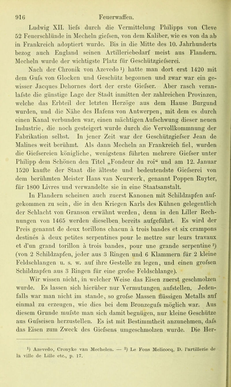 Ludwig XII. liefs durch die Vermittelung Philipps von Cleve 52 Feuerschlünde in Mecheln giefsen, von dem Kaliber, wie es von da ab in Frankreich adoptiert wurde. Bis in die Mitte des 10. Jahrhunderts bezog auch England seinen Artilleriebedarf meist aus Flandern. Mecheln wurde der wichtigste Platz für Geschiltzgiefserei. Nach der Chronik von Azevedo x) hatte man dort erst 1420 mit dem Gufs von Glocken und Geschütz begonnen und zwar war ein ge- wisser Jacques Dehornes dort der erste Giefser. Aber rasch veran- lafste die günstige Lage der Stadt inmitten der zahlreichen Provinzen, welche das Erbteil der letzten Herzoge aus dem Hause Burgund wurden, und die Nähe des Hafens von Antwerpen, mit dem es durch einen Kanal verbunden war, einen mächtigen Aufschwung dieser neuen Industrie, die noch gesteigert wurde durch die Vervollkommnung der Fabrikation selbst. In jener Zeit war der Geschützgiefser Jean de Malines weit berühmt. Als dann Mecheln an Frankreich fiel, wurden die Giefsereien königliche, wenigstens führten mehrere Giefser unter Philipp dem Schönen den Titel „Fondeur du roi“ und am 12. Januar 1520 kaufte der Staat die älteste und bedeutendste Giefserei von dem berühmten Meister Hans van Neurwerk, genannt Poppen Ruyter, für 1800 Livres und verwandelte sie in eine Staatsanstalt. In Flandern scheinen auch zuerst Kanonen mit Schildzapfen auf- gekommen zu sein, die in den Kriegen Karls des Kühnen gelegentlich der Schlacht von Granson erwähnt werden, denn in den Liller Rech- nungen von 1465 werden dieselben , bereits aufgeführt. Es wird der Preis genannt de deux torillons chacun ä trois bandes et six crampons destines ä deux petites serpentines pour le mettre sur leurs travaux et d’un grand torillon ä trois bandes, pour une grande Serpentine 1 2) (von 2 Schildzapfen, jeder aus 3 Ringen und 6 Klammern für 2 kleine Feldschlangen u. s. w. auf ihre Gestelle zu legen, und einen grofsen Schildzapfen aus 3 Ringen für eine grofse Feldschlange). Wir wissen nicht, in welcher Weise das Eisen zuerst geschmolzen wurde. Es lassen sich hierüber nur Vermutungen aufstellen. Jeden- falls war man nicht im stände, so grofse Massen flüssigen Metalls auf einmal zu erzeugen, wie dies bei dem Bronzegufs möglich war. Aus diesem Grunde mufste man sich damit begnügen, nur kleine Geschütze aus Gufseisen herzustellen. Es ist mit Bestimmtheit anzunehmen, dafs das Eisen zum Zweck des Giefsens umgeschmolzen wurde. Die Her- 1) Azevedo, Cronyke van Mechelen. — 2) Le Fons Melicocq, D. l’artillerie de la ville de Lille etc., p. 17.