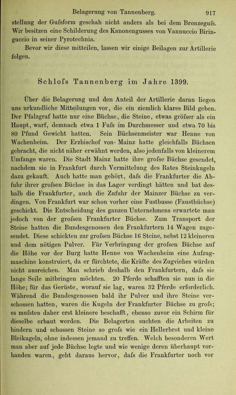 Stellung der Gufsform geschah nicht anders als bei dem Bronzegufs. Wir besitzen eine Schilderung des Kanonengusses von Yannuccio Birin- guccio in seiner Pyrotechnia. Bevor wir diese mitteilen, lassen wir einige Beilagen zur Artillerie folgen. Schlofs Tannenberg im Jahre 1399. Über die Belagerung und den Anteil der Artillerie daran liegen uns urkundliche Mitteilungen vor, die ein ziemlich klares Bild geben-. Der Pfalzgraf hatte nur eine Büchse, die Steine, etwas gröfser als ein Haupt, warf, demnach etwa 1 Fufs im Durchmesser und etwa 70 bis 80 Pfund Gewicht hatten. Sein Büchsenmeister war Henne von Wachenheim. Der Erzbischof von Mainz hatte gleichfalls Büchsen gebracht, die nicht näher erwähnt werden, also jedenfalls von kleinerem Umfange waren. Die Stadt Mainz hatte ihre grofse Büchse gesendet, nachdem sie in Frankfurt durch Vermittelung des Rates Steinkugeln dazu gekauft. Auch hatte man gehört, dafs die Frankfurter die Ab- fuhr ihrer grofsen Büchse in das Lager verdingt hätten und bat des- halb die Frankfurter, auch die Zufuhr der Mainzer Büchse zu ver- dingen. Von Frankfurt war schon vorher eine Fustbusse (Faustbüchse) geschickt. Die Entscheidung des ganzen Unternehmens erwartete man jedoch von der grofsen Frankfurter Büchse. Zum Transport der Steine hatten die Bundesgenossen den Frankfurtern 14 Wagen zuge- sendet. Diese schickten zur grofsen Büchse 16 Steine, nebst 12 kleineren und dem nötigen Pulver. Für Verbringung der grofsen Büchse auf die Höhe vor der Burg hatte Henne von Wachenheim eine Aufzug- maschine konstruiert, da er fürchtete, die Kräfte des Zugviehes würden nicht ausreichen. Man schrieb deshalb den Frankfurtern, dafs sie lange Seile mitbringen möchten. 20 Pferde schafften sie nun in die Höhe; für das Gerüste, worauf sie lag, waren 32 Pferde erforderlich. Während die Bundesgenossen bald ihr Pulver und ihre Steine ver- schossen hatten, waren die Kugeln der Frankfurter Büchse zu grofs; es mufsten daher erst kleinere beschafft, ebenso zuvor ein Schirm für dieselbe erbaut werden. Die Belagerten suchten die Arbeiten zu hindern und schossen Steine so grofs wie ein Hellerbrot und kleine Bleikugeln, ohne indessen jemand zu treffen. Welch besonderen Wert man aber auf jede Büchse legte und wie wenige deren überhaupt vor- handen waren, geht daraus hervor, dafs die Frankfurter noch vor